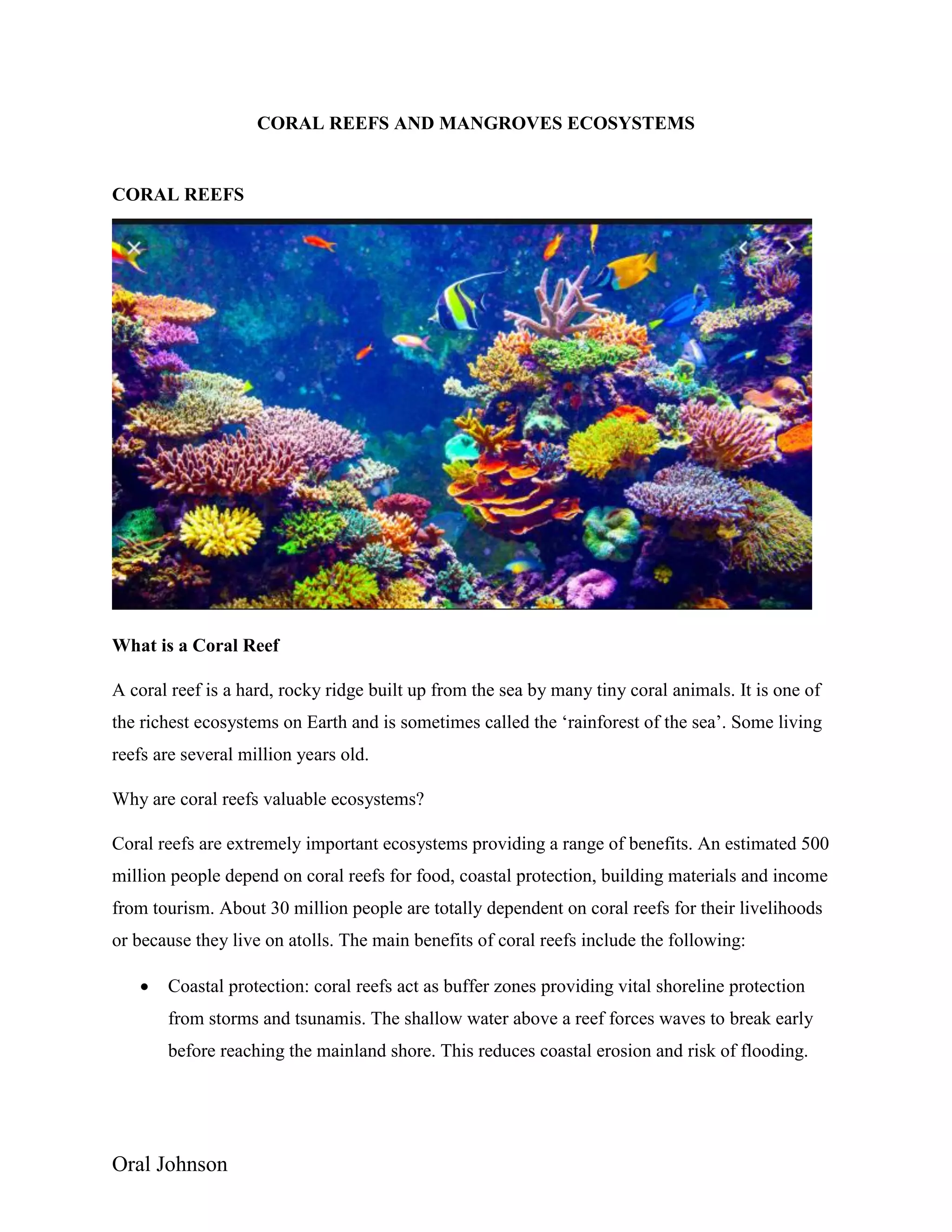 Oral Johnson
CORAL REEFS AND MANGROVES ECOSYSTEMS
CORAL REEFS
What is a Coral Reef
A coral reef is a hard, rocky ridge built up from the sea by many tiny coral animals. It is one of
the richest ecosystems on Earth and is sometimes called the ‘rainforest of the sea’. Some living
reefs are several million years old.
Why are coral reefs valuable ecosystems?
Coral reefs are extremely important ecosystems providing a range of benefits. An estimated 500
million people depend on coral reefs for food, coastal protection, building materials and income
from tourism. About 30 million people are totally dependent on coral reefs for their livelihoods
or because they live on atolls. The main benefits of coral reefs include the following:
 Coastal protection: coral reefs act as buffer zones providing vital shoreline protection
from storms and tsunamis. The shallow water above a reef forces waves to break early
before reaching the mainland shore. This reduces coastal erosion and risk of flooding.
 