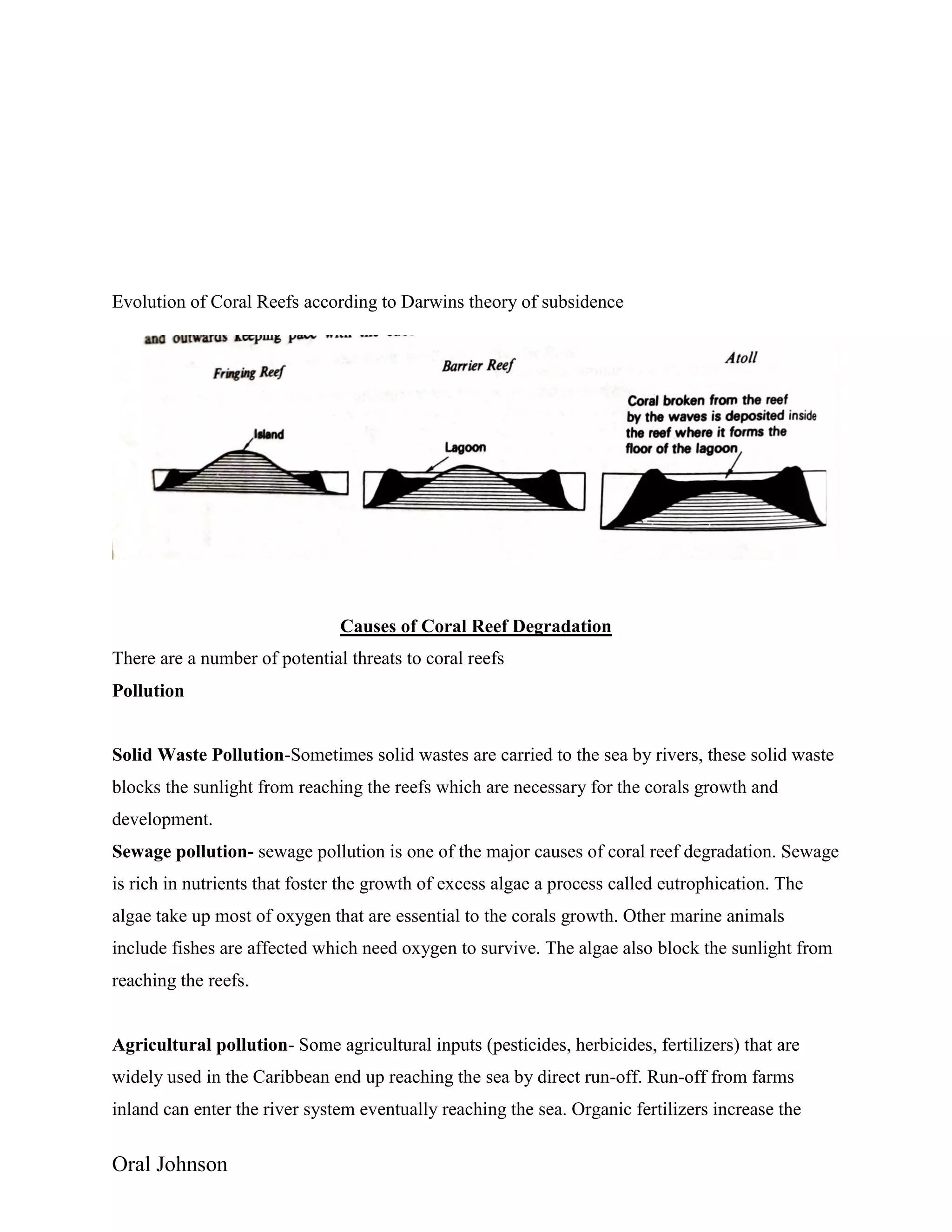 Oral Johnson
Evolution of Coral Reefs according to Darwins theory of subsidence
Causes of Coral Reef Degradation
There are a number of potential threats to coral reefs
Pollution
Solid Waste Pollution-Sometimes solid wastes are carried to the sea by rivers, these solid waste
blocks the sunlight from reaching the reefs which are necessary for the corals growth and
development.
Sewage pollution- sewage pollution is one of the major causes of coral reef degradation. Sewage
is rich in nutrients that foster the growth of excess algae a process called eutrophication. The
algae take up most of oxygen that are essential to the corals growth. Other marine animals
include fishes are affected which need oxygen to survive. The algae also block the sunlight from
reaching the reefs.
Agricultural pollution- Some agricultural inputs (pesticides, herbicides, fertilizers) that are
widely used in the Caribbean end up reaching the sea by direct run-off. Run-off from farms
inland can enter the river system eventually reaching the sea. Organic fertilizers increase the
 