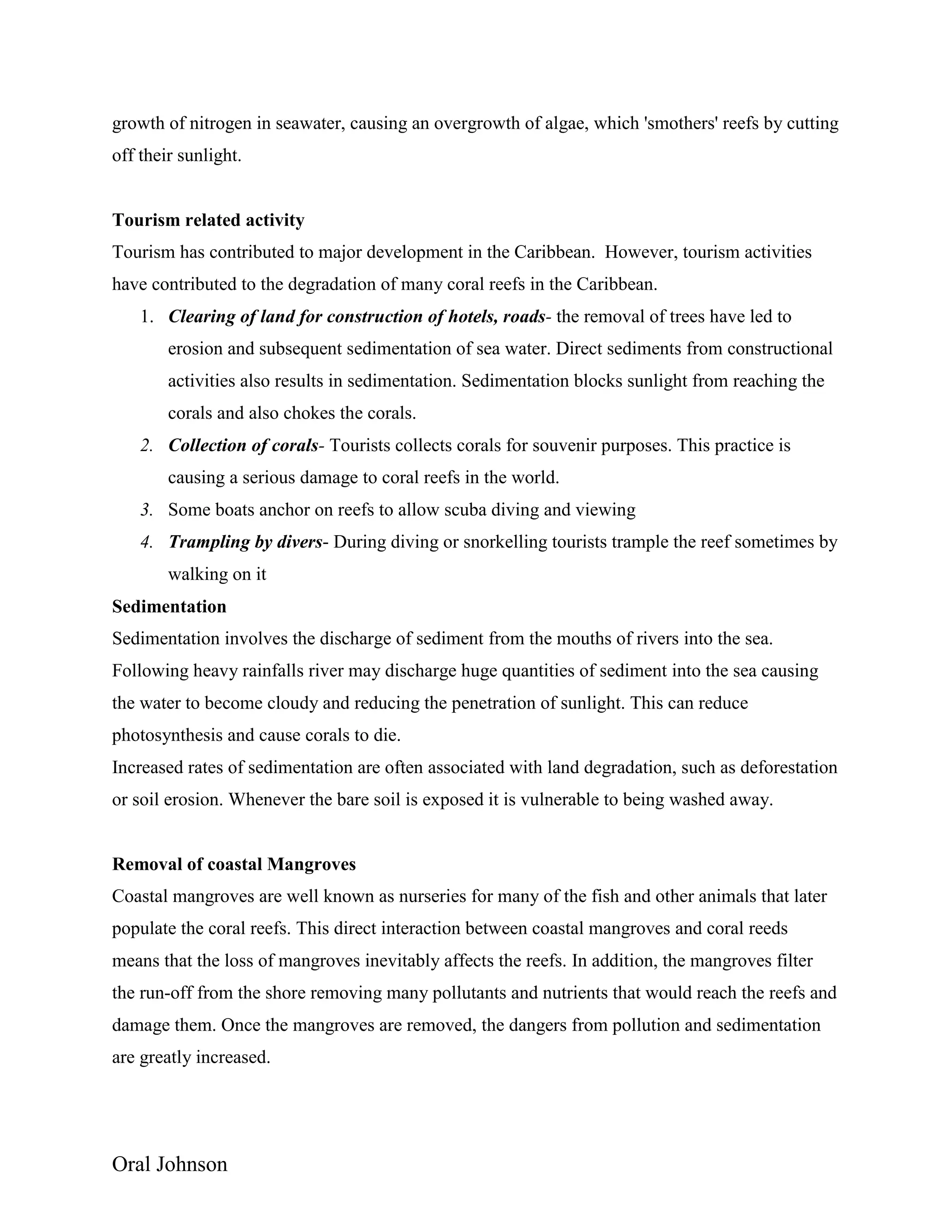 Oral Johnson
growth of nitrogen in seawater, causing an overgrowth of algae, which 'smothers' reefs by cutting
off their sunlight.
Tourism related activity
Tourism has contributed to major development in the Caribbean. However, tourism activities
have contributed to the degradation of many coral reefs in the Caribbean.
1. Clearing of land for construction of hotels, roads- the removal of trees have led to
erosion and subsequent sedimentation of sea water. Direct sediments from constructional
activities also results in sedimentation. Sedimentation blocks sunlight from reaching the
corals and also chokes the corals.
2. Collection of corals- Tourists collects corals for souvenir purposes. This practice is
causing a serious damage to coral reefs in the world.
3. Some boats anchor on reefs to allow scuba diving and viewing
4. Trampling by divers- During diving or snorkelling tourists trample the reef sometimes by
walking on it
Sedimentation
Sedimentation involves the discharge of sediment from the mouths of rivers into the sea.
Following heavy rainfalls river may discharge huge quantities of sediment into the sea causing
the water to become cloudy and reducing the penetration of sunlight. This can reduce
photosynthesis and cause corals to die.
Increased rates of sedimentation are often associated with land degradation, such as deforestation
or soil erosion. Whenever the bare soil is exposed it is vulnerable to being washed away.
Removal of coastal Mangroves
Coastal mangroves are well known as nurseries for many of the fish and other animals that later
populate the coral reefs. This direct interaction between coastal mangroves and coral reeds
means that the loss of mangroves inevitably affects the reefs. In addition, the mangroves filter
the run-off from the shore removing many pollutants and nutrients that would reach the reefs and
damage them. Once the mangroves are removed, the dangers from pollution and sedimentation
are greatly increased.
 