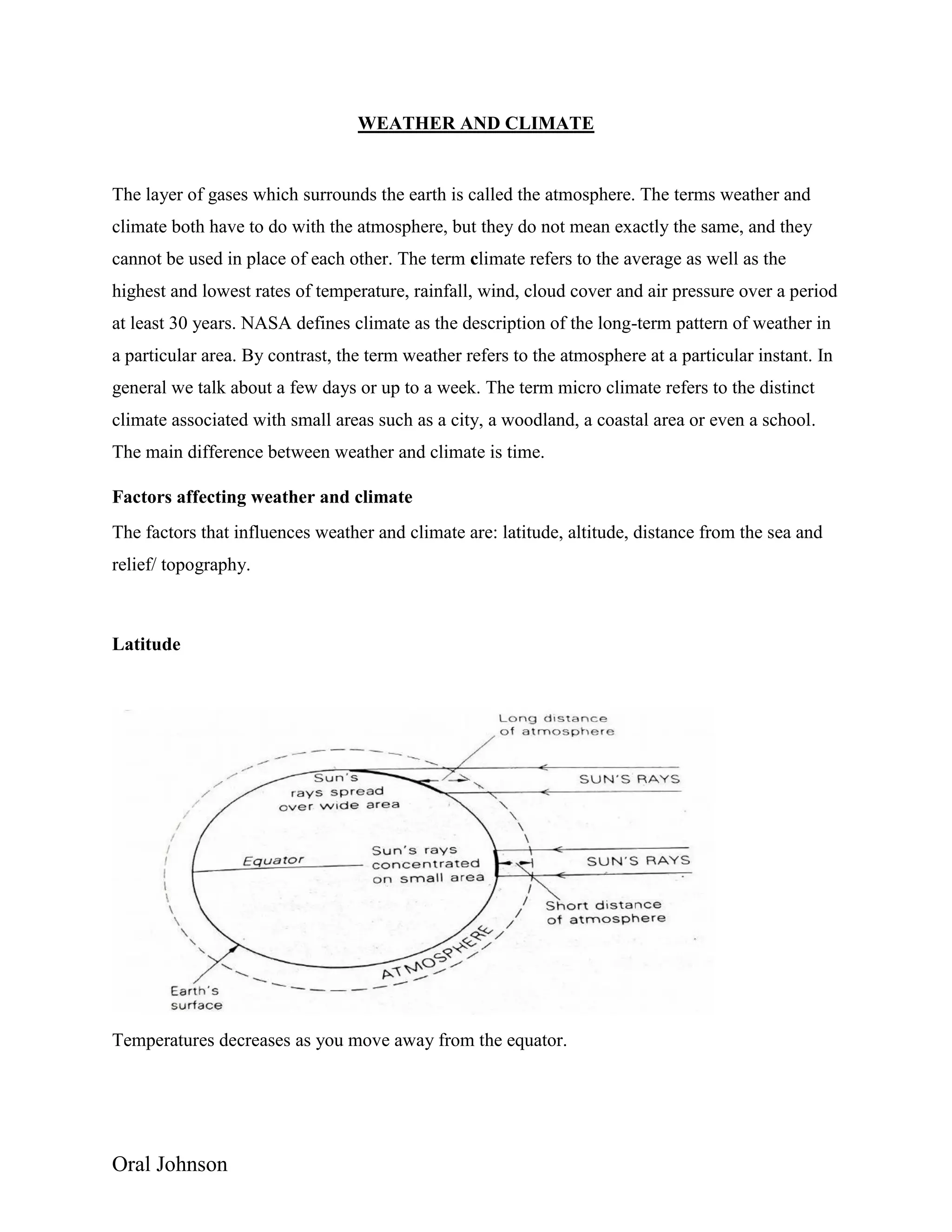 Oral Johnson
WEATHER AND CLIMATE
The layer of gases which surrounds the earth is called the atmosphere. The terms weather and
climate both have to do with the atmosphere, but they do not mean exactly the same, and they
cannot be used in place of each other. The term climate refers to the average as well as the
highest and lowest rates of temperature, rainfall, wind, cloud cover and air pressure over a period
at least 30 years. NASA defines climate as the description of the long-term pattern of weather in
a particular area. By contrast, the term weather refers to the atmosphere at a particular instant. In
general we talk about a few days or up to a week. The term micro climate refers to the distinct
climate associated with small areas such as a city, a woodland, a coastal area or even a school.
The main difference between weather and climate is time.
Factors affecting weather and climate
The factors that influences weather and climate are: latitude, altitude, distance from the sea and
relief/ topography.
Latitude
Temperatures decreases as you move away from the equator.
 