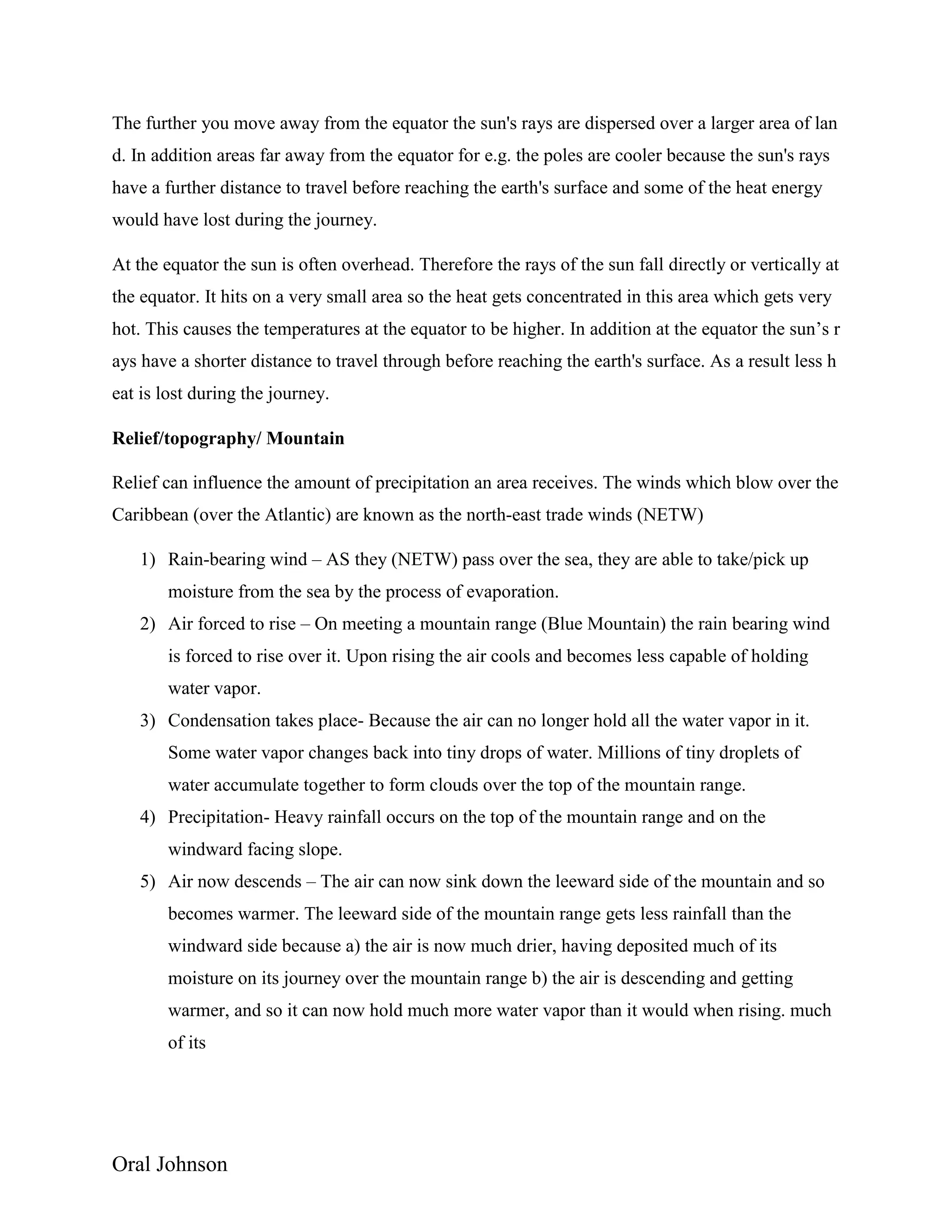 Oral Johnson
The further you move away from the equator the sun's rays are dispersed over a larger area of lan
d. In addition areas far away from the equator for e.g. the poles are cooler because the sun's rays
have a further distance to travel before reaching the earth's surface and some of the heat energy
would have lost during the journey.
At the equator the sun is often overhead. Therefore the rays of the sun fall directly or vertically at
the equator. It hits on a very small area so the heat gets concentrated in this area which gets very
hot. This causes the temperatures at the equator to be higher. In addition at the equator the sun’s r
ays have a shorter distance to travel through before reaching the earth's surface. As a result less h
eat is lost during the journey.
Relief/topography/ Mountain
Relief can influence the amount of precipitation an area receives. The winds which blow over the
Caribbean (over the Atlantic) are known as the north-east trade winds (NETW)
1) Rain-bearing wind – AS they (NETW) pass over the sea, they are able to take/pick up
moisture from the sea by the process of evaporation.
2) Air forced to rise – On meeting a mountain range (Blue Mountain) the rain bearing wind
is forced to rise over it. Upon rising the air cools and becomes less capable of holding
water vapor.
3) Condensation takes place- Because the air can no longer hold all the water vapor in it.
Some water vapor changes back into tiny drops of water. Millions of tiny droplets of
water accumulate together to form clouds over the top of the mountain range.
4) Precipitation- Heavy rainfall occurs on the top of the mountain range and on the
windward facing slope.
5) Air now descends – The air can now sink down the leeward side of the mountain and so
becomes warmer. The leeward side of the mountain range gets less rainfall than the
windward side because a) the air is now much drier, having deposited much of its
moisture on its journey over the mountain range b) the air is descending and getting
warmer, and so it can now hold much more water vapor than it would when rising. much
of its
 