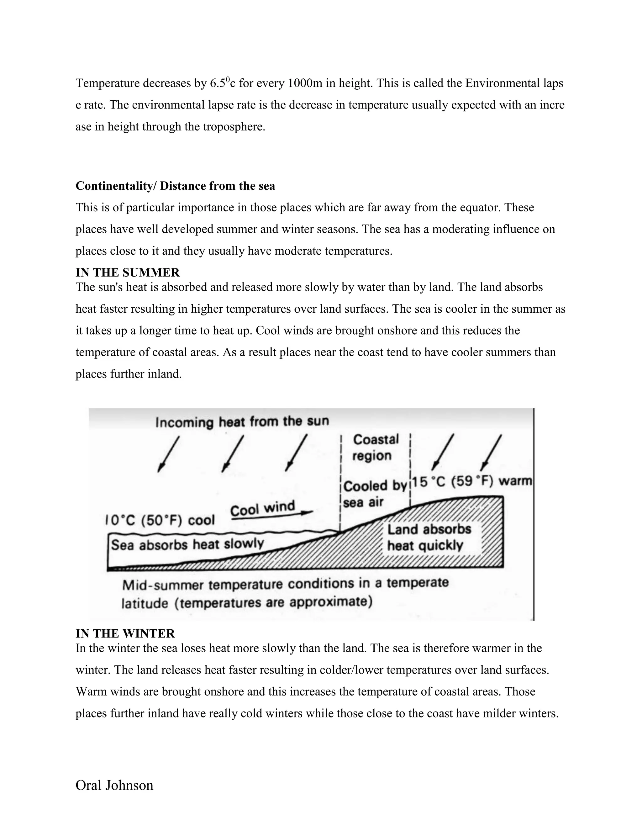 Oral Johnson
Temperature decreases by 6.50
c for every 1000m in height. This is called the Environmental laps
e rate. The environmental lapse rate is the decrease in temperature usually expected with an incre
ase in height through the troposphere.
Continentality/ Distance from the sea
This is of particular importance in those places which are far away from the equator. These
places have well developed summer and winter seasons. The sea has a moderating influence on
places close to it and they usually have moderate temperatures.
IN THE SUMMER
The sun's heat is absorbed and released more slowly by water than by land. The land absorbs
heat faster resulting in higher temperatures over land surfaces. The sea is cooler in the summer as
it takes up a longer time to heat up. Cool winds are brought onshore and this reduces the
temperature of coastal areas. As a result places near the coast tend to have cooler summers than
places further inland.
IN THE WINTER
In the winter the sea loses heat more slowly than the land. The sea is therefore warmer in the
winter. The land releases heat faster resulting in colder/lower temperatures over land surfaces.
Warm winds are brought onshore and this increases the temperature of coastal areas. Those
places further inland have really cold winters while those close to the coast have milder winters.
 