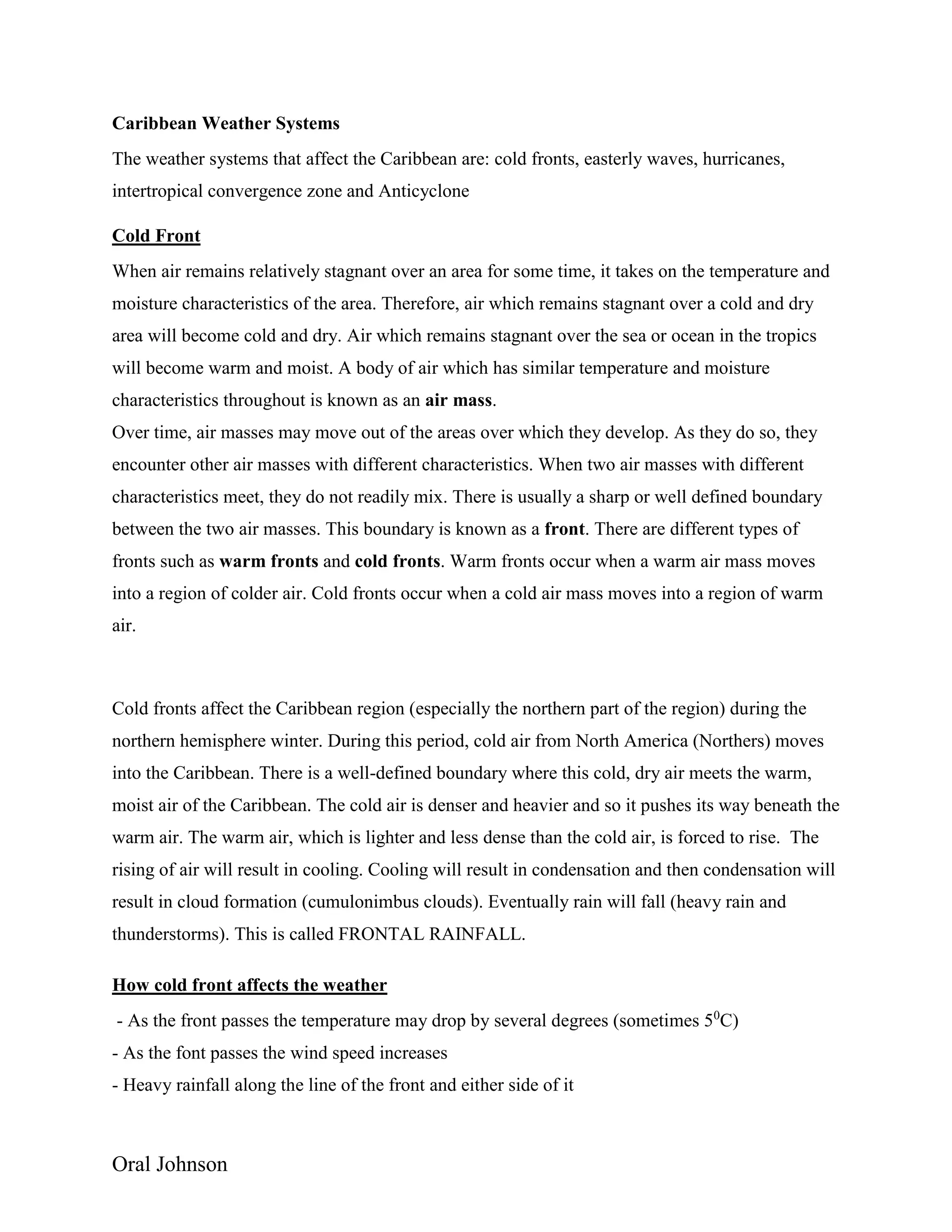 Oral Johnson
Caribbean Weather Systems
The weather systems that affect the Caribbean are: cold fronts, easterly waves, hurricanes,
intertropical convergence zone and Anticyclone
Cold Front
When air remains relatively stagnant over an area for some time, it takes on the temperature and
moisture characteristics of the area. Therefore, air which remains stagnant over a cold and dry
area will become cold and dry. Air which remains stagnant over the sea or ocean in the tropics
will become warm and moist. A body of air which has similar temperature and moisture
characteristics throughout is known as an air mass.
Over time, air masses may move out of the areas over which they develop. As they do so, they
encounter other air masses with different characteristics. When two air masses with different
characteristics meet, they do not readily mix. There is usually a sharp or well defined boundary
between the two air masses. This boundary is known as a front. There are different types of
fronts such as warm fronts and cold fronts. Warm fronts occur when a warm air mass moves
into a region of colder air. Cold fronts occur when a cold air mass moves into a region of warm
air.
Cold fronts affect the Caribbean region (especially the northern part of the region) during the
northern hemisphere winter. During this period, cold air from North America (Northers) moves
into the Caribbean. There is a well-defined boundary where this cold, dry air meets the warm,
moist air of the Caribbean. The cold air is denser and heavier and so it pushes its way beneath the
warm air. The warm air, which is lighter and less dense than the cold air, is forced to rise. The
rising of air will result in cooling. Cooling will result in condensation and then condensation will
result in cloud formation (cumulonimbus clouds). Eventually rain will fall (heavy rain and
thunderstorms). This is called FRONTAL RAINFALL.
How cold front affects the weather
- As the front passes the temperature may drop by several degrees (sometimes 50
C)
- As the font passes the wind speed increases
- Heavy rainfall along the line of the front and either side of it
 