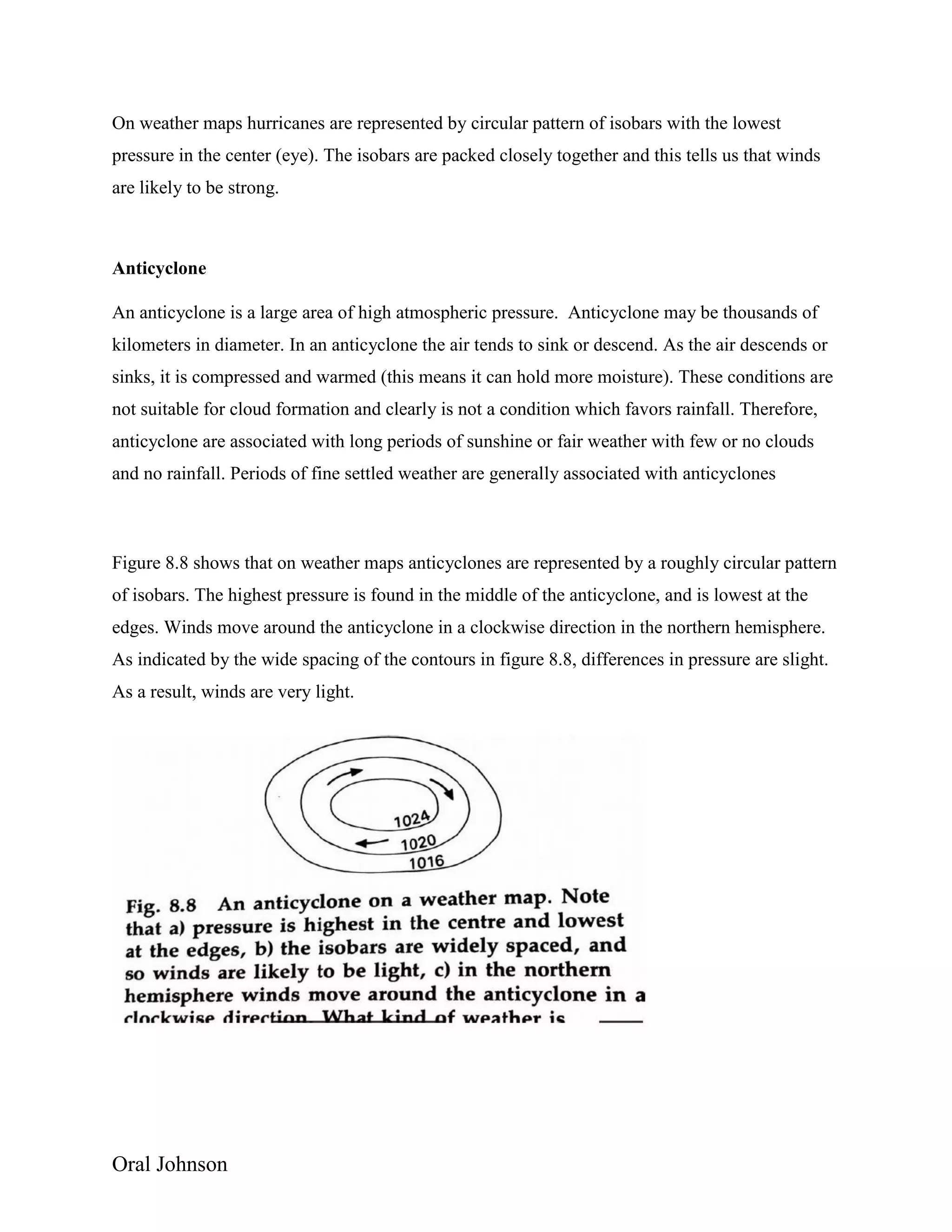 Oral Johnson
On weather maps hurricanes are represented by circular pattern of isobars with the lowest
pressure in the center (eye). The isobars are packed closely together and this tells us that winds
are likely to be strong.
Anticyclone
An anticyclone is a large area of high atmospheric pressure. Anticyclone may be thousands of
kilometers in diameter. In an anticyclone the air tends to sink or descend. As the air descends or
sinks, it is compressed and warmed (this means it can hold more moisture). These conditions are
not suitable for cloud formation and clearly is not a condition which favors rainfall. Therefore,
anticyclone are associated with long periods of sunshine or fair weather with few or no clouds
and no rainfall. Periods of fine settled weather are generally associated with anticyclones
Figure 8.8 shows that on weather maps anticyclones are represented by a roughly circular pattern
of isobars. The highest pressure is found in the middle of the anticyclone, and is lowest at the
edges. Winds move around the anticyclone in a clockwise direction in the northern hemisphere.
As indicated by the wide spacing of the contours in figure 8.8, differences in pressure are slight.
As a result, winds are very light.
 
