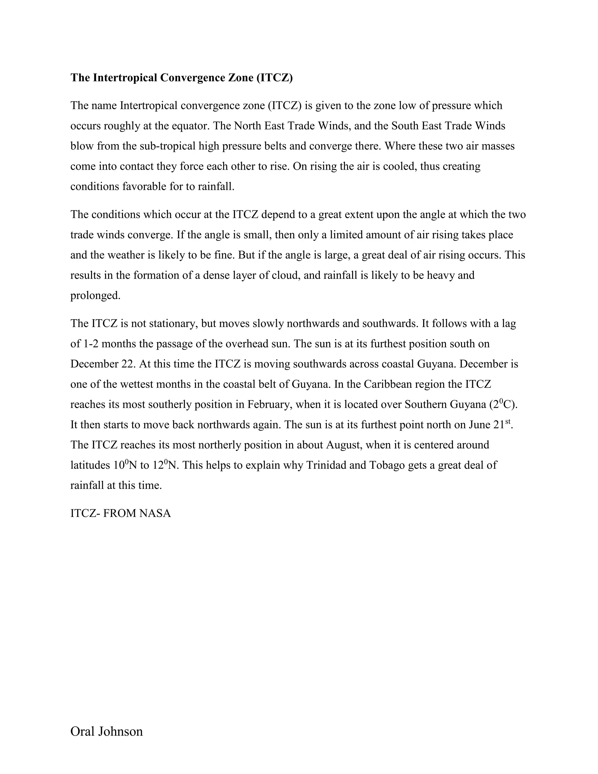 Oral Johnson
The Intertropical Convergence Zone (ITCZ)
The name Intertropical convergence zone (ITCZ) is given to the zone low of pressure which
occurs roughly at the equator. The North East Trade Winds, and the South East Trade Winds
blow from the sub-tropical high pressure belts and converge there. Where these two air masses
come into contact they force each other to rise. On rising the air is cooled, thus creating
conditions favorable for to rainfall.
The conditions which occur at the ITCZ depend to a great extent upon the angle at which the two
trade winds converge. If the angle is small, then only a limited amount of air rising takes place
and the weather is likely to be fine. But if the angle is large, a great deal of air rising occurs. This
results in the formation of a dense layer of cloud, and rainfall is likely to be heavy and
prolonged.
The ITCZ is not stationary, but moves slowly northwards and southwards. It follows with a lag
of 1-2 months the passage of the overhead sun. The sun is at its furthest position south on
December 22. At this time the ITCZ is moving southwards across coastal Guyana. December is
one of the wettest months in the coastal belt of Guyana. In the Caribbean region the ITCZ
reaches its most southerly position in February, when it is located over Southern Guyana (20
C).
It then starts to move back northwards again. The sun is at its furthest point north on June 21st
.
The ITCZ reaches its most northerly position in about August, when it is centered around
latitudes 100
N to 120
N. This helps to explain why Trinidad and Tobago gets a great deal of
rainfall at this time.
ITCZ- FROM NASA
 