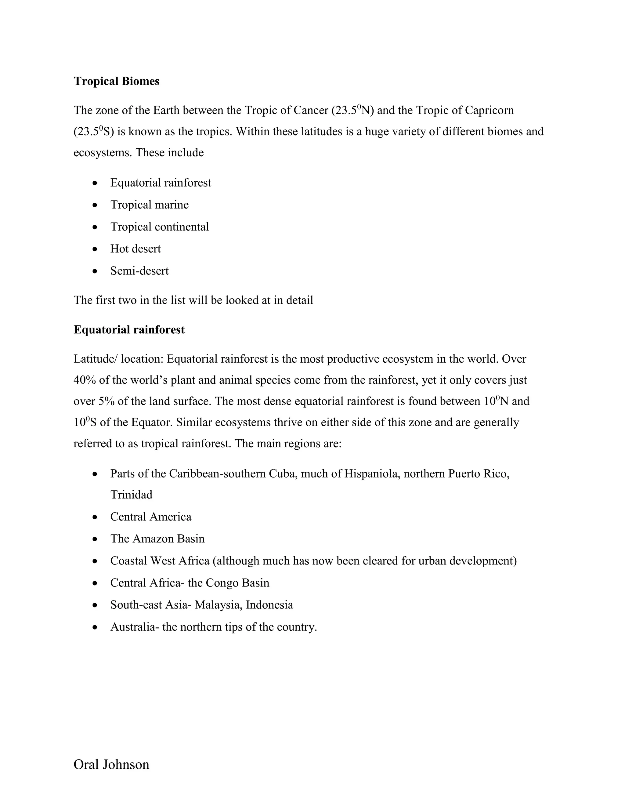 Oral Johnson
Tropical Biomes
The zone of the Earth between the Tropic of Cancer (23.50
N) and the Tropic of Capricorn
(23.50
S) is known as the tropics. Within these latitudes is a huge variety of different biomes and
ecosystems. These include
 Equatorial rainforest
 Tropical marine
 Tropical continental
 Hot desert
 Semi-desert
The first two in the list will be looked at in detail
Equatorial rainforest
Latitude/ location: Equatorial rainforest is the most productive ecosystem in the world. Over
40% of the world’s plant and animal species come from the rainforest, yet it only covers just
over 5% of the land surface. The most dense equatorial rainforest is found between 100
N and
100
S of the Equator. Similar ecosystems thrive on either side of this zone and are generally
referred to as tropical rainforest. The main regions are:
 Parts of the Caribbean-southern Cuba, much of Hispaniola, northern Puerto Rico,
Trinidad
 Central America
 The Amazon Basin
 Coastal West Africa (although much has now been cleared for urban development)
 Central Africa- the Congo Basin
 South-east Asia- Malaysia, Indonesia
 Australia- the northern tips of the country.
 