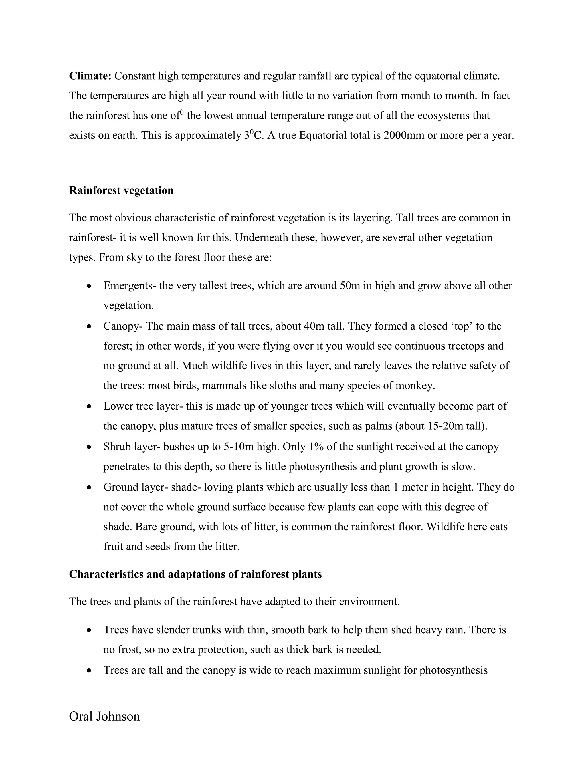 Oral Johnson
Climate: Constant high temperatures and regular rainfall are typical of the equatorial climate.
The temperatures are high all year round with little to no variation from month to month. In fact
the rainforest has one of0
the lowest annual temperature range out of all the ecosystems that
exists on earth. This is approximately 30
C. A true Equatorial total is 2000mm or more per a year.
Rainforest vegetation
The most obvious characteristic of rainforest vegetation is its layering. Tall trees are common in
rainforest- it is well known for this. Underneath these, however, are several other vegetation
types. From sky to the forest floor these are:
 Emergents- the very tallest trees, which are around 50m in high and grow above all other
vegetation.
 Canopy- The main mass of tall trees, about 40m tall. They formed a closed ‘top’ to the
forest; in other words, if you were flying over it you would see continuous treetops and
no ground at all. Much wildlife lives in this layer, and rarely leaves the relative safety of
the trees: most birds, mammals like sloths and many species of monkey.
 Lower tree layer- this is made up of younger trees which will eventually become part of
the canopy, plus mature trees of smaller species, such as palms (about 15-20m tall).
 Shrub layer- bushes up to 5-10m high. Only 1% of the sunlight received at the canopy
penetrates to this depth, so there is little photosynthesis and plant growth is slow.
 Ground layer- shade- loving plants which are usually less than 1 meter in height. They do
not cover the whole ground surface because few plants can cope with this degree of
shade. Bare ground, with lots of litter, is common the rainforest floor. Wildlife here eats
fruit and seeds from the litter.
Characteristics and adaptations of rainforest plants
The trees and plants of the rainforest have adapted to their environment.
 Trees have slender trunks with thin, smooth bark to help them shed heavy rain. There is
no frost, so no extra protection, such as thick bark is needed.
 Trees are tall and the canopy is wide to reach maximum sunlight for photosynthesis
 