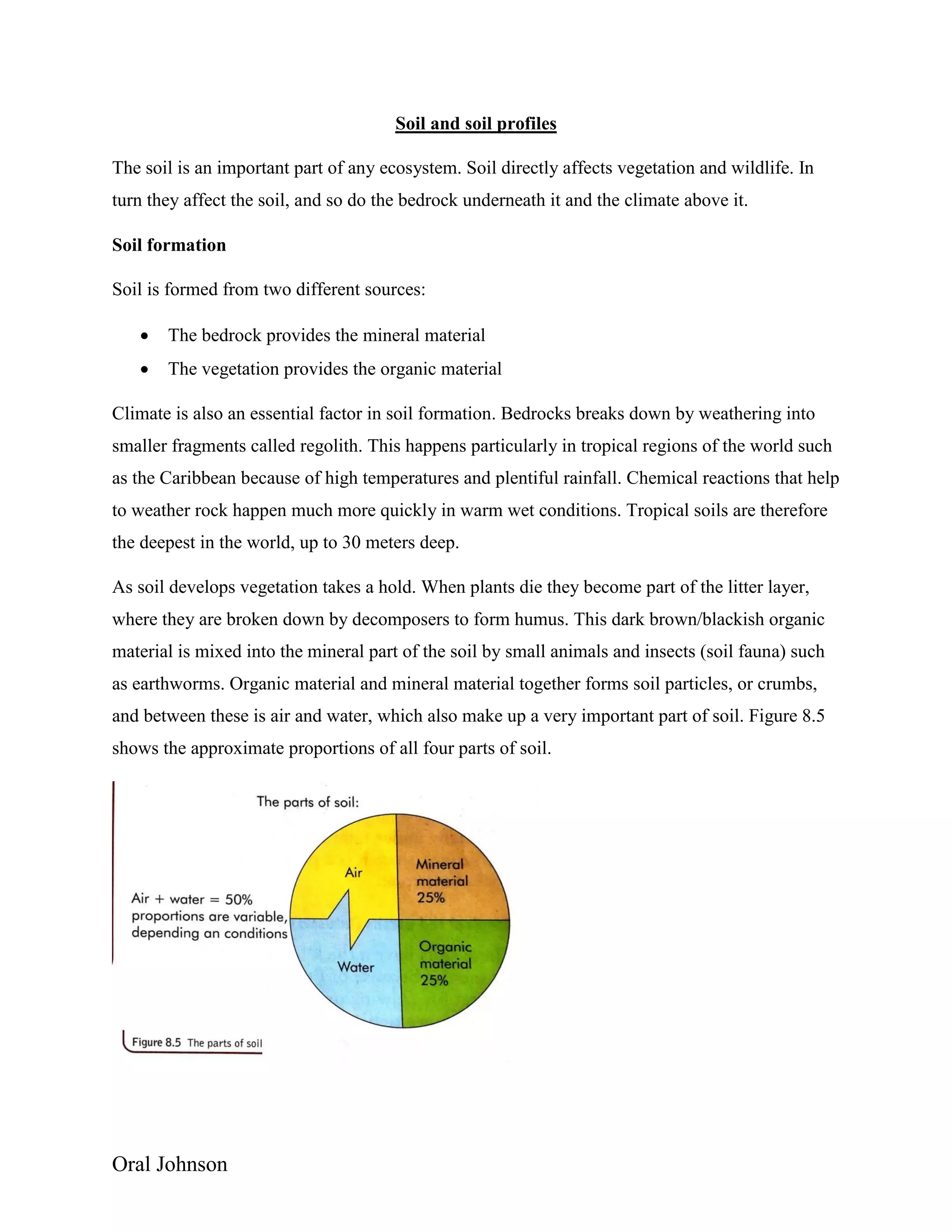 Oral Johnson
Soil and soil profiles
The soil is an important part of any ecosystem. Soil directly affects vegetation and wildlife. In
turn they affect the soil, and so do the bedrock underneath it and the climate above it.
Soil formation
Soil is formed from two different sources:
 The bedrock provides the mineral material
 The vegetation provides the organic material
Climate is also an essential factor in soil formation. Bedrocks breaks down by weathering into
smaller fragments called regolith. This happens particularly in tropical regions of the world such
as the Caribbean because of high temperatures and plentiful rainfall. Chemical reactions that help
to weather rock happen much more quickly in warm wet conditions. Tropical soils are therefore
the deepest in the world, up to 30 meters deep.
As soil develops vegetation takes a hold. When plants die they become part of the litter layer,
where they are broken down by decomposers to form humus. This dark brown/blackish organic
material is mixed into the mineral part of the soil by small animals and insects (soil fauna) such
as earthworms. Organic material and mineral material together forms soil particles, or crumbs,
and between these is air and water, which also make up a very important part of soil. Figure 8.5
shows the approximate proportions of all four parts of soil.
 