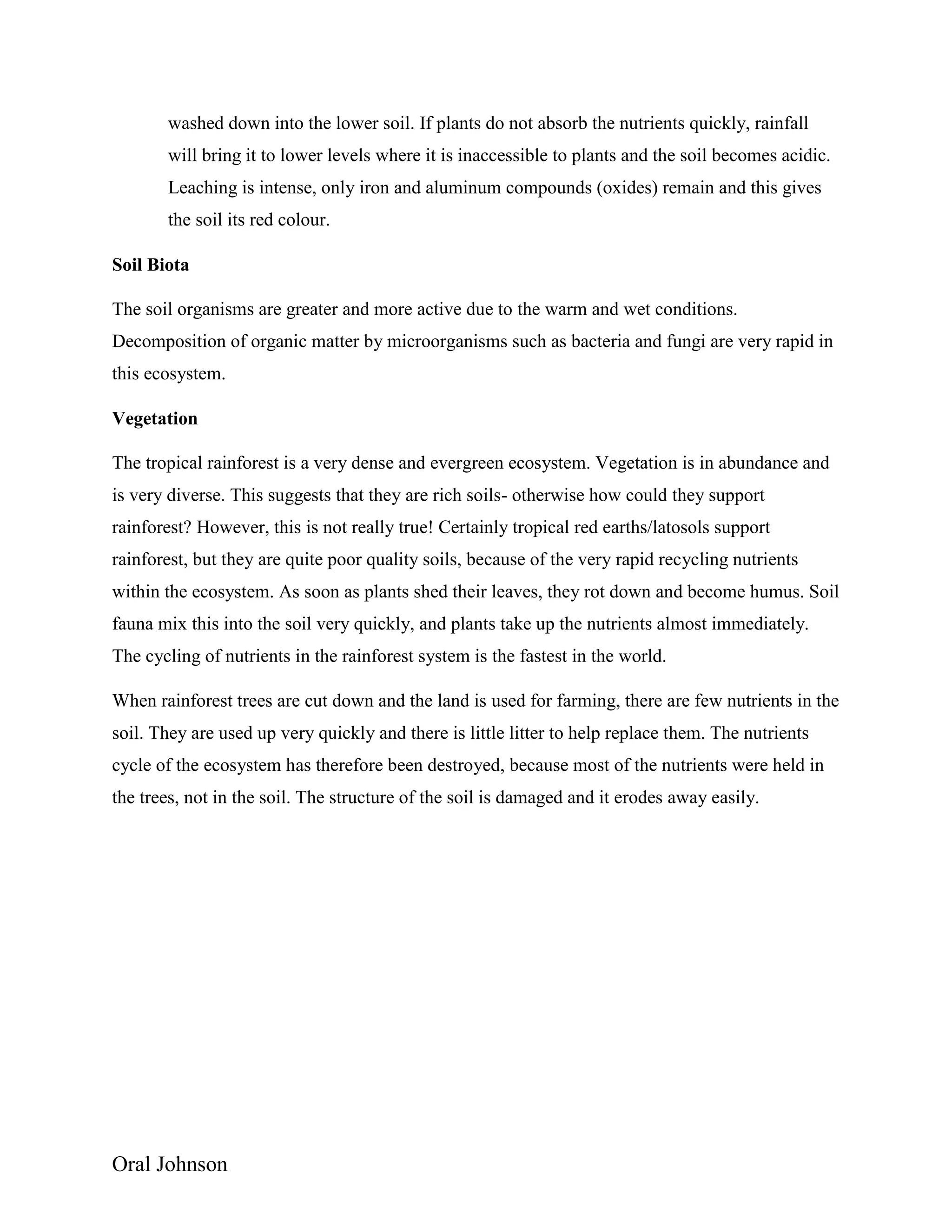 Oral Johnson
washed down into the lower soil. If plants do not absorb the nutrients quickly, rainfall
will bring it to lower levels where it is inaccessible to plants and the soil becomes acidic.
Leaching is intense, only iron and aluminum compounds (oxides) remain and this gives
the soil its red colour.
Soil Biota
The soil organisms are greater and more active due to the warm and wet conditions.
Decomposition of organic matter by microorganisms such as bacteria and fungi are very rapid in
this ecosystem.
Vegetation
The tropical rainforest is a very dense and evergreen ecosystem. Vegetation is in abundance and
is very diverse. This suggests that they are rich soils- otherwise how could they support
rainforest? However, this is not really true! Certainly tropical red earths/latosols support
rainforest, but they are quite poor quality soils, because of the very rapid recycling nutrients
within the ecosystem. As soon as plants shed their leaves, they rot down and become humus. Soil
fauna mix this into the soil very quickly, and plants take up the nutrients almost immediately.
The cycling of nutrients in the rainforest system is the fastest in the world.
When rainforest trees are cut down and the land is used for farming, there are few nutrients in the
soil. They are used up very quickly and there is little litter to help replace them. The nutrients
cycle of the ecosystem has therefore been destroyed, because most of the nutrients were held in
the trees, not in the soil. The structure of the soil is damaged and it erodes away easily.
 