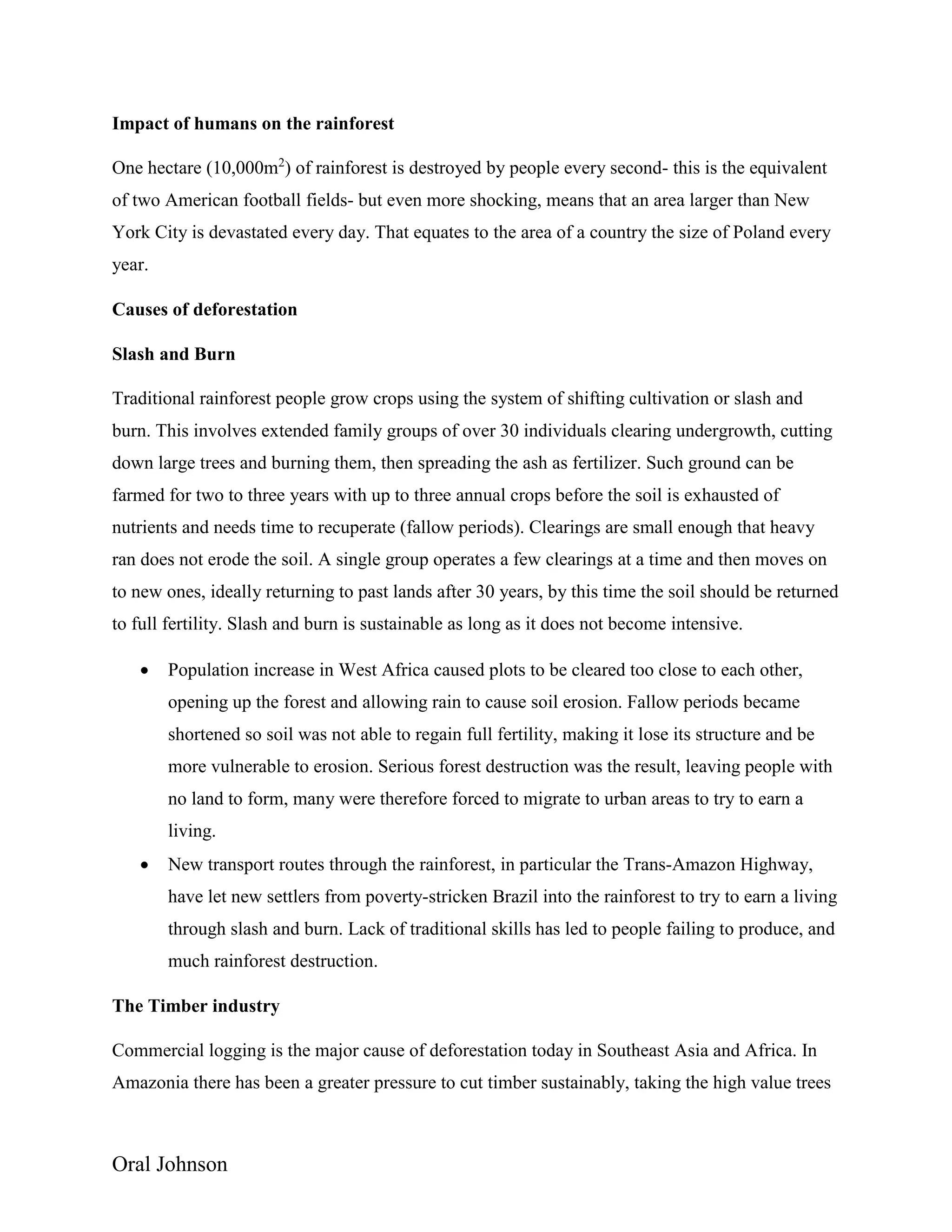 Oral Johnson
Impact of humans on the rainforest
One hectare (10,000m2
) of rainforest is destroyed by people every second- this is the equivalent
of two American football fields- but even more shocking, means that an area larger than New
York City is devastated every day. That equates to the area of a country the size of Poland every
year.
Causes of deforestation
Slash and Burn
Traditional rainforest people grow crops using the system of shifting cultivation or slash and
burn. This involves extended family groups of over 30 individuals clearing undergrowth, cutting
down large trees and burning them, then spreading the ash as fertilizer. Such ground can be
farmed for two to three years with up to three annual crops before the soil is exhausted of
nutrients and needs time to recuperate (fallow periods). Clearings are small enough that heavy
ran does not erode the soil. A single group operates a few clearings at a time and then moves on
to new ones, ideally returning to past lands after 30 years, by this time the soil should be returned
to full fertility. Slash and burn is sustainable as long as it does not become intensive.
 Population increase in West Africa caused plots to be cleared too close to each other,
opening up the forest and allowing rain to cause soil erosion. Fallow periods became
shortened so soil was not able to regain full fertility, making it lose its structure and be
more vulnerable to erosion. Serious forest destruction was the result, leaving people with
no land to form, many were therefore forced to migrate to urban areas to try to earn a
living.
 New transport routes through the rainforest, in particular the Trans-Amazon Highway,
have let new settlers from poverty-stricken Brazil into the rainforest to try to earn a living
through slash and burn. Lack of traditional skills has led to people failing to produce, and
much rainforest destruction.
The Timber industry
Commercial logging is the major cause of deforestation today in Southeast Asia and Africa. In
Amazonia there has been a greater pressure to cut timber sustainably, taking the high value trees
 