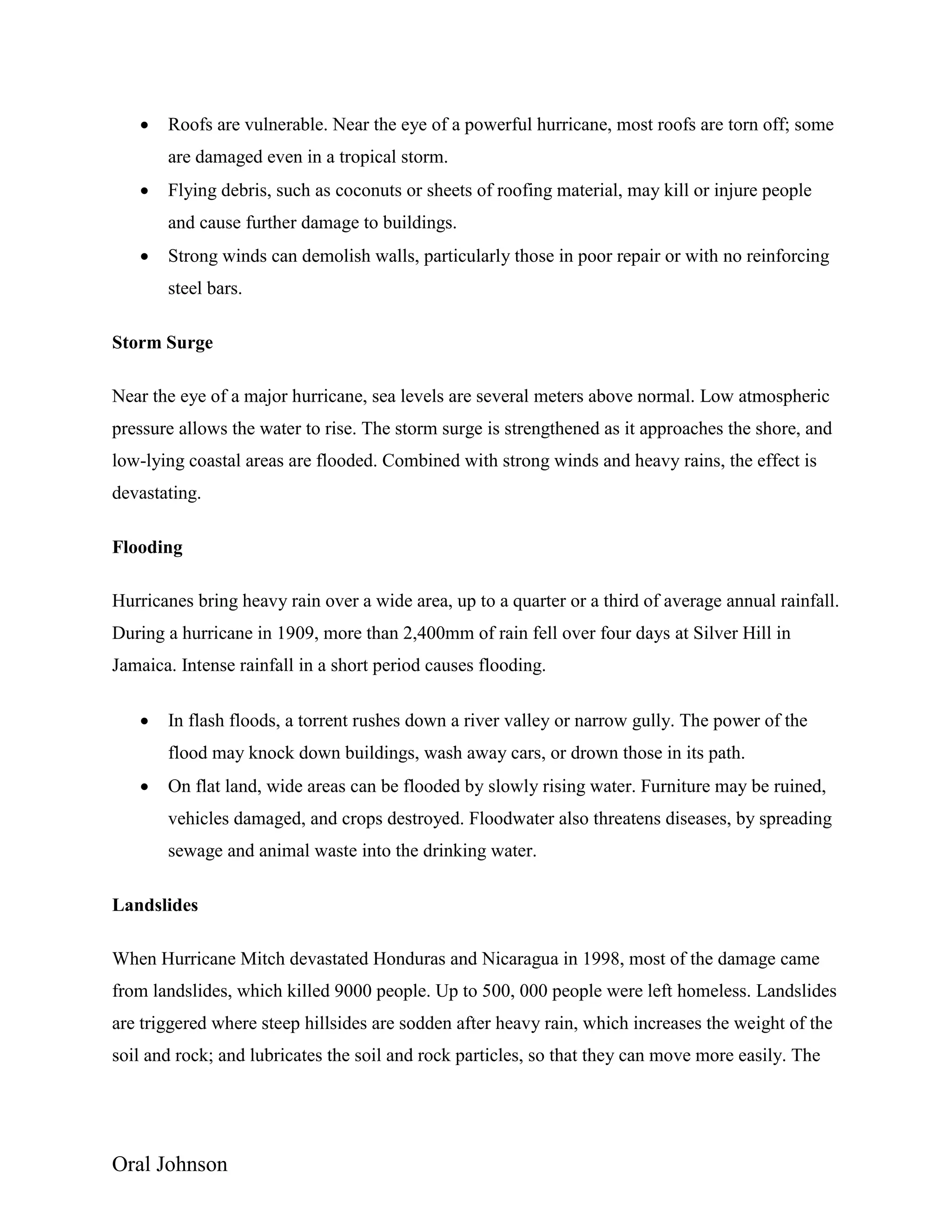 Oral Johnson
 Roofs are vulnerable. Near the eye of a powerful hurricane, most roofs are torn off; some
are damaged even in a tropical storm.
 Flying debris, such as coconuts or sheets of roofing material, may kill or injure people
and cause further damage to buildings.
 Strong winds can demolish walls, particularly those in poor repair or with no reinforcing
steel bars.
Storm Surge
Near the eye of a major hurricane, sea levels are several meters above normal. Low atmospheric
pressure allows the water to rise. The storm surge is strengthened as it approaches the shore, and
low-lying coastal areas are flooded. Combined with strong winds and heavy rains, the effect is
devastating.
Flooding
Hurricanes bring heavy rain over a wide area, up to a quarter or a third of average annual rainfall.
During a hurricane in 1909, more than 2,400mm of rain fell over four days at Silver Hill in
Jamaica. Intense rainfall in a short period causes flooding.
 In flash floods, a torrent rushes down a river valley or narrow gully. The power of the
flood may knock down buildings, wash away cars, or drown those in its path.
 On flat land, wide areas can be flooded by slowly rising water. Furniture may be ruined,
vehicles damaged, and crops destroyed. Floodwater also threatens diseases, by spreading
sewage and animal waste into the drinking water.
Landslides
When Hurricane Mitch devastated Honduras and Nicaragua in 1998, most of the damage came
from landslides, which killed 9000 people. Up to 500, 000 people were left homeless. Landslides
are triggered where steep hillsides are sodden after heavy rain, which increases the weight of the
soil and rock; and lubricates the soil and rock particles, so that they can move more easily. The
 