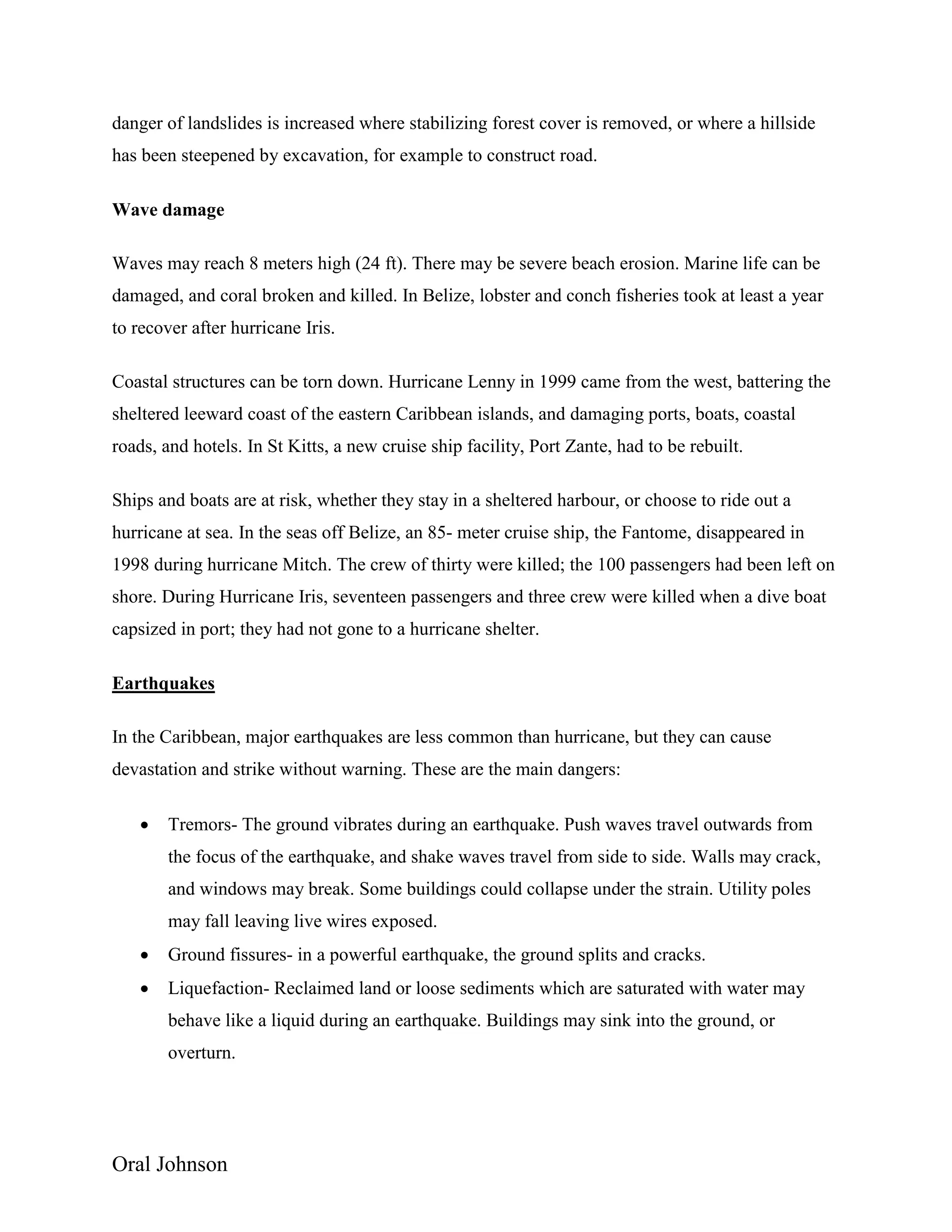 Oral Johnson
danger of landslides is increased where stabilizing forest cover is removed, or where a hillside
has been steepened by excavation, for example to construct road.
Wave damage
Waves may reach 8 meters high (24 ft). There may be severe beach erosion. Marine life can be
damaged, and coral broken and killed. In Belize, lobster and conch fisheries took at least a year
to recover after hurricane Iris.
Coastal structures can be torn down. Hurricane Lenny in 1999 came from the west, battering the
sheltered leeward coast of the eastern Caribbean islands, and damaging ports, boats, coastal
roads, and hotels. In St Kitts, a new cruise ship facility, Port Zante, had to be rebuilt.
Ships and boats are at risk, whether they stay in a sheltered harbour, or choose to ride out a
hurricane at sea. In the seas off Belize, an 85- meter cruise ship, the Fantome, disappeared in
1998 during hurricane Mitch. The crew of thirty were killed; the 100 passengers had been left on
shore. During Hurricane Iris, seventeen passengers and three crew were killed when a dive boat
capsized in port; they had not gone to a hurricane shelter.
Earthquakes
In the Caribbean, major earthquakes are less common than hurricane, but they can cause
devastation and strike without warning. These are the main dangers:
 Tremors- The ground vibrates during an earthquake. Push waves travel outwards from
the focus of the earthquake, and shake waves travel from side to side. Walls may crack,
and windows may break. Some buildings could collapse under the strain. Utility poles
may fall leaving live wires exposed.
 Ground fissures- in a powerful earthquake, the ground splits and cracks.
 Liquefaction- Reclaimed land or loose sediments which are saturated with water may
behave like a liquid during an earthquake. Buildings may sink into the ground, or
overturn.
 