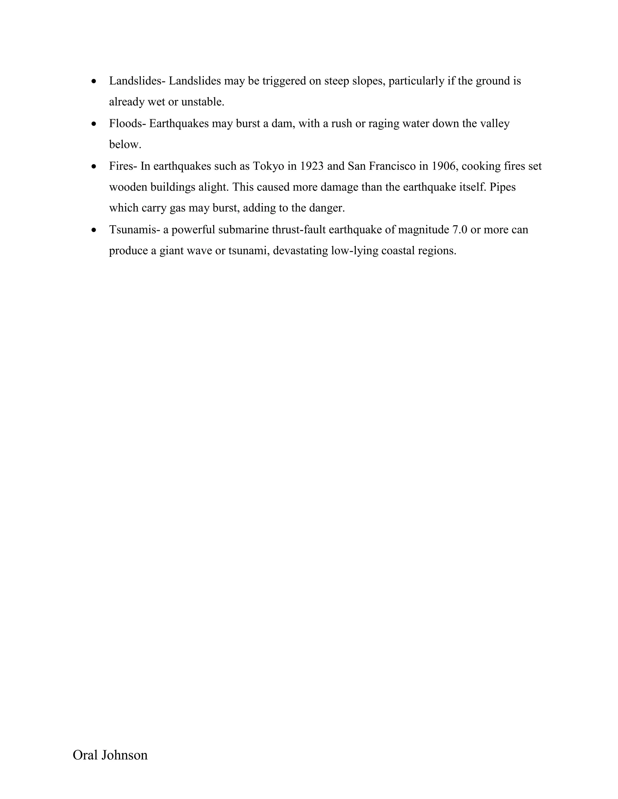 Oral Johnson
 Landslides- Landslides may be triggered on steep slopes, particularly if the ground is
already wet or unstable.
 Floods- Earthquakes may burst a dam, with a rush or raging water down the valley
below.
 Fires- In earthquakes such as Tokyo in 1923 and San Francisco in 1906, cooking fires set
wooden buildings alight. This caused more damage than the earthquake itself. Pipes
which carry gas may burst, adding to the danger.
 Tsunamis- a powerful submarine thrust-fault earthquake of magnitude 7.0 or more can
produce a giant wave or tsunami, devastating low-lying coastal regions.
 