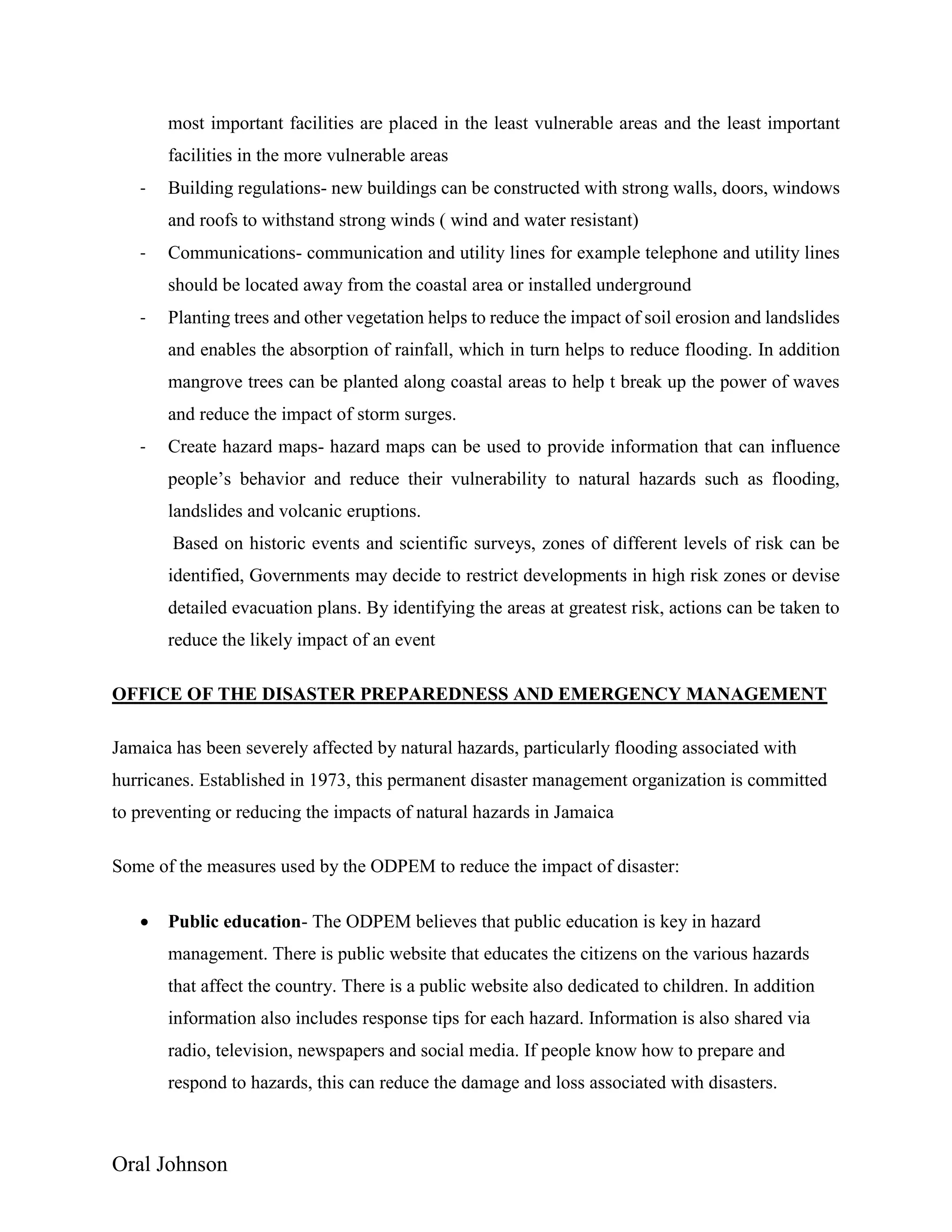 Oral Johnson
most important facilities are placed in the least vulnerable areas and the least important
facilities in the more vulnerable areas
- Building regulations- new buildings can be constructed with strong walls, doors, windows
and roofs to withstand strong winds ( wind and water resistant)
- Communications- communication and utility lines for example telephone and utility lines
should be located away from the coastal area or installed underground
- Planting trees and other vegetation helps to reduce the impact of soil erosion and landslides
and enables the absorption of rainfall, which in turn helps to reduce flooding. In addition
mangrove trees can be planted along coastal areas to help t break up the power of waves
and reduce the impact of storm surges.
- Create hazard maps- hazard maps can be used to provide information that can influence
people’s behavior and reduce their vulnerability to natural hazards such as flooding,
landslides and volcanic eruptions.
Based on historic events and scientific surveys, zones of different levels of risk can be
identified, Governments may decide to restrict developments in high risk zones or devise
detailed evacuation plans. By identifying the areas at greatest risk, actions can be taken to
reduce the likely impact of an event
OFFICE OF THE DISASTER PREPAREDNESS AND EMERGENCY MANAGEMENT
Jamaica has been severely affected by natural hazards, particularly flooding associated with
hurricanes. Established in 1973, this permanent disaster management organization is committed
to preventing or reducing the impacts of natural hazards in Jamaica
Some of the measures used by the ODPEM to reduce the impact of disaster:
 Public education- The ODPEM believes that public education is key in hazard
management. There is public website that educates the citizens on the various hazards
that affect the country. There is a public website also dedicated to children. In addition
information also includes response tips for each hazard. Information is also shared via
radio, television, newspapers and social media. If people know how to prepare and
respond to hazards, this can reduce the damage and loss associated with disasters.
 