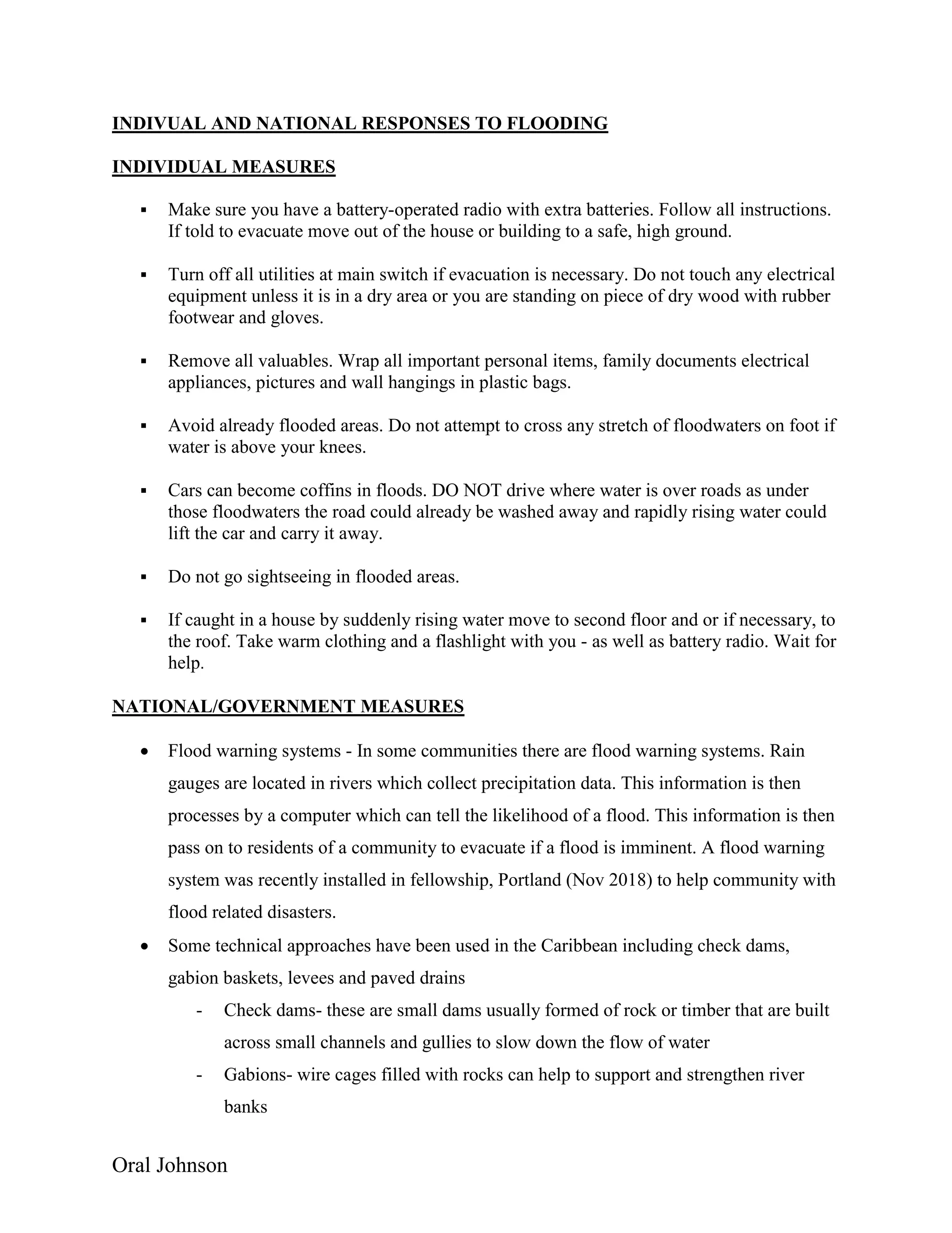 Oral Johnson
INDIVUAL AND NATIONAL RESPONSES TO FLOODING
INDIVIDUAL MEASURES
 Make sure you have a battery-operated radio with extra batteries. Follow all instructions.
If told to evacuate move out of the house or building to a safe, high ground.
 Turn off all utilities at main switch if evacuation is necessary. Do not touch any electrical
equipment unless it is in a dry area or you are standing on piece of dry wood with rubber
footwear and gloves.
 Remove all valuables. Wrap all important personal items, family documents electrical
appliances, pictures and wall hangings in plastic bags.
 Avoid already flooded areas. Do not attempt to cross any stretch of floodwaters on foot if
water is above your knees.
 Cars can become coffins in floods. DO NOT drive where water is over roads as under
those floodwaters the road could already be washed away and rapidly rising water could
lift the car and carry it away.
 Do not go sightseeing in flooded areas.
 If caught in a house by suddenly rising water move to second floor and or if necessary, to
the roof. Take warm clothing and a flashlight with you - as well as battery radio. Wait for
help.
NATIONAL/GOVERNMENT MEASURES
 Flood warning systems - In some communities there are flood warning systems. Rain
gauges are located in rivers which collect precipitation data. This information is then
processes by a computer which can tell the likelihood of a flood. This information is then
pass on to residents of a community to evacuate if a flood is imminent. A flood warning
system was recently installed in fellowship, Portland (Nov 2018) to help community with
flood related disasters.
 Some technical approaches have been used in the Caribbean including check dams,
gabion baskets, levees and paved drains
- Check dams- these are small dams usually formed of rock or timber that are built
across small channels and gullies to slow down the flow of water
- Gabions- wire cages filled with rocks can help to support and strengthen river
banks
 