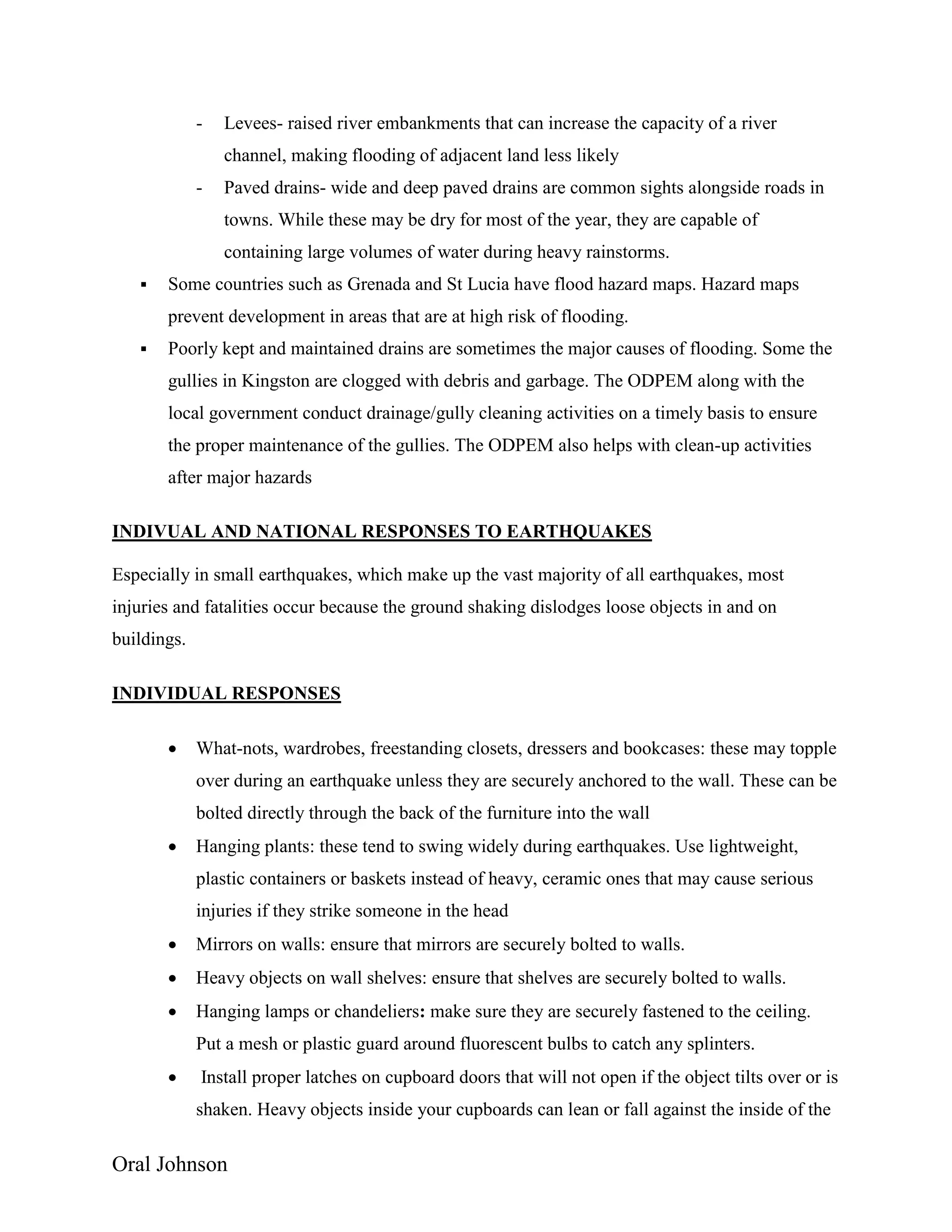Oral Johnson
- Levees- raised river embankments that can increase the capacity of a river
channel, making flooding of adjacent land less likely
- Paved drains- wide and deep paved drains are common sights alongside roads in
towns. While these may be dry for most of the year, they are capable of
containing large volumes of water during heavy rainstorms.
 Some countries such as Grenada and St Lucia have flood hazard maps. Hazard maps
prevent development in areas that are at high risk of flooding.
 Poorly kept and maintained drains are sometimes the major causes of flooding. Some the
gullies in Kingston are clogged with debris and garbage. The ODPEM along with the
local government conduct drainage/gully cleaning activities on a timely basis to ensure
the proper maintenance of the gullies. The ODPEM also helps with clean-up activities
after major hazards
INDIVUAL AND NATIONAL RESPONSES TO EARTHQUAKES
Especially in small earthquakes, which make up the vast majority of all earthquakes, most
injuries and fatalities occur because the ground shaking dislodges loose objects in and on
buildings.
INDIVIDUAL RESPONSES
 What-nots, wardrobes, freestanding closets, dressers and bookcases: these may topple
over during an earthquake unless they are securely anchored to the wall. These can be
bolted directly through the back of the furniture into the wall
 Hanging plants: these tend to swing widely during earthquakes. Use lightweight,
plastic containers or baskets instead of heavy, ceramic ones that may cause serious
injuries if they strike someone in the head
 Mirrors on walls: ensure that mirrors are securely bolted to walls.
 Heavy objects on wall shelves: ensure that shelves are securely bolted to walls.
 Hanging lamps or chandeliers: make sure they are securely fastened to the ceiling.
Put a mesh or plastic guard around fluorescent bulbs to catch any splinters.
 Install proper latches on cupboard doors that will not open if the object tilts over or is
shaken. Heavy objects inside your cupboards can lean or fall against the inside of the
 