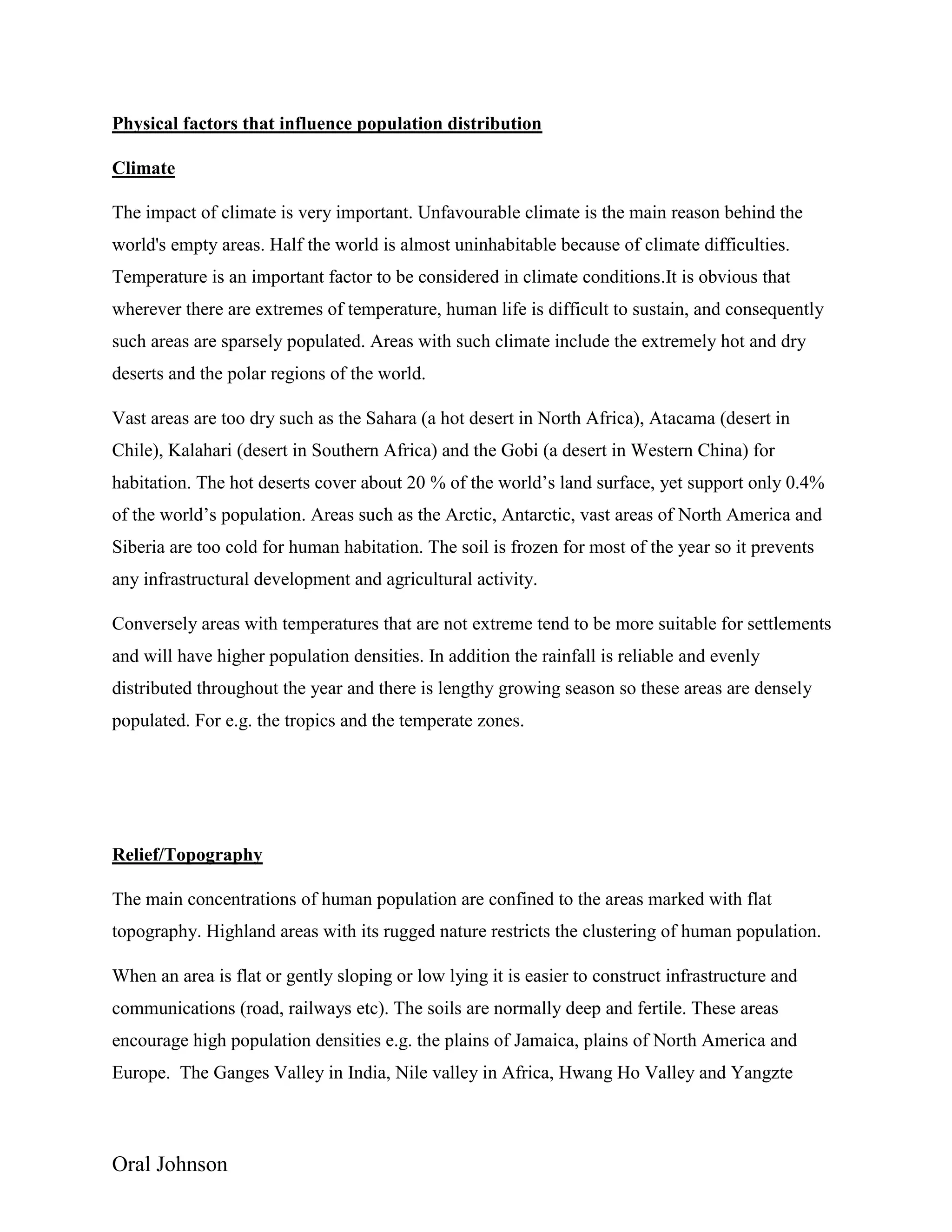 Oral Johnson
Physical factors that influence population distribution
Climate
The impact of climate is very important. Unfavourable climate is the main reason behind the
world's empty areas. Half the world is almost uninhabitable because of climate difficulties.
Temperature is an important factor to be considered in climate conditions.It is obvious that
wherever there are extremes of temperature, human life is difficult to sustain, and consequently
such areas are sparsely populated. Areas with such climate include the extremely hot and dry
deserts and the polar regions of the world.
Vast areas are too dry such as the Sahara (a hot desert in North Africa), Atacama (desert in
Chile), Kalahari (desert in Southern Africa) and the Gobi (a desert in Western China) for
habitation. The hot deserts cover about 20 % of the world’s land surface, yet support only 0.4%
of the world’s population. Areas such as the Arctic, Antarctic, vast areas of North America and
Siberia are too cold for human habitation. The soil is frozen for most of the year so it prevents
any infrastructural development and agricultural activity.
Conversely areas with temperatures that are not extreme tend to be more suitable for settlements
and will have higher population densities. In addition the rainfall is reliable and evenly
distributed throughout the year and there is lengthy growing season so these areas are densely
populated. For e.g. the tropics and the temperate zones.
Relief/Topography
The main concentrations of human population are confined to the areas marked with flat
topography. Highland areas with its rugged nature restricts the clustering of human population.
When an area is flat or gently sloping or low lying it is easier to construct infrastructure and
communications (road, railways etc). The soils are normally deep and fertile. These areas
encourage high population densities e.g. the plains of Jamaica, plains of North America and
Europe. The Ganges Valley in India, Nile valley in Africa, Hwang Ho Valley and Yangzte
 