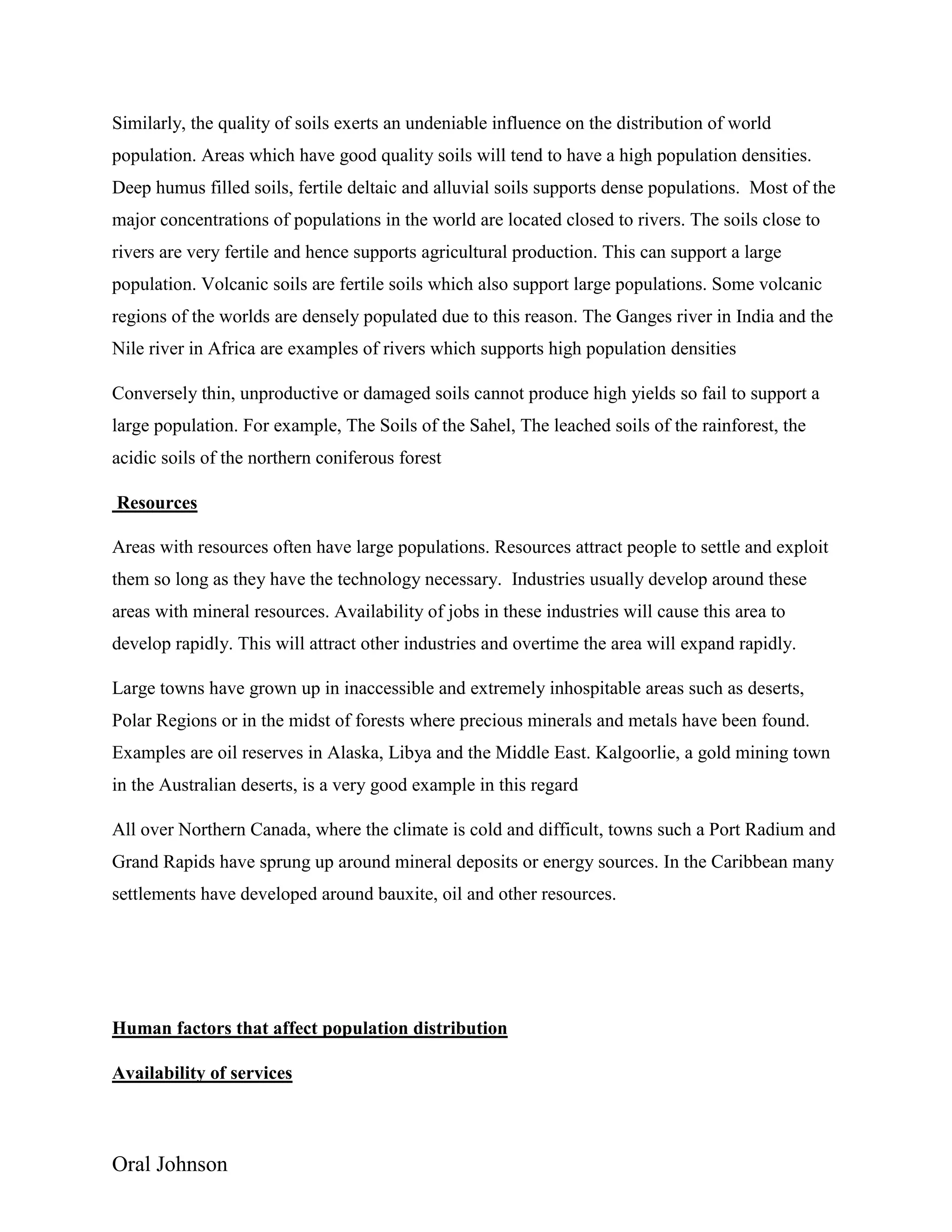 Oral Johnson
Similarly, the quality of soils exerts an undeniable influence on the distribution of world
population. Areas which have good quality soils will tend to have a high population densities.
Deep humus filled soils, fertile deltaic and alluvial soils supports dense populations. Most of the
major concentrations of populations in the world are located closed to rivers. The soils close to
rivers are very fertile and hence supports agricultural production. This can support a large
population. Volcanic soils are fertile soils which also support large populations. Some volcanic
regions of the worlds are densely populated due to this reason. The Ganges river in India and the
Nile river in Africa are examples of rivers which supports high population densities
Conversely thin, unproductive or damaged soils cannot produce high yields so fail to support a
large population. For example, The Soils of the Sahel, The leached soils of the rainforest, the
acidic soils of the northern coniferous forest
Resources
Areas with resources often have large populations. Resources attract people to settle and exploit
them so long as they have the technology necessary. Industries usually develop around these
areas with mineral resources. Availability of jobs in these industries will cause this area to
develop rapidly. This will attract other industries and overtime the area will expand rapidly.
Large towns have grown up in inaccessible and extremely inhospitable areas such as deserts,
Polar Regions or in the midst of forests where precious minerals and metals have been found.
Examples are oil reserves in Alaska, Libya and the Middle East. Kalgoorlie, a gold mining town
in the Australian deserts, is a very good example in this regard
All over Northern Canada, where the climate is cold and difficult, towns such a Port Radium and
Grand Rapids have sprung up around mineral deposits or energy sources. In the Caribbean many
settlements have developed around bauxite, oil and other resources.
Human factors that affect population distribution
Availability of services
 
