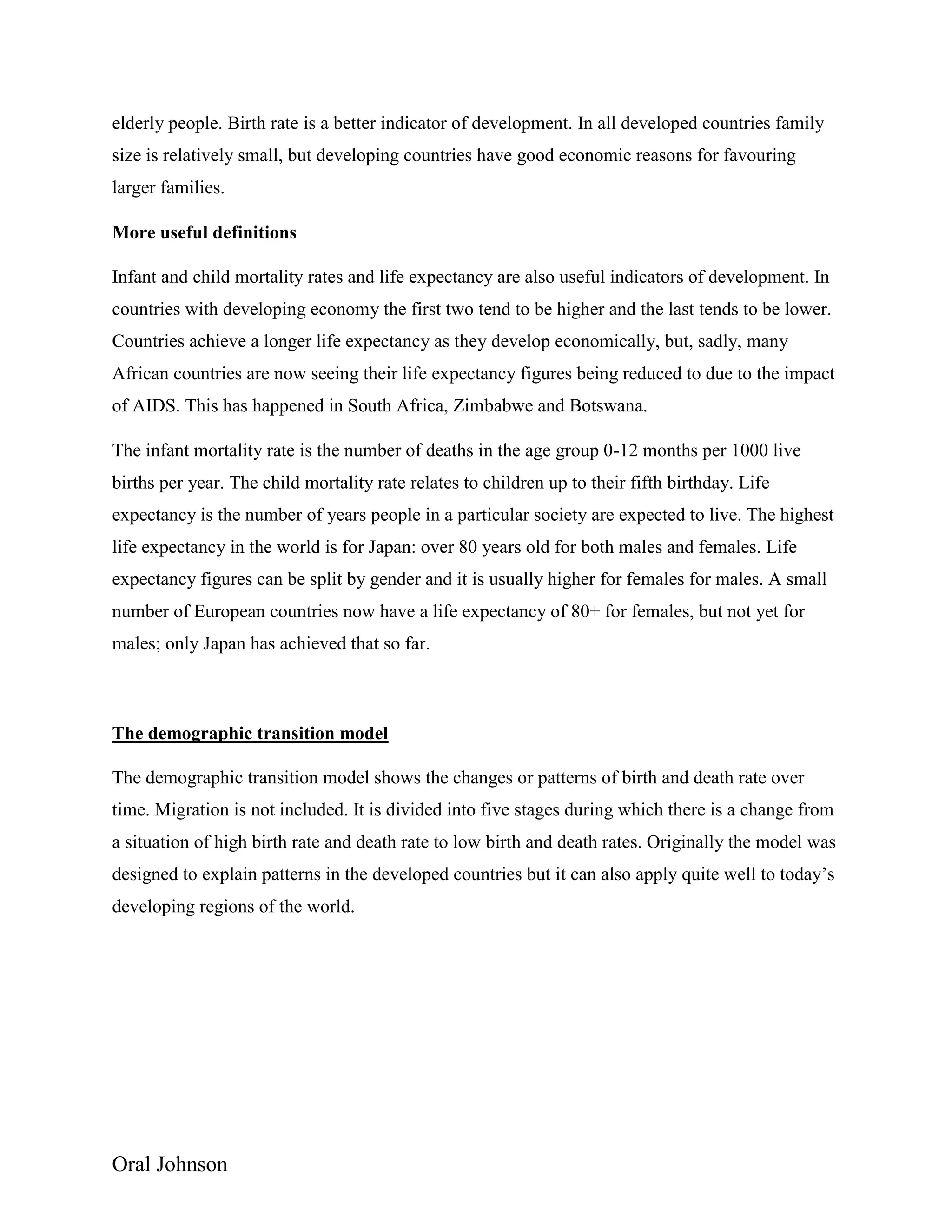 Oral Johnson
elderly people. Birth rate is a better indicator of development. In all developed countries family
size is relatively small, but developing countries have good economic reasons for favouring
larger families.
More useful definitions
Infant and child mortality rates and life expectancy are also useful indicators of development. In
countries with developing economy the first two tend to be higher and the last tends to be lower.
Countries achieve a longer life expectancy as they develop economically, but, sadly, many
African countries are now seeing their life expectancy figures being reduced to due to the impact
of AIDS. This has happened in South Africa, Zimbabwe and Botswana.
The infant mortality rate is the number of deaths in the age group 0-12 months per 1000 live
births per year. The child mortality rate relates to children up to their fifth birthday. Life
expectancy is the number of years people in a particular society are expected to live. The highest
life expectancy in the world is for Japan: over 80 years old for both males and females. Life
expectancy figures can be split by gender and it is usually higher for females for males. A small
number of European countries now have a life expectancy of 80+ for females, but not yet for
males; only Japan has achieved that so far.
The demographic transition model
The demographic transition model shows the changes or patterns of birth and death rate over
time. Migration is not included. It is divided into five stages during which there is a change from
a situation of high birth rate and death rate to low birth and death rates. Originally the model was
designed to explain patterns in the developed countries but it can also apply quite well to today’s
developing regions of the world.
 