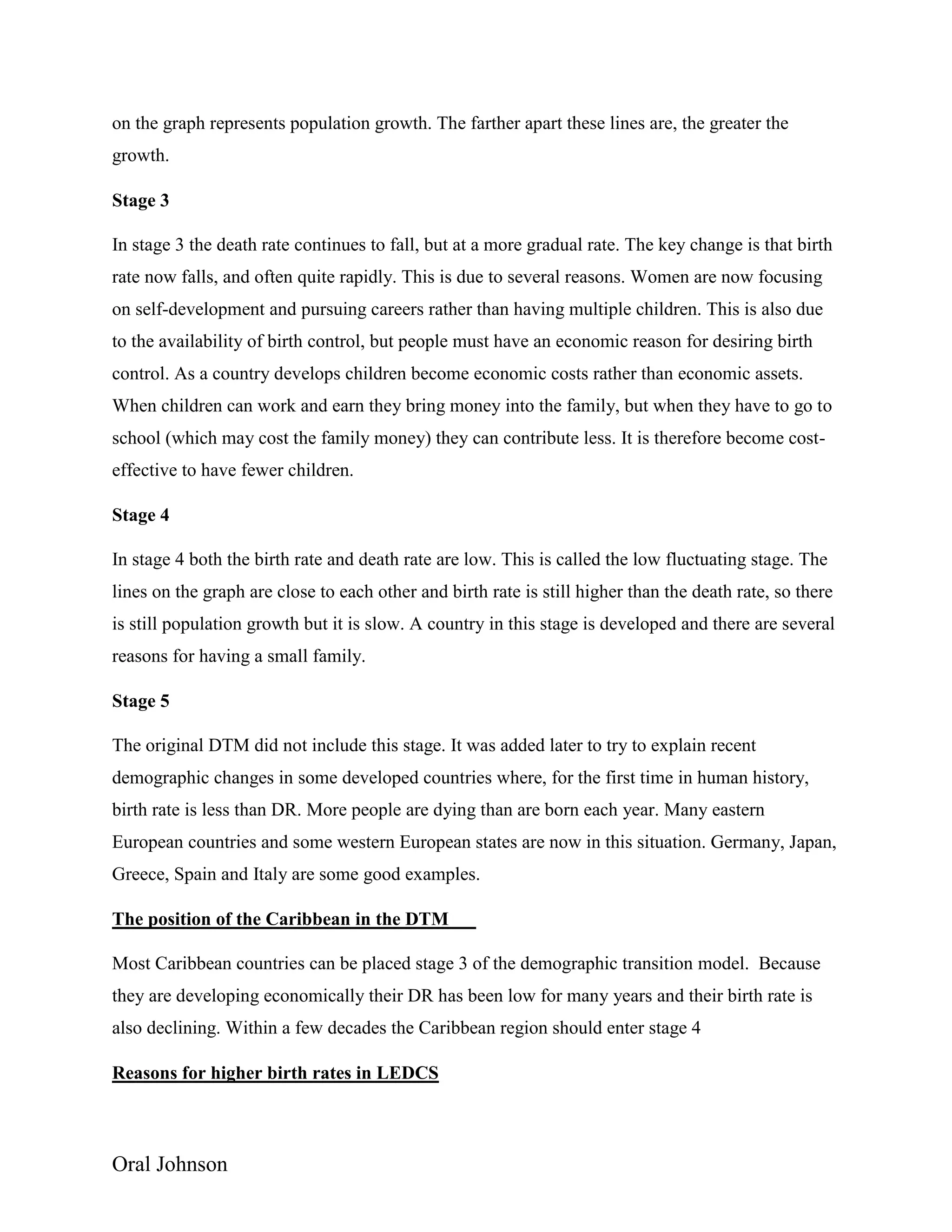Oral Johnson
on the graph represents population growth. The farther apart these lines are, the greater the
growth.
Stage 3
In stage 3 the death rate continues to fall, but at a more gradual rate. The key change is that birth
rate now falls, and often quite rapidly. This is due to several reasons. Women are now focusing
on self-development and pursuing careers rather than having multiple children. This is also due
to the availability of birth control, but people must have an economic reason for desiring birth
control. As a country develops children become economic costs rather than economic assets.
When children can work and earn they bring money into the family, but when they have to go to
school (which may cost the family money) they can contribute less. It is therefore become cost-
effective to have fewer children.
Stage 4
In stage 4 both the birth rate and death rate are low. This is called the low fluctuating stage. The
lines on the graph are close to each other and birth rate is still higher than the death rate, so there
is still population growth but it is slow. A country in this stage is developed and there are several
reasons for having a small family.
Stage 5
The original DTM did not include this stage. It was added later to try to explain recent
demographic changes in some developed countries where, for the first time in human history,
birth rate is less than DR. More people are dying than are born each year. Many eastern
European countries and some western European states are now in this situation. Germany, Japan,
Greece, Spain and Italy are some good examples.
The position of the Caribbean in the DTM
Most Caribbean countries can be placed stage 3 of the demographic transition model. Because
they are developing economically their DR has been low for many years and their birth rate is
also declining. Within a few decades the Caribbean region should enter stage 4
Reasons for higher birth rates in LEDCS
 