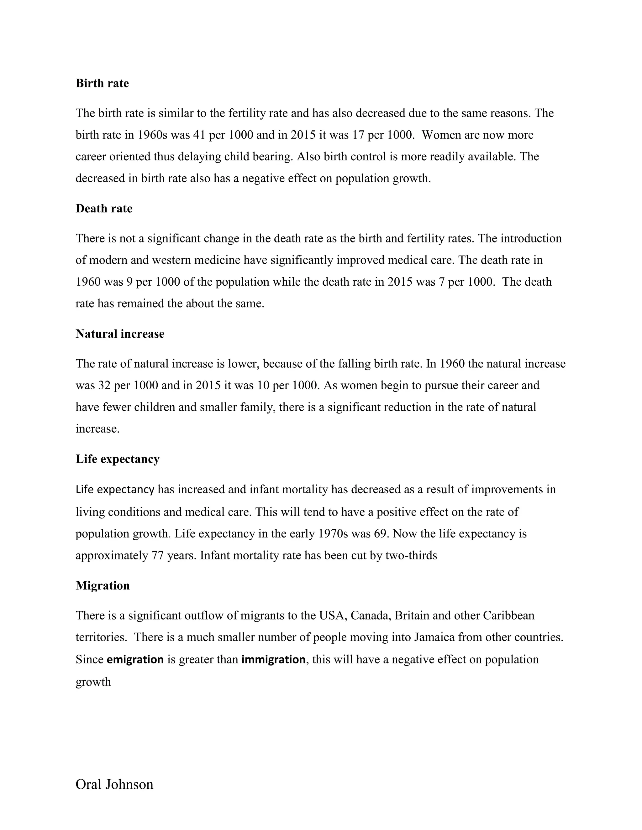 Oral Johnson
Birth rate
The birth rate is similar to the fertility rate and has also decreased due to the same reasons. The
birth rate in 1960s was 41 per 1000 and in 2015 it was 17 per 1000. Women are now more
career oriented thus delaying child bearing. Also birth control is more readily available. The
decreased in birth rate also has a negative effect on population growth.
Death rate
There is not a significant change in the death rate as the birth and fertility rates. The introduction
of modern and western medicine have significantly improved medical care. The death rate in
1960 was 9 per 1000 of the population while the death rate in 2015 was 7 per 1000. The death
rate has remained the about the same.
Natural increase
The rate of natural increase is lower, because of the falling birth rate. In 1960 the natural increase
was 32 per 1000 and in 2015 it was 10 per 1000. As women begin to pursue their career and
have fewer children and smaller family, there is a significant reduction in the rate of natural
increase.
Life expectancy
Life expectancy has increased and infant mortality has decreased as a result of improvements in
living conditions and medical care. This will tend to have a positive effect on the rate of
population growth. Life expectancy in the early 1970s was 69. Now the life expectancy is
approximately 77 years. Infant mortality rate has been cut by two-thirds
Migration
There is a significant outflow of migrants to the USA, Canada, Britain and other Caribbean
territories. There is a much smaller number of people moving into Jamaica from other countries.
Since emigration is greater than immigration, this will have a negative effect on population
growth
 