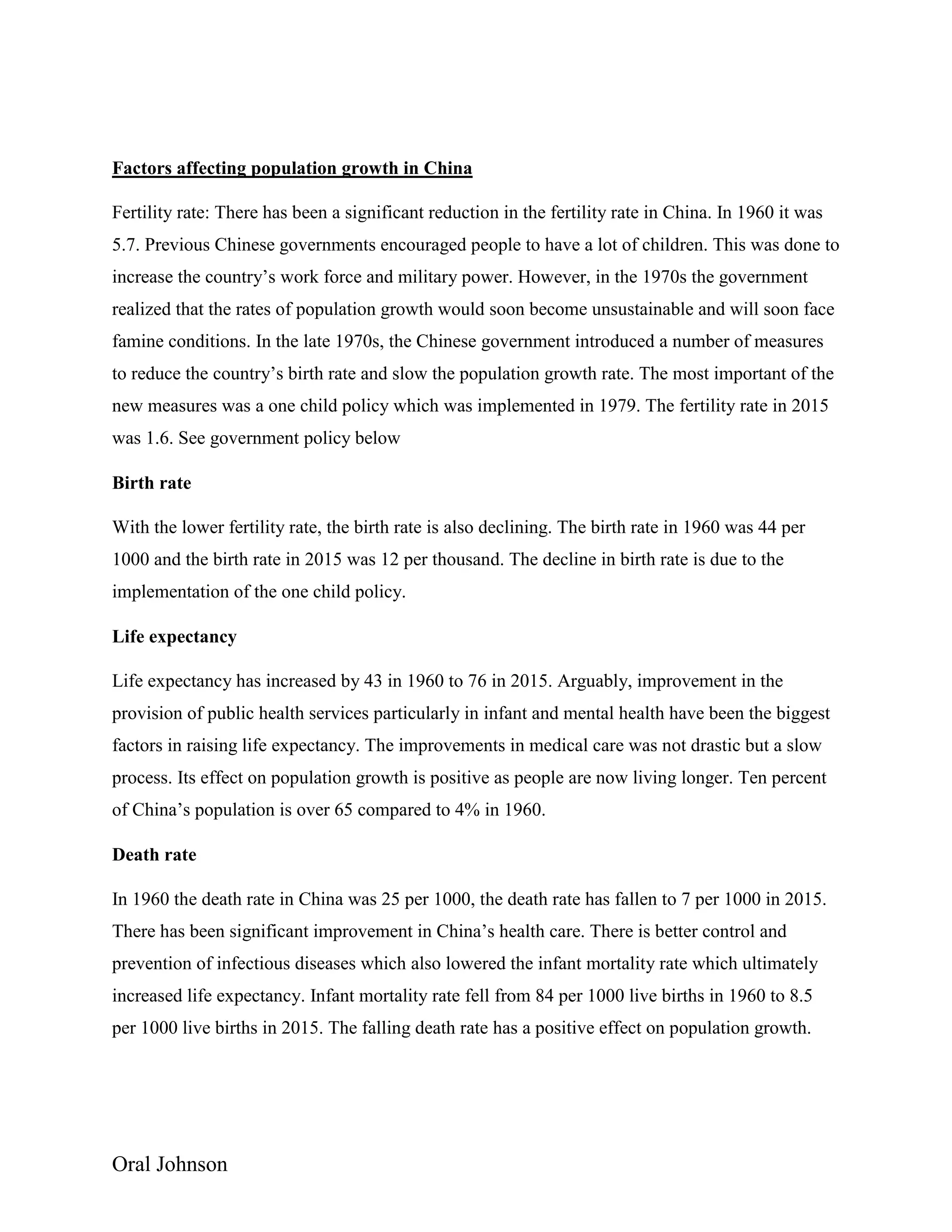 Oral Johnson
Factors affecting population growth in China
Fertility rate: There has been a significant reduction in the fertility rate in China. In 1960 it was
5.7. Previous Chinese governments encouraged people to have a lot of children. This was done to
increase the country’s work force and military power. However, in the 1970s the government
realized that the rates of population growth would soon become unsustainable and will soon face
famine conditions. In the late 1970s, the Chinese government introduced a number of measures
to reduce the country’s birth rate and slow the population growth rate. The most important of the
new measures was a one child policy which was implemented in 1979. The fertility rate in 2015
was 1.6. See government policy below
Birth rate
With the lower fertility rate, the birth rate is also declining. The birth rate in 1960 was 44 per
1000 and the birth rate in 2015 was 12 per thousand. The decline in birth rate is due to the
implementation of the one child policy.
Life expectancy
Life expectancy has increased by 43 in 1960 to 76 in 2015. Arguably, improvement in the
provision of public health services particularly in infant and mental health have been the biggest
factors in raising life expectancy. The improvements in medical care was not drastic but a slow
process. Its effect on population growth is positive as people are now living longer. Ten percent
of China’s population is over 65 compared to 4% in 1960.
Death rate
In 1960 the death rate in China was 25 per 1000, the death rate has fallen to 7 per 1000 in 2015.
There has been significant improvement in China’s health care. There is better control and
prevention of infectious diseases which also lowered the infant mortality rate which ultimately
increased life expectancy. Infant mortality rate fell from 84 per 1000 live births in 1960 to 8.5
per 1000 live births in 2015. The falling death rate has a positive effect on population growth.
 