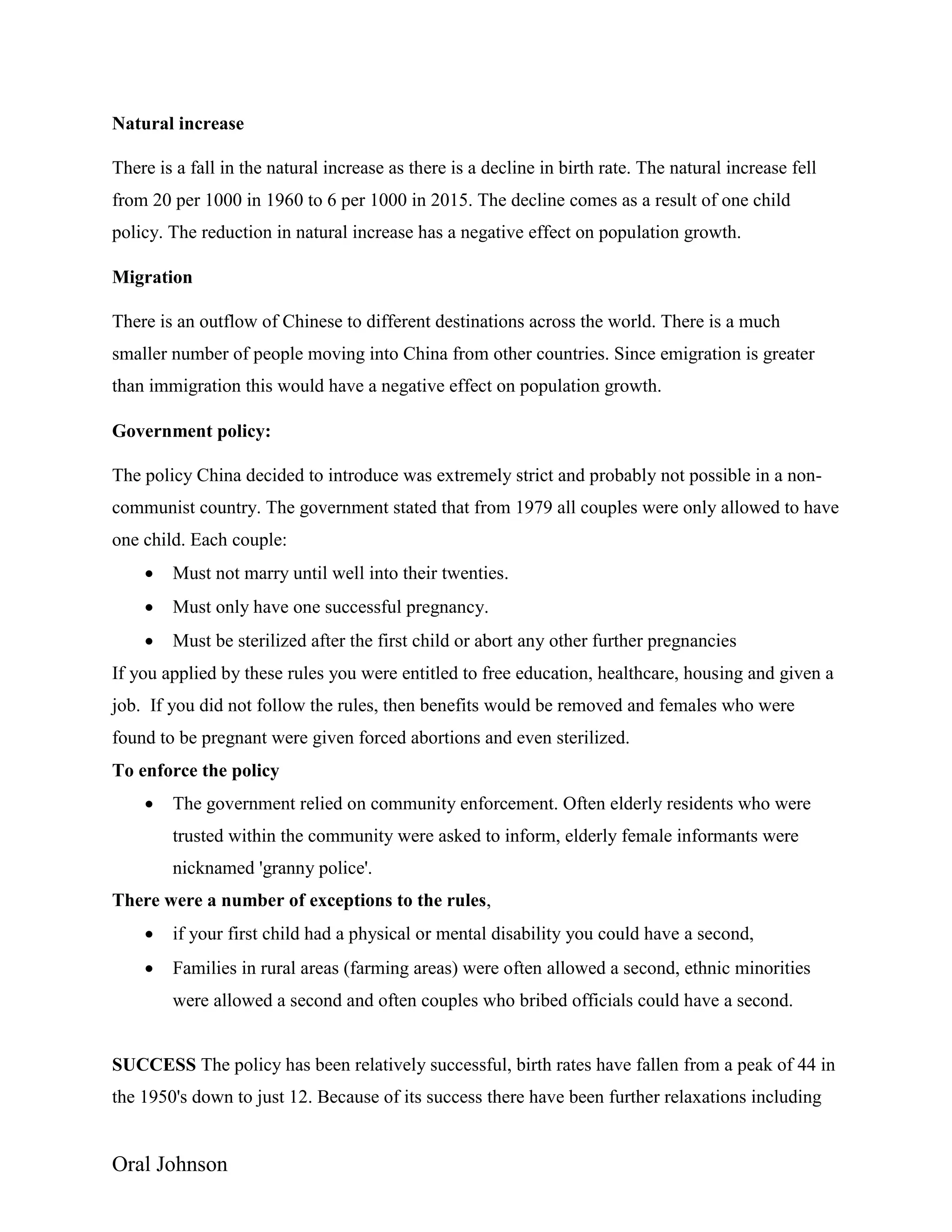 Oral Johnson
Natural increase
There is a fall in the natural increase as there is a decline in birth rate. The natural increase fell
from 20 per 1000 in 1960 to 6 per 1000 in 2015. The decline comes as a result of one child
policy. The reduction in natural increase has a negative effect on population growth.
Migration
There is an outflow of Chinese to different destinations across the world. There is a much
smaller number of people moving into China from other countries. Since emigration is greater
than immigration this would have a negative effect on population growth.
Government policy:
The policy China decided to introduce was extremely strict and probably not possible in a non-
communist country. The government stated that from 1979 all couples were only allowed to have
one child. Each couple:
 Must not marry until well into their twenties.
 Must only have one successful pregnancy.
 Must be sterilized after the first child or abort any other further pregnancies
If you applied by these rules you were entitled to free education, healthcare, housing and given a
job. If you did not follow the rules, then benefits would be removed and females who were
found to be pregnant were given forced abortions and even sterilized.
To enforce the policy
 The government relied on community enforcement. Often elderly residents who were
trusted within the community were asked to inform, elderly female informants were
nicknamed 'granny police'.
There were a number of exceptions to the rules,
 if your first child had a physical or mental disability you could have a second,
 Families in rural areas (farming areas) were often allowed a second, ethnic minorities
were allowed a second and often couples who bribed officials could have a second.
SUCCESS The policy has been relatively successful, birth rates have fallen from a peak of 44 in
the 1950's down to just 12. Because of its success there have been further relaxations including
 
