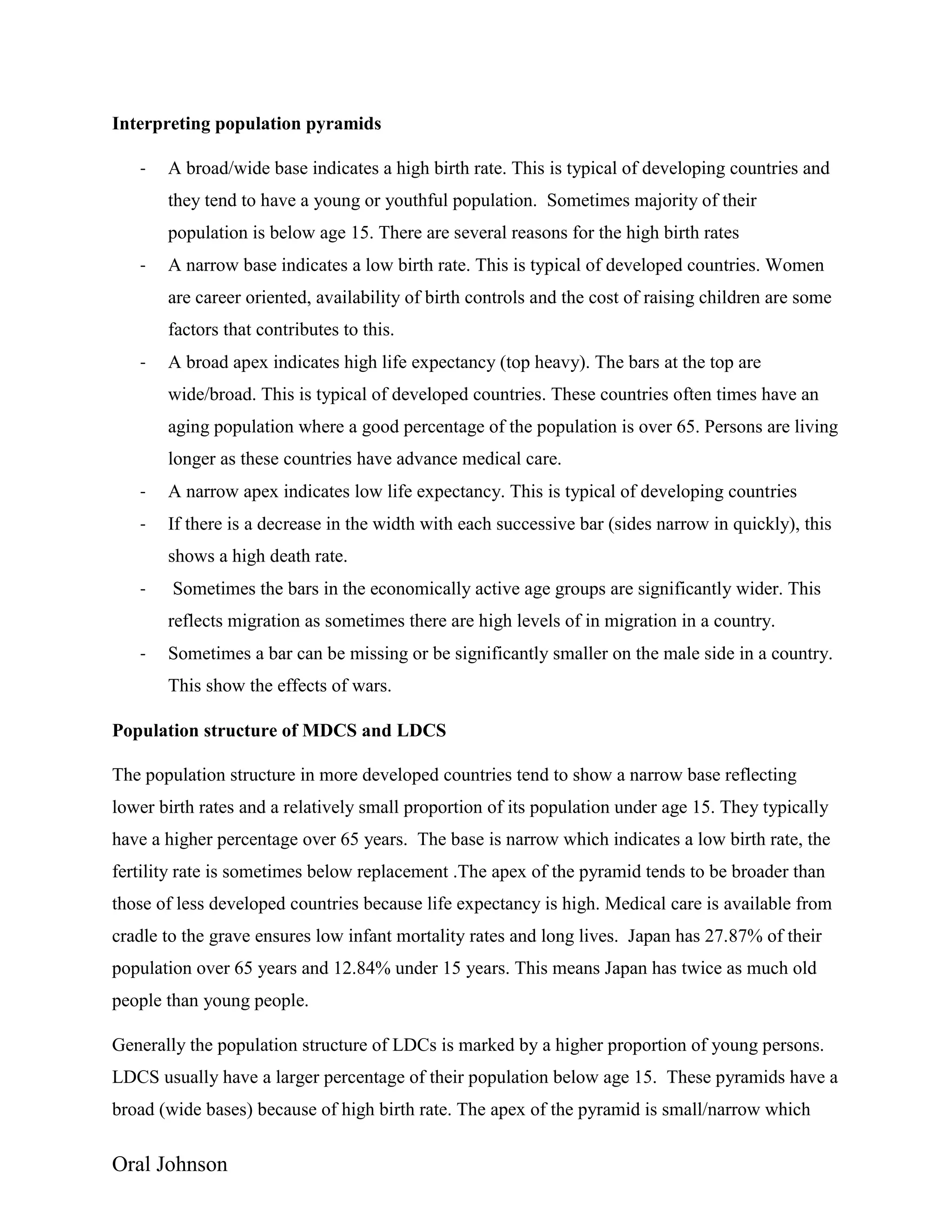 Oral Johnson
Interpreting population pyramids
- A broad/wide base indicates a high birth rate. This is typical of developing countries and
they tend to have a young or youthful population. Sometimes majority of their
population is below age 15. There are several reasons for the high birth rates
- A narrow base indicates a low birth rate. This is typical of developed countries. Women
are career oriented, availability of birth controls and the cost of raising children are some
factors that contributes to this.
- A broad apex indicates high life expectancy (top heavy). The bars at the top are
wide/broad. This is typical of developed countries. These countries often times have an
aging population where a good percentage of the population is over 65. Persons are living
longer as these countries have advance medical care.
- A narrow apex indicates low life expectancy. This is typical of developing countries
- If there is a decrease in the width with each successive bar (sides narrow in quickly), this
shows a high death rate.
- Sometimes the bars in the economically active age groups are significantly wider. This
reflects migration as sometimes there are high levels of in migration in a country.
- Sometimes a bar can be missing or be significantly smaller on the male side in a country.
This show the effects of wars.
Population structure of MDCS and LDCS
The population structure in more developed countries tend to show a narrow base reflecting
lower birth rates and a relatively small proportion of its population under age 15. They typically
have a higher percentage over 65 years. The base is narrow which indicates a low birth rate, the
fertility rate is sometimes below replacement .The apex of the pyramid tends to be broader than
those of less developed countries because life expectancy is high. Medical care is available from
cradle to the grave ensures low infant mortality rates and long lives. Japan has 27.87% of their
population over 65 years and 12.84% under 15 years. This means Japan has twice as much old
people than young people.
Generally the population structure of LDCs is marked by a higher proportion of young persons.
LDCS usually have a larger percentage of their population below age 15. These pyramids have a
broad (wide bases) because of high birth rate. The apex of the pyramid is small/narrow which
 