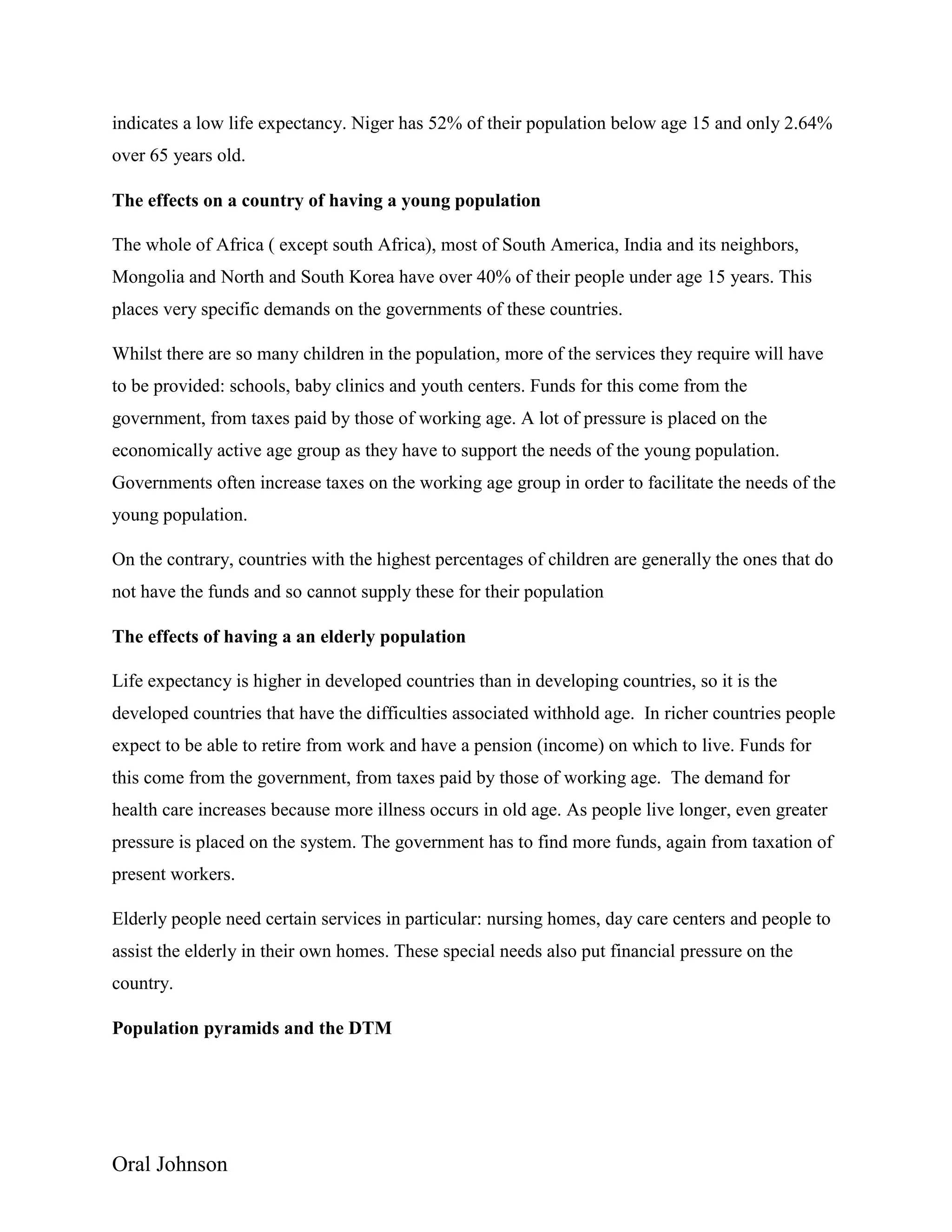 Oral Johnson
indicates a low life expectancy. Niger has 52% of their population below age 15 and only 2.64%
over 65 years old.
The effects on a country of having a young population
The whole of Africa ( except south Africa), most of South America, India and its neighbors,
Mongolia and North and South Korea have over 40% of their people under age 15 years. This
places very specific demands on the governments of these countries.
Whilst there are so many children in the population, more of the services they require will have
to be provided: schools, baby clinics and youth centers. Funds for this come from the
government, from taxes paid by those of working age. A lot of pressure is placed on the
economically active age group as they have to support the needs of the young population.
Governments often increase taxes on the working age group in order to facilitate the needs of the
young population.
On the contrary, countries with the highest percentages of children are generally the ones that do
not have the funds and so cannot supply these for their population
The effects of having a an elderly population
Life expectancy is higher in developed countries than in developing countries, so it is the
developed countries that have the difficulties associated withhold age. In richer countries people
expect to be able to retire from work and have a pension (income) on which to live. Funds for
this come from the government, from taxes paid by those of working age. The demand for
health care increases because more illness occurs in old age. As people live longer, even greater
pressure is placed on the system. The government has to find more funds, again from taxation of
present workers.
Elderly people need certain services in particular: nursing homes, day care centers and people to
assist the elderly in their own homes. These special needs also put financial pressure on the
country.
Population pyramids and the DTM
 