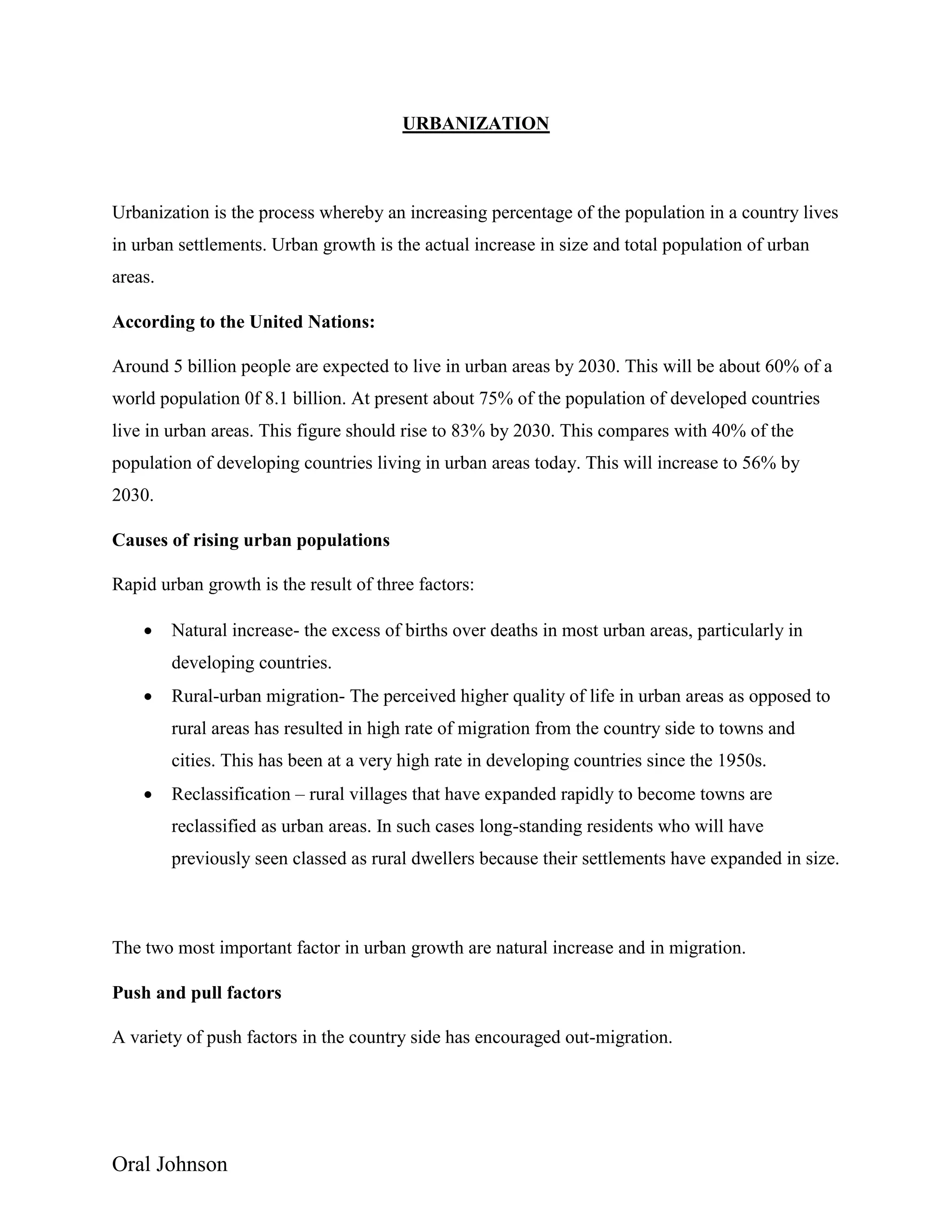 Oral Johnson
URBANIZATION
Urbanization is the process whereby an increasing percentage of the population in a country lives
in urban settlements. Urban growth is the actual increase in size and total population of urban
areas.
According to the United Nations:
Around 5 billion people are expected to live in urban areas by 2030. This will be about 60% of a
world population 0f 8.1 billion. At present about 75% of the population of developed countries
live in urban areas. This figure should rise to 83% by 2030. This compares with 40% of the
population of developing countries living in urban areas today. This will increase to 56% by
2030.
Causes of rising urban populations
Rapid urban growth is the result of three factors:
 Natural increase- the excess of births over deaths in most urban areas, particularly in
developing countries.
 Rural-urban migration- The perceived higher quality of life in urban areas as opposed to
rural areas has resulted in high rate of migration from the country side to towns and
cities. This has been at a very high rate in developing countries since the 1950s.
 Reclassification – rural villages that have expanded rapidly to become towns are
reclassified as urban areas. In such cases long-standing residents who will have
previously seen classed as rural dwellers because their settlements have expanded in size.
The two most important factor in urban growth are natural increase and in migration.
Push and pull factors
A variety of push factors in the country side has encouraged out-migration.
 
