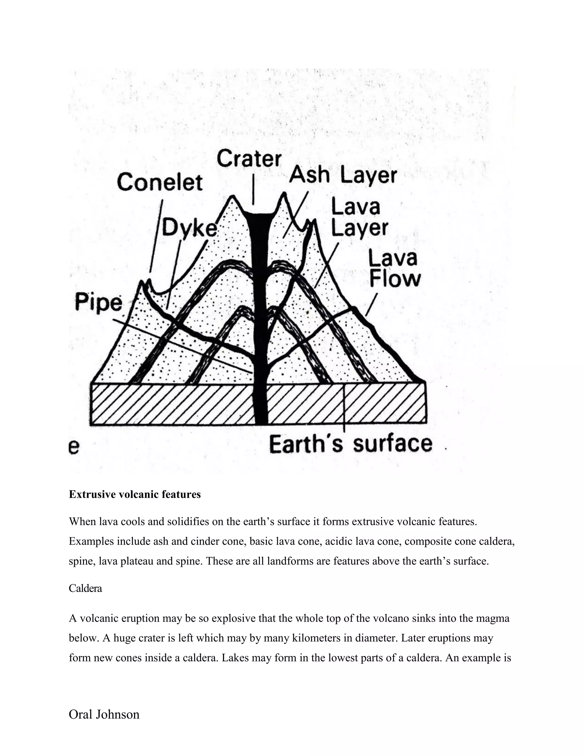 Oral Johnson
Extrusive volcanic features
When lava cools and solidifies on the earth’s surface it forms extrusive volcanic features.
Examples include ash and cinder cone, basic lava cone, acidic lava cone, composite cone caldera,
spine, lava plateau and spine. These are all landforms are features above the earth’s surface.
Caldera
A volcanic eruption may be so explosive that the whole top of the volcano sinks into the magma
below. A huge crater is left which may by many kilometers in diameter. Later eruptions may
form new cones inside a caldera. Lakes may form in the lowest parts of a caldera. An example is
 
