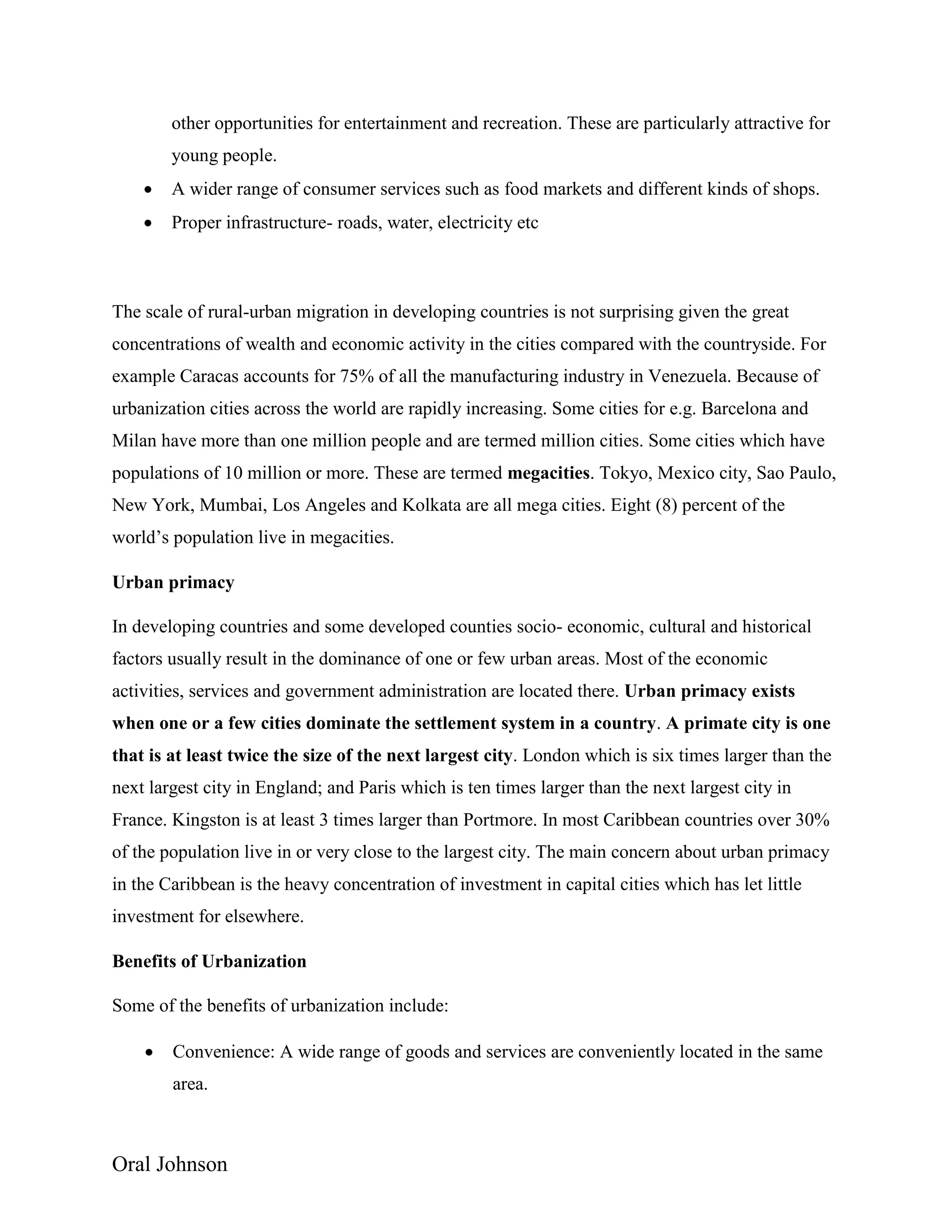 Oral Johnson
other opportunities for entertainment and recreation. These are particularly attractive for
young people.
 A wider range of consumer services such as food markets and different kinds of shops.
 Proper infrastructure- roads, water, electricity etc
The scale of rural-urban migration in developing countries is not surprising given the great
concentrations of wealth and economic activity in the cities compared with the countryside. For
example Caracas accounts for 75% of all the manufacturing industry in Venezuela. Because of
urbanization cities across the world are rapidly increasing. Some cities for e.g. Barcelona and
Milan have more than one million people and are termed million cities. Some cities which have
populations of 10 million or more. These are termed megacities. Tokyo, Mexico city, Sao Paulo,
New York, Mumbai, Los Angeles and Kolkata are all mega cities. Eight (8) percent of the
world’s population live in megacities.
Urban primacy
In developing countries and some developed counties socio- economic, cultural and historical
factors usually result in the dominance of one or few urban areas. Most of the economic
activities, services and government administration are located there. Urban primacy exists
when one or a few cities dominate the settlement system in a country. A primate city is one
that is at least twice the size of the next largest city. London which is six times larger than the
next largest city in England; and Paris which is ten times larger than the next largest city in
France. Kingston is at least 3 times larger than Portmore. In most Caribbean countries over 30%
of the population live in or very close to the largest city. The main concern about urban primacy
in the Caribbean is the heavy concentration of investment in capital cities which has let little
investment for elsewhere.
Benefits of Urbanization
Some of the benefits of urbanization include:
 Convenience: A wide range of goods and services are conveniently located in the same
area.
 