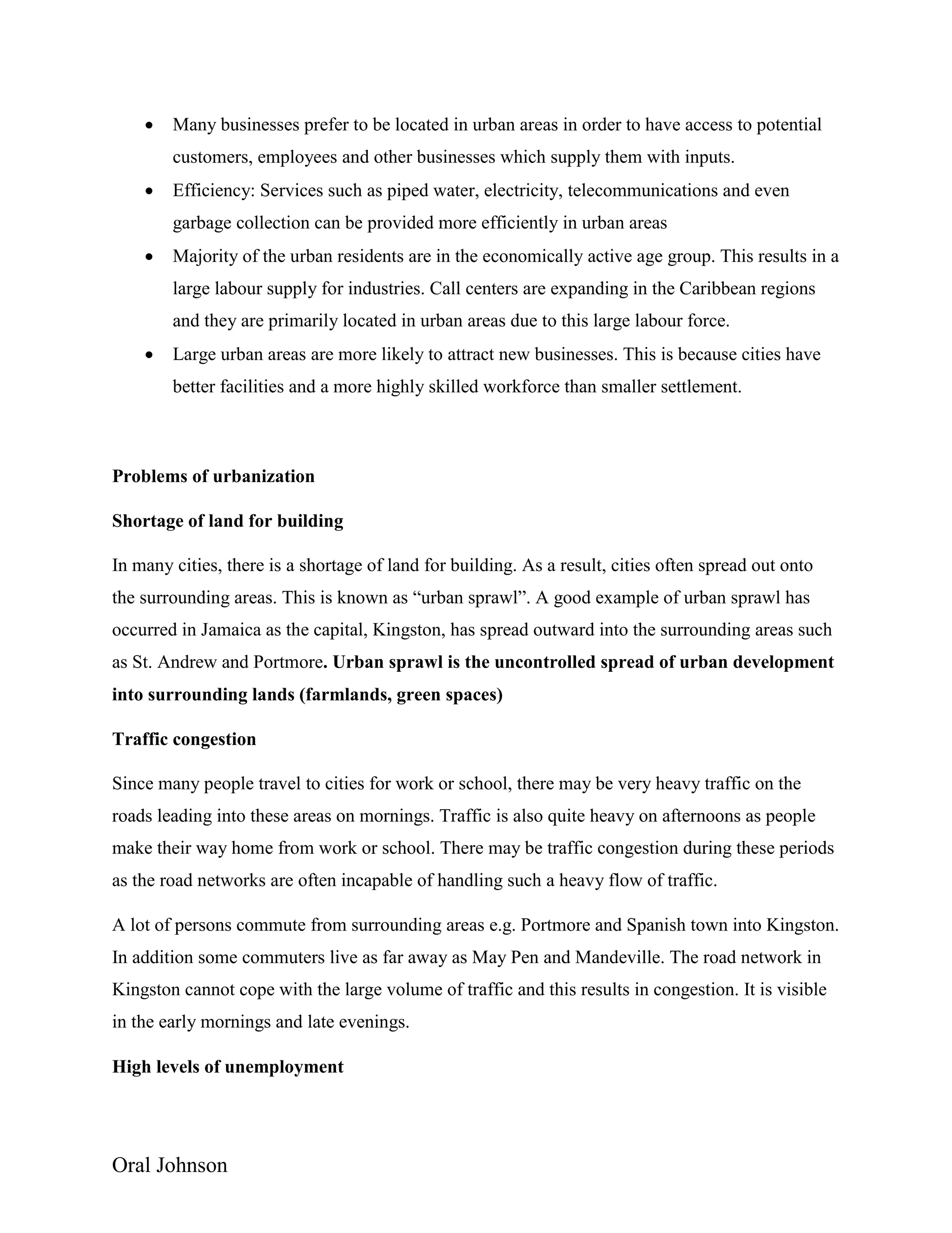Oral Johnson
 Many businesses prefer to be located in urban areas in order to have access to potential
customers, employees and other businesses which supply them with inputs.
 Efficiency: Services such as piped water, electricity, telecommunications and even
garbage collection can be provided more efficiently in urban areas
 Majority of the urban residents are in the economically active age group. This results in a
large labour supply for industries. Call centers are expanding in the Caribbean regions
and they are primarily located in urban areas due to this large labour force.
 Large urban areas are more likely to attract new businesses. This is because cities have
better facilities and a more highly skilled workforce than smaller settlement.
Problems of urbanization
Shortage of land for building
In many cities, there is a shortage of land for building. As a result, cities often spread out onto
the surrounding areas. This is known as “urban sprawl”. A good example of urban sprawl has
occurred in Jamaica as the capital, Kingston, has spread outward into the surrounding areas such
as St. Andrew and Portmore. Urban sprawl is the uncontrolled spread of urban development
into surrounding lands (farmlands, green spaces)
Traffic congestion
Since many people travel to cities for work or school, there may be very heavy traffic on the
roads leading into these areas on mornings. Traffic is also quite heavy on afternoons as people
make their way home from work or school. There may be traffic congestion during these periods
as the road networks are often incapable of handling such a heavy flow of traffic.
A lot of persons commute from surrounding areas e.g. Portmore and Spanish town into Kingston.
In addition some commuters live as far away as May Pen and Mandeville. The road network in
Kingston cannot cope with the large volume of traffic and this results in congestion. It is visible
in the early mornings and late evenings.
High levels of unemployment
 