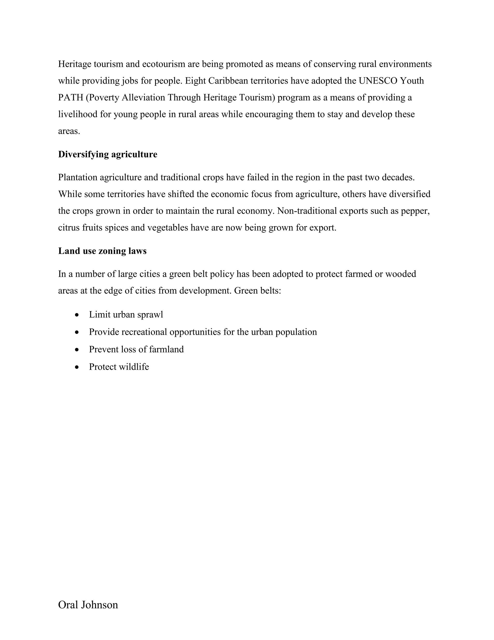Oral Johnson
Heritage tourism and ecotourism are being promoted as means of conserving rural environments
while providing jobs for people. Eight Caribbean territories have adopted the UNESCO Youth
PATH (Poverty Alleviation Through Heritage Tourism) program as a means of providing a
livelihood for young people in rural areas while encouraging them to stay and develop these
areas.
Diversifying agriculture
Plantation agriculture and traditional crops have failed in the region in the past two decades.
While some territories have shifted the economic focus from agriculture, others have diversified
the crops grown in order to maintain the rural economy. Non-traditional exports such as pepper,
citrus fruits spices and vegetables have are now being grown for export.
Land use zoning laws
In a number of large cities a green belt policy has been adopted to protect farmed or wooded
areas at the edge of cities from development. Green belts:
 Limit urban sprawl
 Provide recreational opportunities for the urban population
 Prevent loss of farmland
 Protect wildlife
 