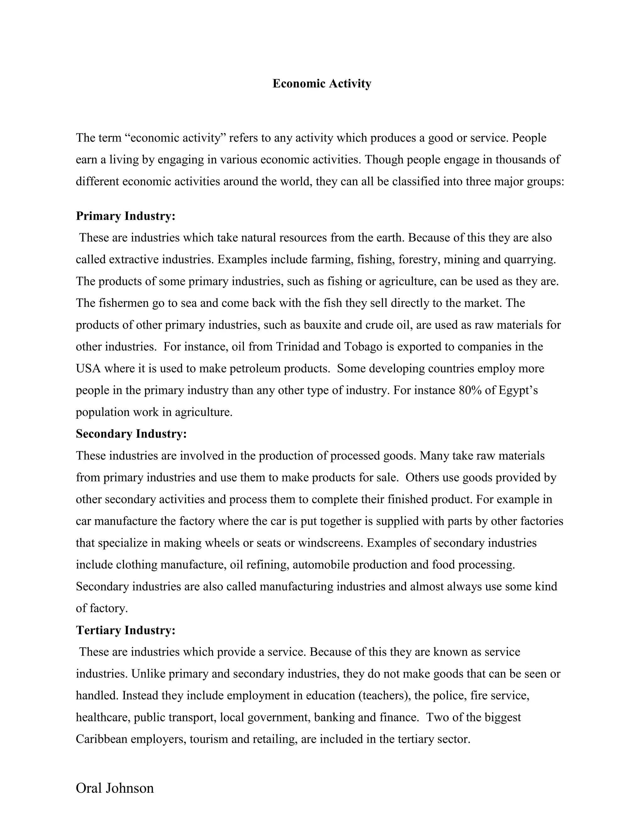 Oral Johnson
Economic Activity
The term “economic activity” refers to any activity which produces a good or service. People
earn a living by engaging in various economic activities. Though people engage in thousands of
different economic activities around the world, they can all be classified into three major groups:
Primary Industry:
These are industries which take natural resources from the earth. Because of this they are also
called extractive industries. Examples include farming, fishing, forestry, mining and quarrying.
The products of some primary industries, such as fishing or agriculture, can be used as they are.
The fishermen go to sea and come back with the fish they sell directly to the market. The
products of other primary industries, such as bauxite and crude oil, are used as raw materials for
other industries. For instance, oil from Trinidad and Tobago is exported to companies in the
USA where it is used to make petroleum products. Some developing countries employ more
people in the primary industry than any other type of industry. For instance 80% of Egypt’s
population work in agriculture.
Secondary Industry:
These industries are involved in the production of processed goods. Many take raw materials
from primary industries and use them to make products for sale. Others use goods provided by
other secondary activities and process them to complete their finished product. For example in
car manufacture the factory where the car is put together is supplied with parts by other factories
that specialize in making wheels or seats or windscreens. Examples of secondary industries
include clothing manufacture, oil refining, automobile production and food processing.
Secondary industries are also called manufacturing industries and almost always use some kind
of factory.
Tertiary Industry:
These are industries which provide a service. Because of this they are known as service
industries. Unlike primary and secondary industries, they do not make goods that can be seen or
handled. Instead they include employment in education (teachers), the police, fire service,
healthcare, public transport, local government, banking and finance. Two of the biggest
Caribbean employers, tourism and retailing, are included in the tertiary sector.
 