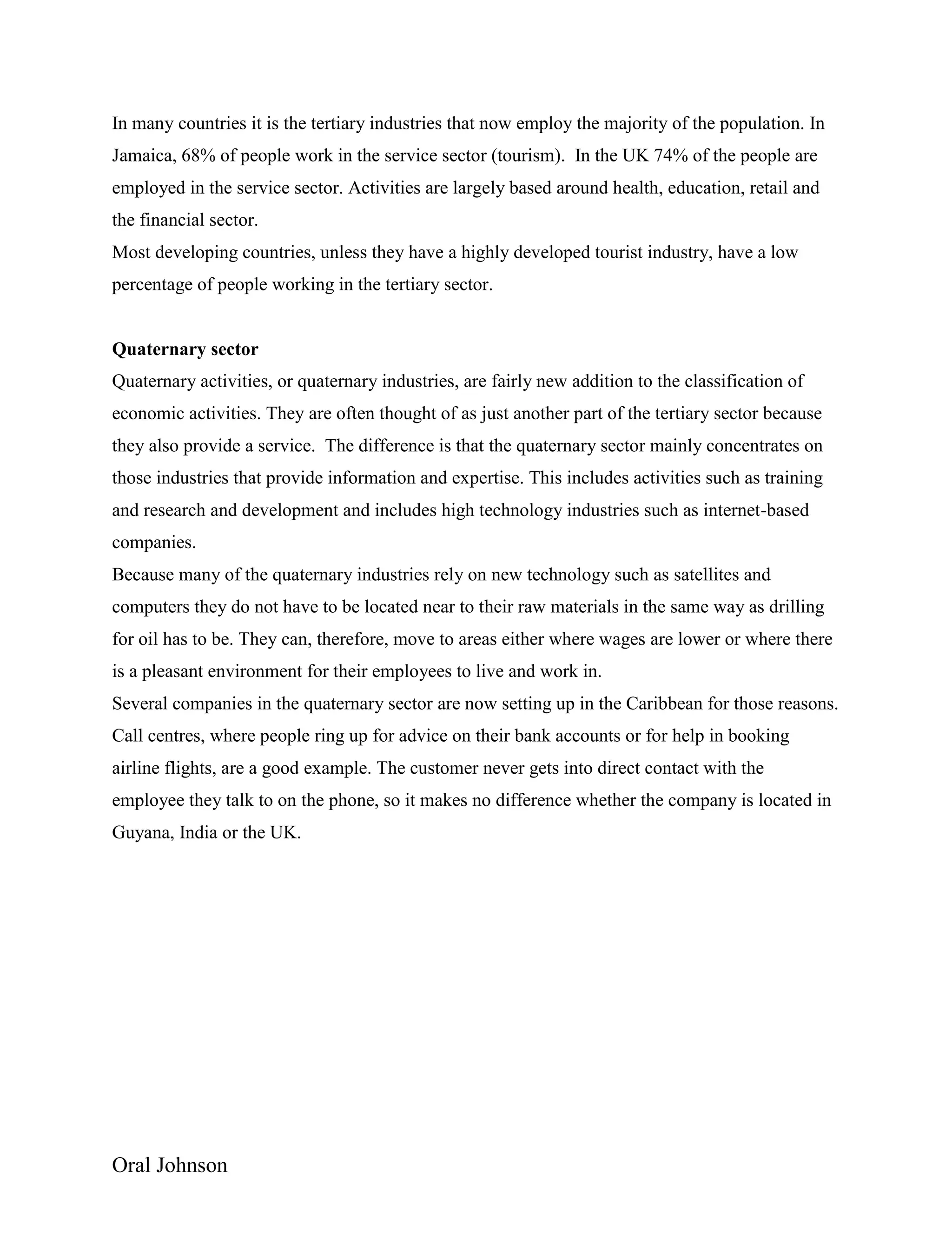 Oral Johnson
In many countries it is the tertiary industries that now employ the majority of the population. In
Jamaica, 68% of people work in the service sector (tourism). In the UK 74% of the people are
employed in the service sector. Activities are largely based around health, education, retail and
the financial sector.
Most developing countries, unless they have a highly developed tourist industry, have a low
percentage of people working in the tertiary sector.
Quaternary sector
Quaternary activities, or quaternary industries, are fairly new addition to the classification of
economic activities. They are often thought of as just another part of the tertiary sector because
they also provide a service. The difference is that the quaternary sector mainly concentrates on
those industries that provide information and expertise. This includes activities such as training
and research and development and includes high technology industries such as internet-based
companies.
Because many of the quaternary industries rely on new technology such as satellites and
computers they do not have to be located near to their raw materials in the same way as drilling
for oil has to be. They can, therefore, move to areas either where wages are lower or where there
is a pleasant environment for their employees to live and work in.
Several companies in the quaternary sector are now setting up in the Caribbean for those reasons.
Call centres, where people ring up for advice on their bank accounts or for help in booking
airline flights, are a good example. The customer never gets into direct contact with the
employee they talk to on the phone, so it makes no difference whether the company is located in
Guyana, India or the UK.
 