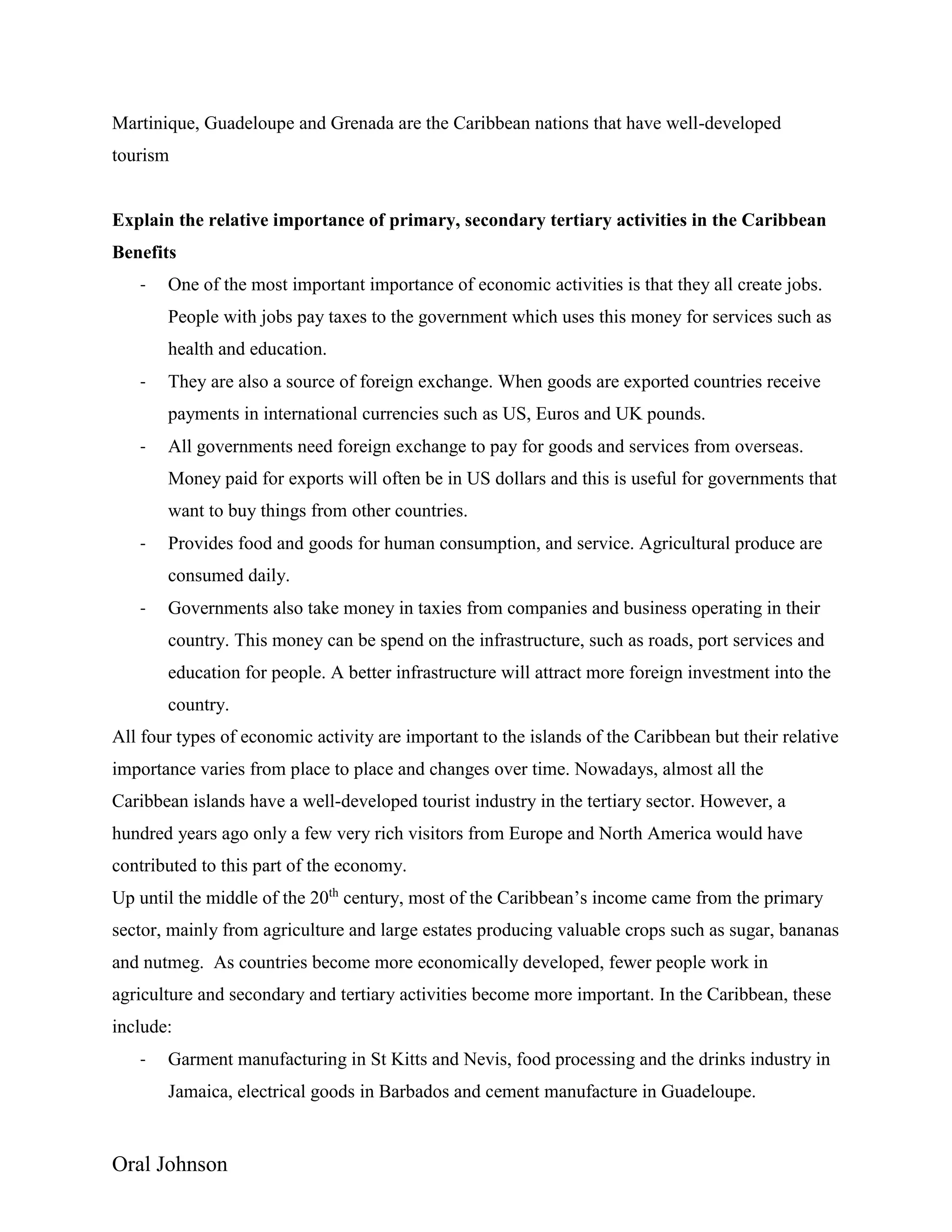 Oral Johnson
Martinique, Guadeloupe and Grenada are the Caribbean nations that have well-developed
tourism
Explain the relative importance of primary, secondary tertiary activities in the Caribbean
Benefits
- One of the most important importance of economic activities is that they all create jobs.
People with jobs pay taxes to the government which uses this money for services such as
health and education.
- They are also a source of foreign exchange. When goods are exported countries receive
payments in international currencies such as US, Euros and UK pounds.
- All governments need foreign exchange to pay for goods and services from overseas.
Money paid for exports will often be in US dollars and this is useful for governments that
want to buy things from other countries.
- Provides food and goods for human consumption, and service. Agricultural produce are
consumed daily.
- Governments also take money in taxies from companies and business operating in their
country. This money can be spend on the infrastructure, such as roads, port services and
education for people. A better infrastructure will attract more foreign investment into the
country.
All four types of economic activity are important to the islands of the Caribbean but their relative
importance varies from place to place and changes over time. Nowadays, almost all the
Caribbean islands have a well-developed tourist industry in the tertiary sector. However, a
hundred years ago only a few very rich visitors from Europe and North America would have
contributed to this part of the economy.
Up until the middle of the 20th
century, most of the Caribbean’s income came from the primary
sector, mainly from agriculture and large estates producing valuable crops such as sugar, bananas
and nutmeg. As countries become more economically developed, fewer people work in
agriculture and secondary and tertiary activities become more important. In the Caribbean, these
include:
- Garment manufacturing in St Kitts and Nevis, food processing and the drinks industry in
Jamaica, electrical goods in Barbados and cement manufacture in Guadeloupe.
 