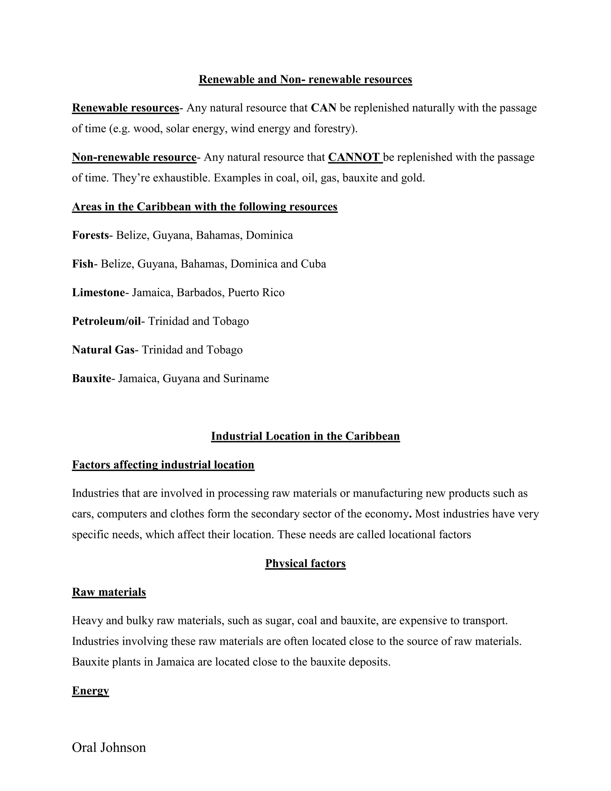 Oral Johnson
Renewable and Non- renewable resources
Renewable resources- Any natural resource that CAN be replenished naturally with the passage
of time (e.g. wood, solar energy, wind energy and forestry).
Non-renewable resource- Any natural resource that CANNOT be replenished with the passage
of time. They’re exhaustible. Examples in coal, oil, gas, bauxite and gold.
Areas in the Caribbean with the following resources
Forests- Belize, Guyana, Bahamas, Dominica
Fish- Belize, Guyana, Bahamas, Dominica and Cuba
Limestone- Jamaica, Barbados, Puerto Rico
Petroleum/oil- Trinidad and Tobago
Natural Gas- Trinidad and Tobago
Bauxite- Jamaica, Guyana and Suriname
Industrial Location in the Caribbean
Factors affecting industrial location
Industries that are involved in processing raw materials or manufacturing new products such as
cars, computers and clothes form the secondary sector of the economy. Most industries have very
specific needs, which affect their location. These needs are called locational factors
Physical factors
Raw materials
Heavy and bulky raw materials, such as sugar, coal and bauxite, are expensive to transport.
Industries involving these raw materials are often located close to the source of raw materials.
Bauxite plants in Jamaica are located close to the bauxite deposits.
Energy
 