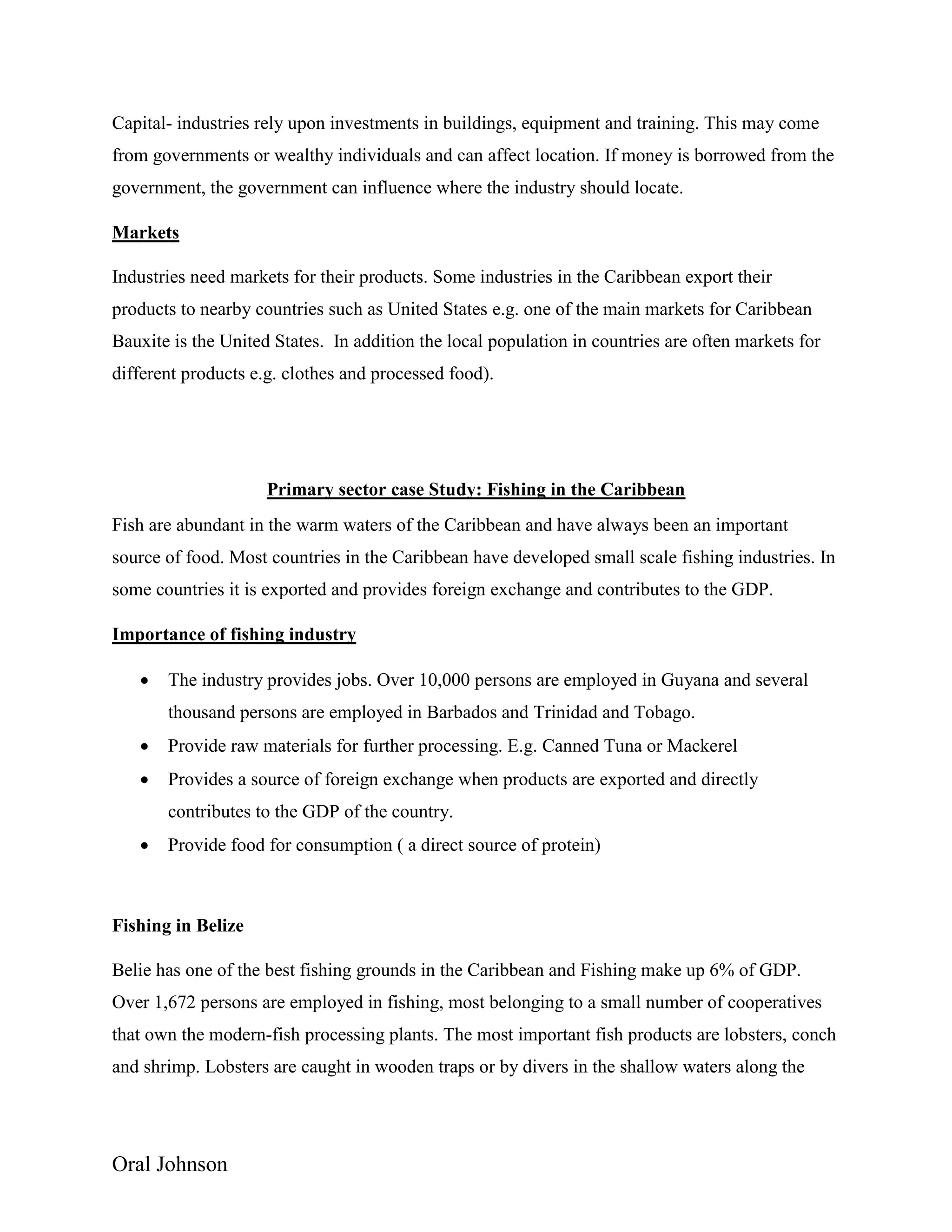Oral Johnson
Capital- industries rely upon investments in buildings, equipment and training. This may come
from governments or wealthy individuals and can affect location. If money is borrowed from the
government, the government can influence where the industry should locate.
Markets
Industries need markets for their products. Some industries in the Caribbean export their
products to nearby countries such as United States e.g. one of the main markets for Caribbean
Bauxite is the United States. In addition the local population in countries are often markets for
different products e.g. clothes and processed food).
Primary sector case Study: Fishing in the Caribbean
Fish are abundant in the warm waters of the Caribbean and have always been an important
source of food. Most countries in the Caribbean have developed small scale fishing industries. In
some countries it is exported and provides foreign exchange and contributes to the GDP.
Importance of fishing industry
 The industry provides jobs. Over 10,000 persons are employed in Guyana and several
thousand persons are employed in Barbados and Trinidad and Tobago.
 Provide raw materials for further processing. E.g. Canned Tuna or Mackerel
 Provides a source of foreign exchange when products are exported and directly
contributes to the GDP of the country.
 Provide food for consumption ( a direct source of protein)
Fishing in Belize
Belie has one of the best fishing grounds in the Caribbean and Fishing make up 6% of GDP.
Over 1,672 persons are employed in fishing, most belonging to a small number of cooperatives
that own the modern-fish processing plants. The most important fish products are lobsters, conch
and shrimp. Lobsters are caught in wooden traps or by divers in the shallow waters along the
 