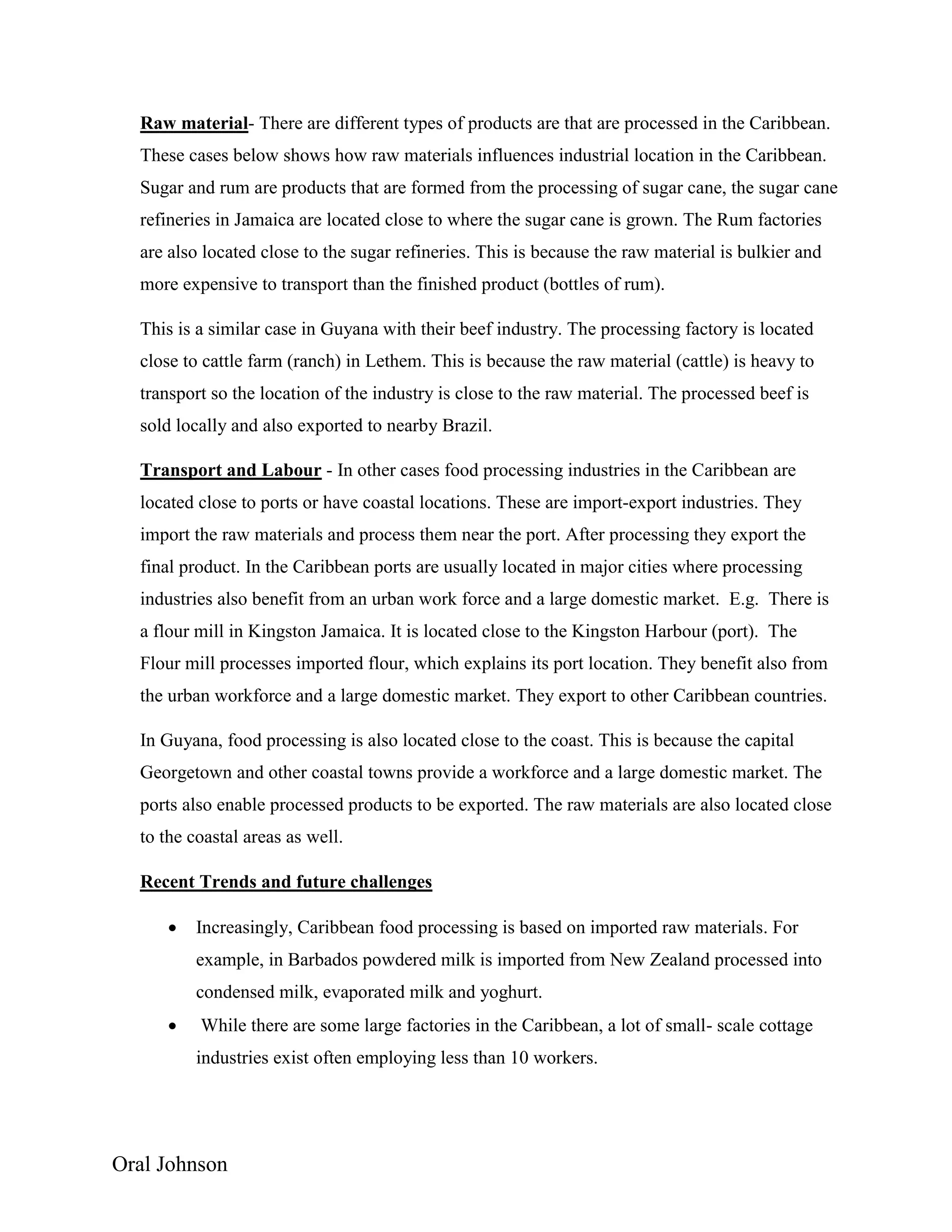 Oral Johnson
Raw material- There are different types of products are that are processed in the Caribbean.
These cases below shows how raw materials influences industrial location in the Caribbean.
Sugar and rum are products that are formed from the processing of sugar cane, the sugar cane
refineries in Jamaica are located close to where the sugar cane is grown. The Rum factories
are also located close to the sugar refineries. This is because the raw material is bulkier and
more expensive to transport than the finished product (bottles of rum).
This is a similar case in Guyana with their beef industry. The processing factory is located
close to cattle farm (ranch) in Lethem. This is because the raw material (cattle) is heavy to
transport so the location of the industry is close to the raw material. The processed beef is
sold locally and also exported to nearby Brazil.
Transport and Labour - In other cases food processing industries in the Caribbean are
located close to ports or have coastal locations. These are import-export industries. They
import the raw materials and process them near the port. After processing they export the
final product. In the Caribbean ports are usually located in major cities where processing
industries also benefit from an urban work force and a large domestic market. E.g. There is
a flour mill in Kingston Jamaica. It is located close to the Kingston Harbour (port). The
Flour mill processes imported flour, which explains its port location. They benefit also from
the urban workforce and a large domestic market. They export to other Caribbean countries.
In Guyana, food processing is also located close to the coast. This is because the capital
Georgetown and other coastal towns provide a workforce and a large domestic market. The
ports also enable processed products to be exported. The raw materials are also located close
to the coastal areas as well.
Recent Trends and future challenges
 Increasingly, Caribbean food processing is based on imported raw materials. For
example, in Barbados powdered milk is imported from New Zealand processed into
condensed milk, evaporated milk and yoghurt.
 While there are some large factories in the Caribbean, a lot of small- scale cottage
industries exist often employing less than 10 workers.
 