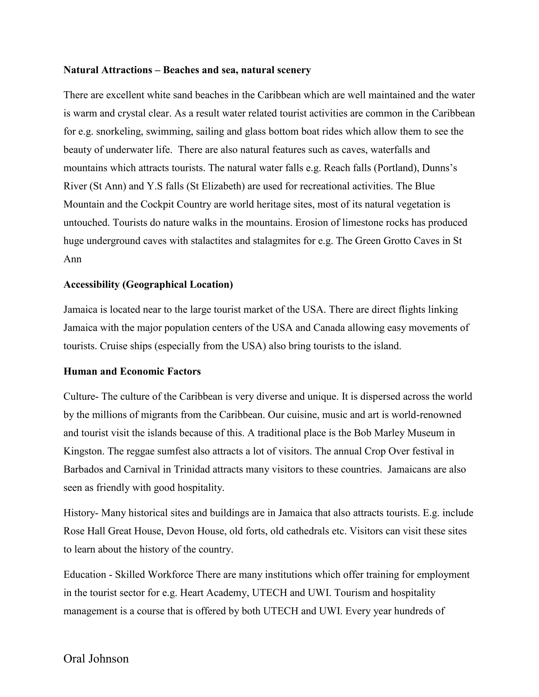 Oral Johnson
Natural Attractions – Beaches and sea, natural scenery
There are excellent white sand beaches in the Caribbean which are well maintained and the water
is warm and crystal clear. As a result water related tourist activities are common in the Caribbean
for e.g. snorkeling, swimming, sailing and glass bottom boat rides which allow them to see the
beauty of underwater life. There are also natural features such as caves, waterfalls and
mountains which attracts tourists. The natural water falls e.g. Reach falls (Portland), Dunns’s
River (St Ann) and Y.S falls (St Elizabeth) are used for recreational activities. The Blue
Mountain and the Cockpit Country are world heritage sites, most of its natural vegetation is
untouched. Tourists do nature walks in the mountains. Erosion of limestone rocks has produced
huge underground caves with stalactites and stalagmites for e.g. The Green Grotto Caves in St
Ann
Accessibility (Geographical Location)
Jamaica is located near to the large tourist market of the USA. There are direct flights linking
Jamaica with the major population centers of the USA and Canada allowing easy movements of
tourists. Cruise ships (especially from the USA) also bring tourists to the island.
Human and Economic Factors
Culture- The culture of the Caribbean is very diverse and unique. It is dispersed across the world
by the millions of migrants from the Caribbean. Our cuisine, music and art is world-renowned
and tourist visit the islands because of this. A traditional place is the Bob Marley Museum in
Kingston. The reggae sumfest also attracts a lot of visitors. The annual Crop Over festival in
Barbados and Carnival in Trinidad attracts many visitors to these countries. Jamaicans are also
seen as friendly with good hospitality.
History- Many historical sites and buildings are in Jamaica that also attracts tourists. E.g. include
Rose Hall Great House, Devon House, old forts, old cathedrals etc. Visitors can visit these sites
to learn about the history of the country.
Education - Skilled Workforce There are many institutions which offer training for employment
in the tourist sector for e.g. Heart Academy, UTECH and UWI. Tourism and hospitality
management is a course that is offered by both UTECH and UWI. Every year hundreds of
 