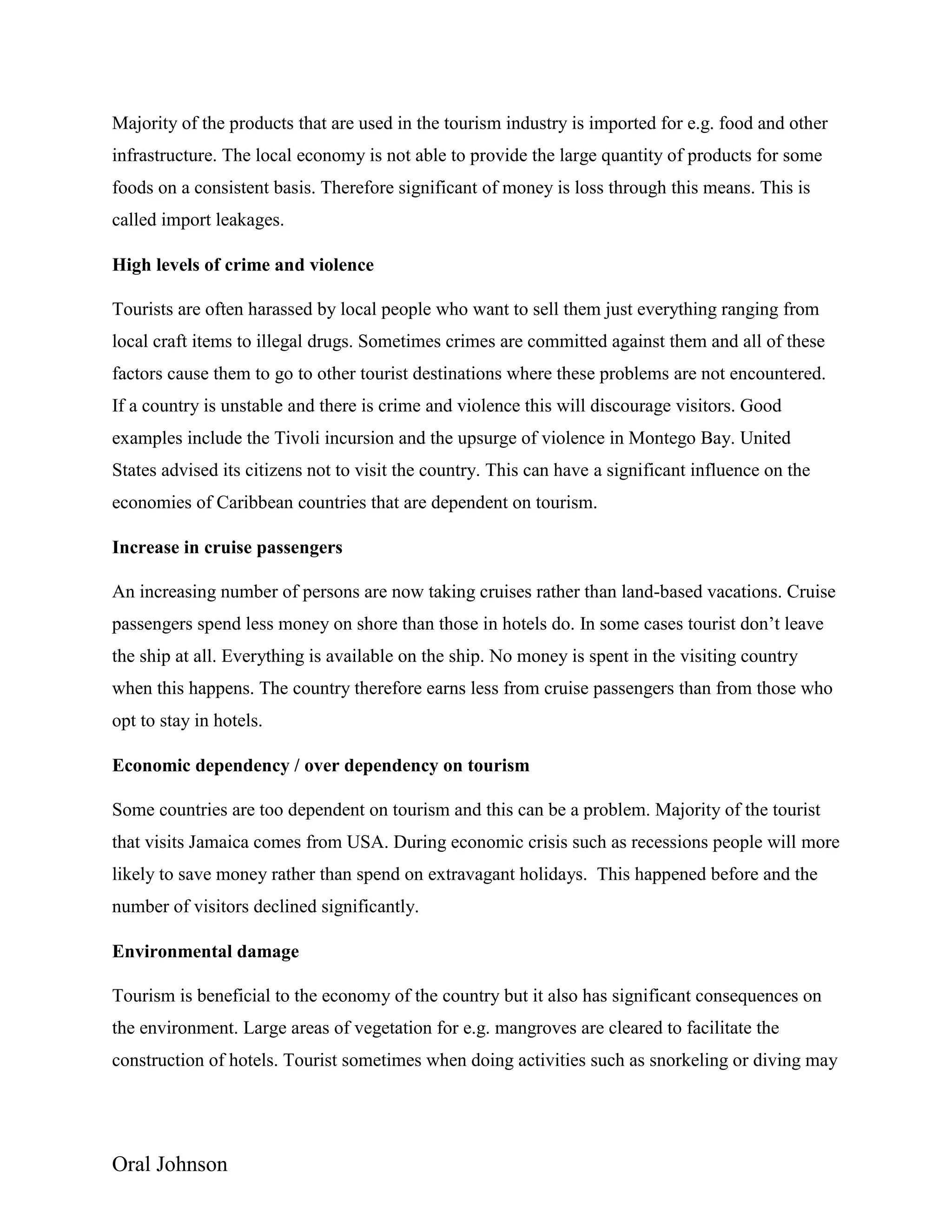 Oral Johnson
Majority of the products that are used in the tourism industry is imported for e.g. food and other
infrastructure. The local economy is not able to provide the large quantity of products for some
foods on a consistent basis. Therefore significant of money is loss through this means. This is
called import leakages.
High levels of crime and violence
Tourists are often harassed by local people who want to sell them just everything ranging from
local craft items to illegal drugs. Sometimes crimes are committed against them and all of these
factors cause them to go to other tourist destinations where these problems are not encountered.
If a country is unstable and there is crime and violence this will discourage visitors. Good
examples include the Tivoli incursion and the upsurge of violence in Montego Bay. United
States advised its citizens not to visit the country. This can have a significant influence on the
economies of Caribbean countries that are dependent on tourism.
Increase in cruise passengers
An increasing number of persons are now taking cruises rather than land-based vacations. Cruise
passengers spend less money on shore than those in hotels do. In some cases tourist don’t leave
the ship at all. Everything is available on the ship. No money is spent in the visiting country
when this happens. The country therefore earns less from cruise passengers than from those who
opt to stay in hotels.
Economic dependency / over dependency on tourism
Some countries are too dependent on tourism and this can be a problem. Majority of the tourist
that visits Jamaica comes from USA. During economic crisis such as recessions people will more
likely to save money rather than spend on extravagant holidays. This happened before and the
number of visitors declined significantly.
Environmental damage
Tourism is beneficial to the economy of the country but it also has significant consequences on
the environment. Large areas of vegetation for e.g. mangroves are cleared to facilitate the
construction of hotels. Tourist sometimes when doing activities such as snorkeling or diving may
 