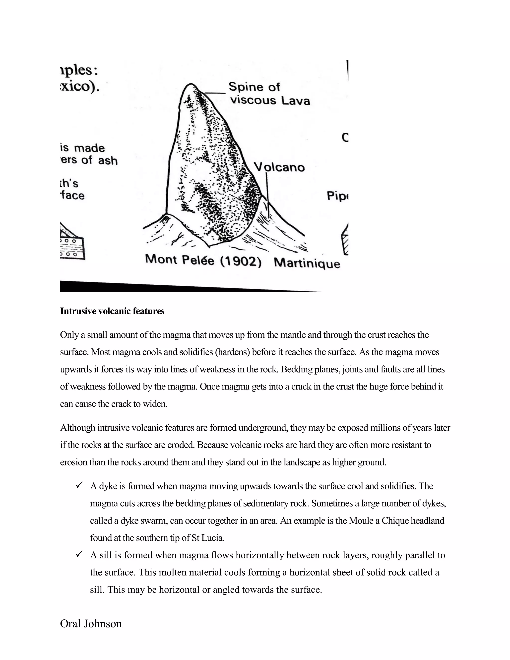 Oral Johnson
Intrusive volcanic features
Only a small amount of the magma that moves up from the mantle and through the crust reaches the
surface. Most magma cools and solidifies (hardens) before it reaches the surface. As the magma moves
upwards it forces its way into lines of weakness in the rock. Bedding planes, joints and faults are all lines
of weakness followed by the magma. Once magma gets into a crack in the crust the huge force behind it
can cause the crack to widen.
Although intrusive volcanic features are formed underground, they may be exposed millions of years later
if the rocks at the surface are eroded. Because volcanic rocks are hard they are often more resistant to
erosion than the rocks around them and they stand out in the landscape as higher ground.
 A dyke is formed when magma moving upwards towards the surface cool and solidifies. The
magma cuts across the bedding planes of sedimentary rock. Sometimes a large number of dykes,
called a dyke swarm, can occur together in an area. An example is the Moule a Chique headland
found at the southern tip of St Lucia.
 A sill is formed when magma flows horizontally between rock layers, roughly parallel to
the surface. This molten material cools forming a horizontal sheet of solid rock called a
sill. This may be horizontal or angled towards the surface.
 