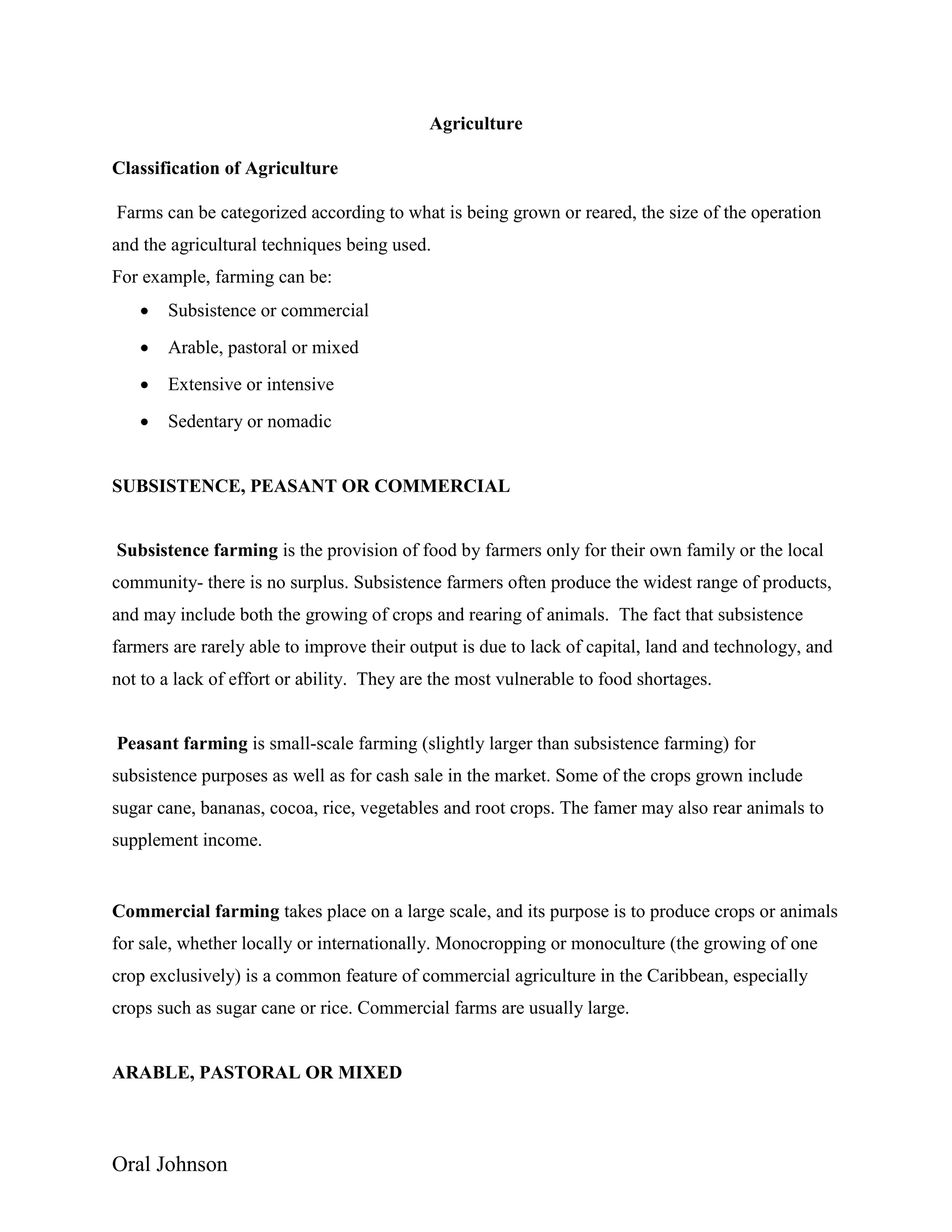 Oral Johnson
Agriculture
Classification of Agriculture
Farms can be categorized according to what is being grown or reared, the size of the operation
and the agricultural techniques being used.
For example, farming can be:
 Subsistence or commercial
 Arable, pastoral or mixed
 Extensive or intensive
 Sedentary or nomadic
SUBSISTENCE, PEASANT OR COMMERCIAL
Subsistence farming is the provision of food by farmers only for their own family or the local
community- there is no surplus. Subsistence farmers often produce the widest range of products,
and may include both the growing of crops and rearing of animals. The fact that subsistence
farmers are rarely able to improve their output is due to lack of capital, land and technology, and
not to a lack of effort or ability. They are the most vulnerable to food shortages.
Peasant farming is small-scale farming (slightly larger than subsistence farming) for
subsistence purposes as well as for cash sale in the market. Some of the crops grown include
sugar cane, bananas, cocoa, rice, vegetables and root crops. The famer may also rear animals to
supplement income.
Commercial farming takes place on a large scale, and its purpose is to produce crops or animals
for sale, whether locally or internationally. Monocropping or monoculture (the growing of one
crop exclusively) is a common feature of commercial agriculture in the Caribbean, especially
crops such as sugar cane or rice. Commercial farms are usually large.
ARABLE, PASTORAL OR MIXED
 