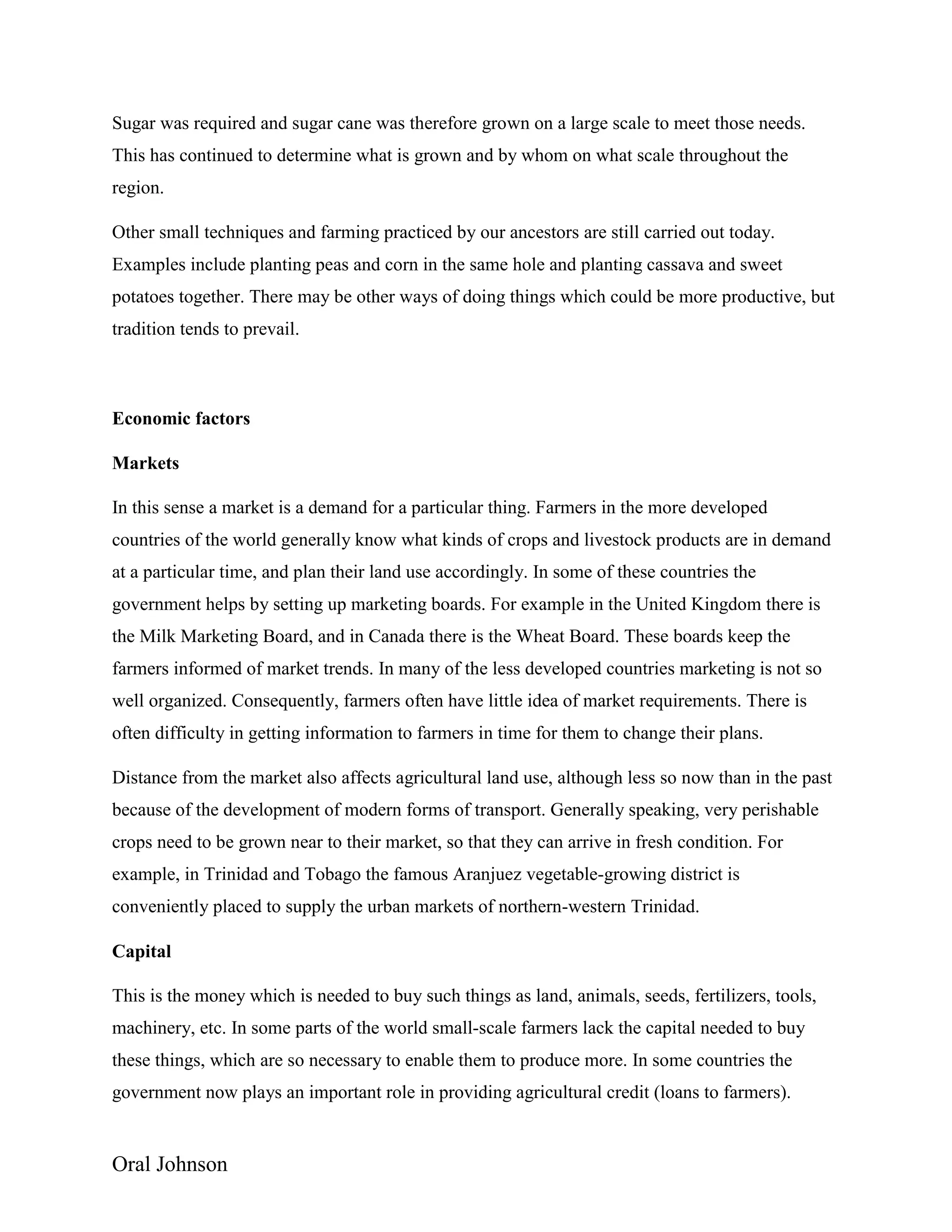 Oral Johnson
Sugar was required and sugar cane was therefore grown on a large scale to meet those needs.
This has continued to determine what is grown and by whom on what scale throughout the
region.
Other small techniques and farming practiced by our ancestors are still carried out today.
Examples include planting peas and corn in the same hole and planting cassava and sweet
potatoes together. There may be other ways of doing things which could be more productive, but
tradition tends to prevail.
Economic factors
Markets
In this sense a market is a demand for a particular thing. Farmers in the more developed
countries of the world generally know what kinds of crops and livestock products are in demand
at a particular time, and plan their land use accordingly. In some of these countries the
government helps by setting up marketing boards. For example in the United Kingdom there is
the Milk Marketing Board, and in Canada there is the Wheat Board. These boards keep the
farmers informed of market trends. In many of the less developed countries marketing is not so
well organized. Consequently, farmers often have little idea of market requirements. There is
often difficulty in getting information to farmers in time for them to change their plans.
Distance from the market also affects agricultural land use, although less so now than in the past
because of the development of modern forms of transport. Generally speaking, very perishable
crops need to be grown near to their market, so that they can arrive in fresh condition. For
example, in Trinidad and Tobago the famous Aranjuez vegetable-growing district is
conveniently placed to supply the urban markets of northern-western Trinidad.
Capital
This is the money which is needed to buy such things as land, animals, seeds, fertilizers, tools,
machinery, etc. In some parts of the world small-scale farmers lack the capital needed to buy
these things, which are so necessary to enable them to produce more. In some countries the
government now plays an important role in providing agricultural credit (loans to farmers).
 