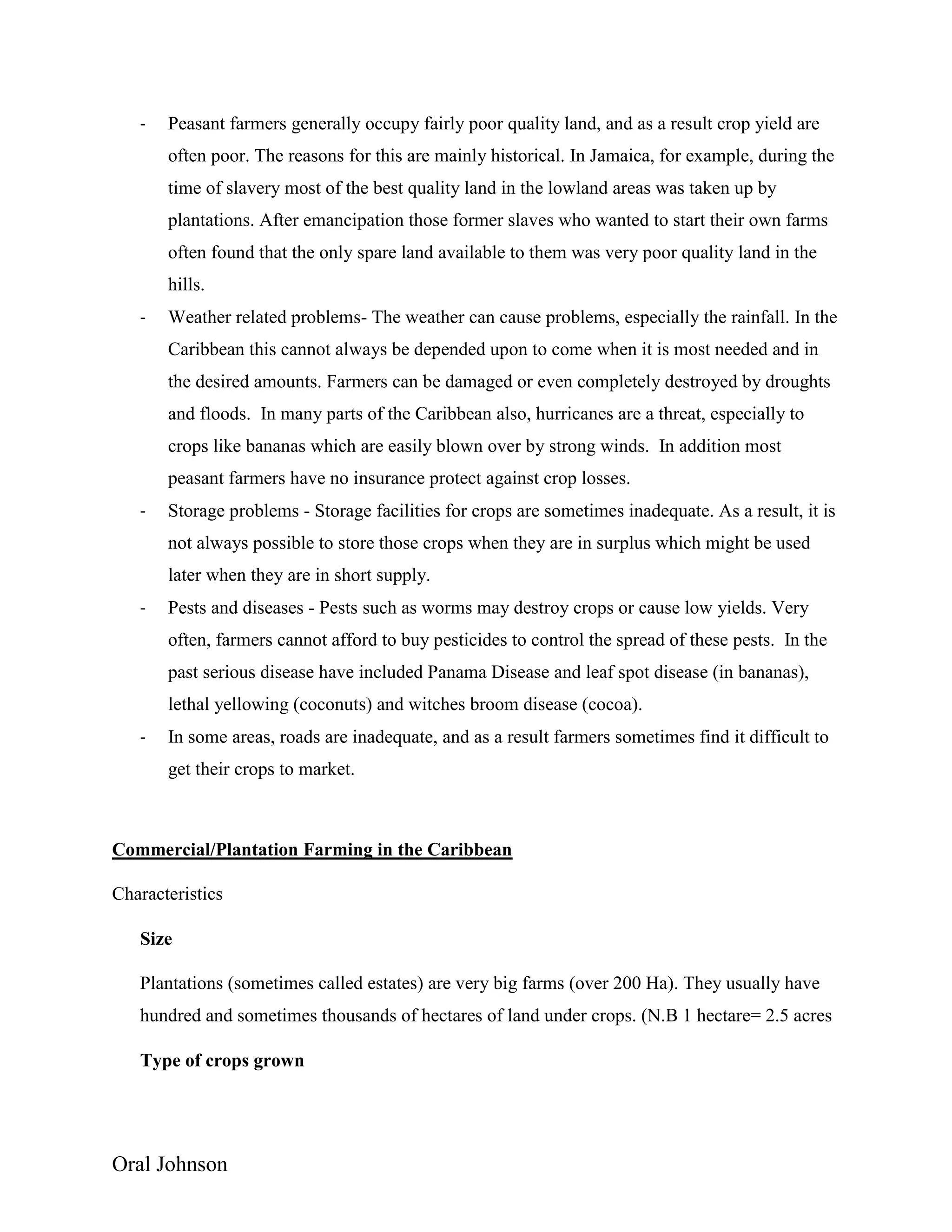 Oral Johnson
- Peasant farmers generally occupy fairly poor quality land, and as a result crop yield are
often poor. The reasons for this are mainly historical. In Jamaica, for example, during the
time of slavery most of the best quality land in the lowland areas was taken up by
plantations. After emancipation those former slaves who wanted to start their own farms
often found that the only spare land available to them was very poor quality land in the
hills.
- Weather related problems- The weather can cause problems, especially the rainfall. In the
Caribbean this cannot always be depended upon to come when it is most needed and in
the desired amounts. Farmers can be damaged or even completely destroyed by droughts
and floods. In many parts of the Caribbean also, hurricanes are a threat, especially to
crops like bananas which are easily blown over by strong winds. In addition most
peasant farmers have no insurance protect against crop losses.
- Storage problems - Storage facilities for crops are sometimes inadequate. As a result, it is
not always possible to store those crops when they are in surplus which might be used
later when they are in short supply.
- Pests and diseases - Pests such as worms may destroy crops or cause low yields. Very
often, farmers cannot afford to buy pesticides to control the spread of these pests. In the
past serious disease have included Panama Disease and leaf spot disease (in bananas),
lethal yellowing (coconuts) and witches broom disease (cocoa).
- In some areas, roads are inadequate, and as a result farmers sometimes find it difficult to
get their crops to market.
Commercial/Plantation Farming in the Caribbean
Characteristics
Size
Plantations (sometimes called estates) are very big farms (over 200 Ha). They usually have
hundred and sometimes thousands of hectares of land under crops. (N.B 1 hectare= 2.5 acres
Type of crops grown
 