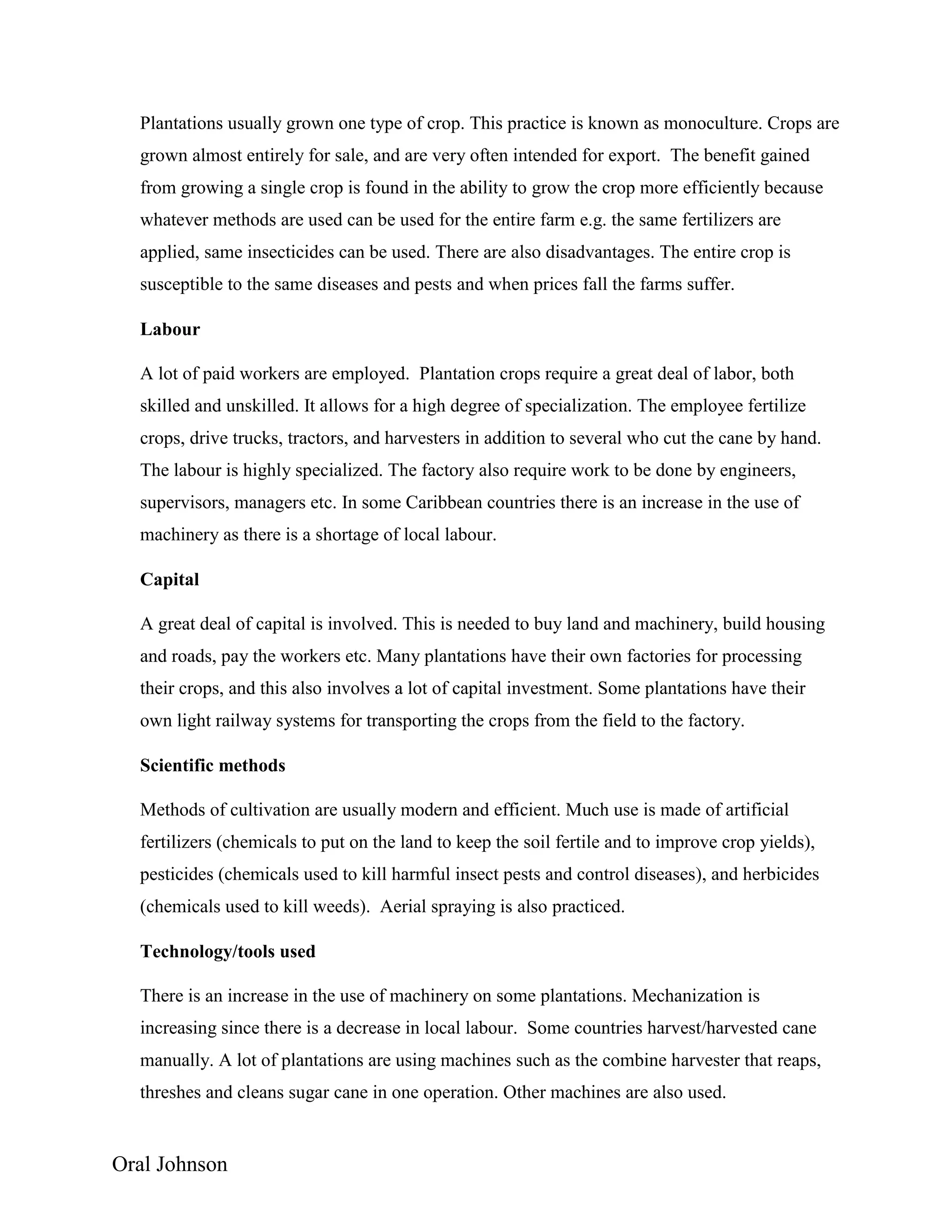 Oral Johnson
Plantations usually grown one type of crop. This practice is known as monoculture. Crops are
grown almost entirely for sale, and are very often intended for export. The benefit gained
from growing a single crop is found in the ability to grow the crop more efficiently because
whatever methods are used can be used for the entire farm e.g. the same fertilizers are
applied, same insecticides can be used. There are also disadvantages. The entire crop is
susceptible to the same diseases and pests and when prices fall the farms suffer.
Labour
A lot of paid workers are employed. Plantation crops require a great deal of labor, both
skilled and unskilled. It allows for a high degree of specialization. The employee fertilize
crops, drive trucks, tractors, and harvesters in addition to several who cut the cane by hand.
The labour is highly specialized. The factory also require work to be done by engineers,
supervisors, managers etc. In some Caribbean countries there is an increase in the use of
machinery as there is a shortage of local labour.
Capital
A great deal of capital is involved. This is needed to buy land and machinery, build housing
and roads, pay the workers etc. Many plantations have their own factories for processing
their crops, and this also involves a lot of capital investment. Some plantations have their
own light railway systems for transporting the crops from the field to the factory.
Scientific methods
Methods of cultivation are usually modern and efficient. Much use is made of artificial
fertilizers (chemicals to put on the land to keep the soil fertile and to improve crop yields),
pesticides (chemicals used to kill harmful insect pests and control diseases), and herbicides
(chemicals used to kill weeds). Aerial spraying is also practiced.
Technology/tools used
There is an increase in the use of machinery on some plantations. Mechanization is
increasing since there is a decrease in local labour. Some countries harvest/harvested cane
manually. A lot of plantations are using machines such as the combine harvester that reaps,
threshes and cleans sugar cane in one operation. Other machines are also used.
 