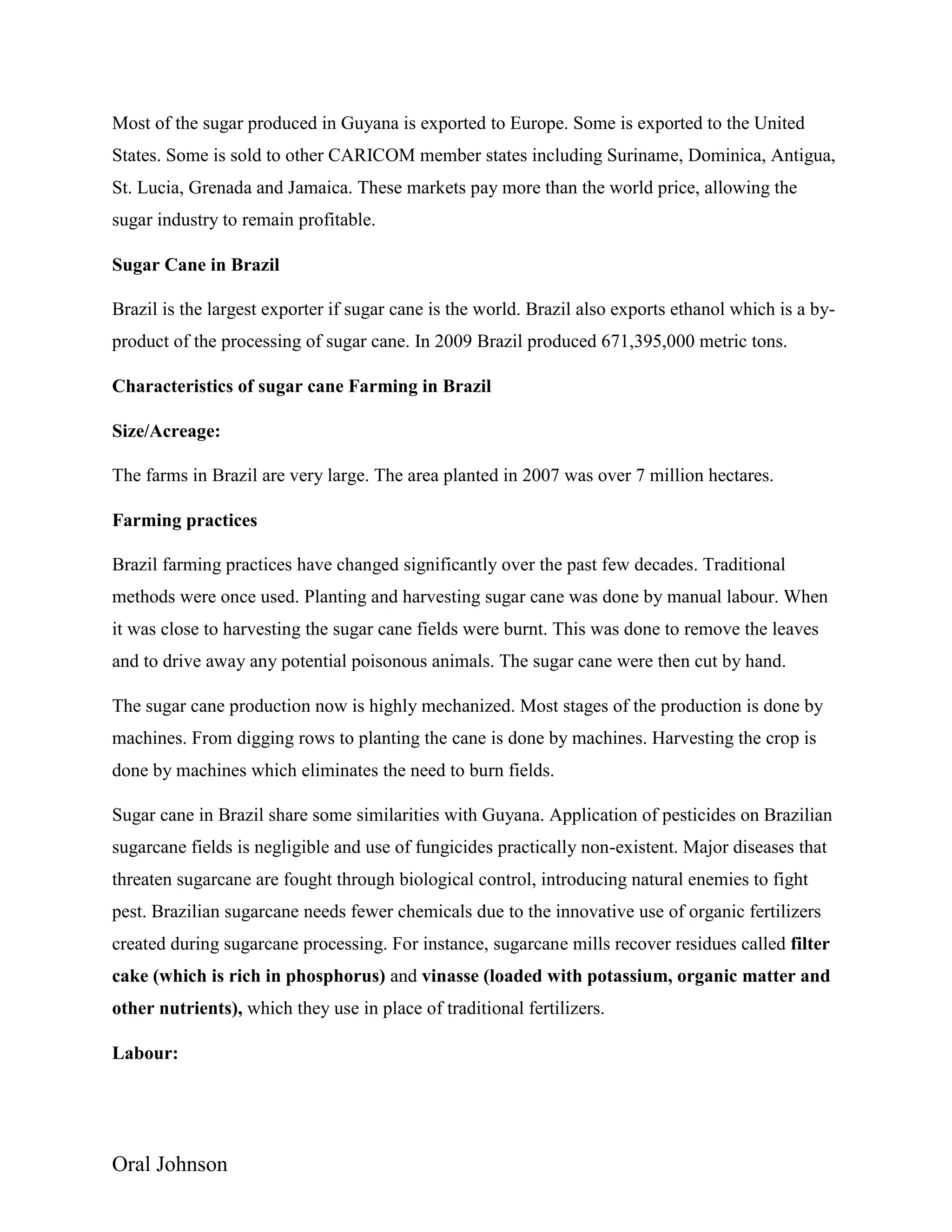 Oral Johnson
Most of the sugar produced in Guyana is exported to Europe. Some is exported to the United
States. Some is sold to other CARICOM member states including Suriname, Dominica, Antigua,
St. Lucia, Grenada and Jamaica. These markets pay more than the world price, allowing the
sugar industry to remain profitable.
Sugar Cane in Brazil
Brazil is the largest exporter if sugar cane is the world. Brazil also exports ethanol which is a by-
product of the processing of sugar cane. In 2009 Brazil produced 671,395,000 metric tons.
Characteristics of sugar cane Farming in Brazil
Size/Acreage:
The farms in Brazil are very large. The area planted in 2007 was over 7 million hectares.
Farming practices
Brazil farming practices have changed significantly over the past few decades. Traditional
methods were once used. Planting and harvesting sugar cane was done by manual labour. When
it was close to harvesting the sugar cane fields were burnt. This was done to remove the leaves
and to drive away any potential poisonous animals. The sugar cane were then cut by hand.
The sugar cane production now is highly mechanized. Most stages of the production is done by
machines. From digging rows to planting the cane is done by machines. Harvesting the crop is
done by machines which eliminates the need to burn fields.
Sugar cane in Brazil share some similarities with Guyana. Application of pesticides on Brazilian
sugarcane fields is negligible and use of fungicides practically non-existent. Major diseases that
threaten sugarcane are fought through biological control, introducing natural enemies to fight
pest. Brazilian sugarcane needs fewer chemicals due to the innovative use of organic fertilizers
created during sugarcane processing. For instance, sugarcane mills recover residues called filter
cake (which is rich in phosphorus) and vinasse (loaded with potassium, organic matter and
other nutrients), which they use in place of traditional fertilizers.
Labour:
 