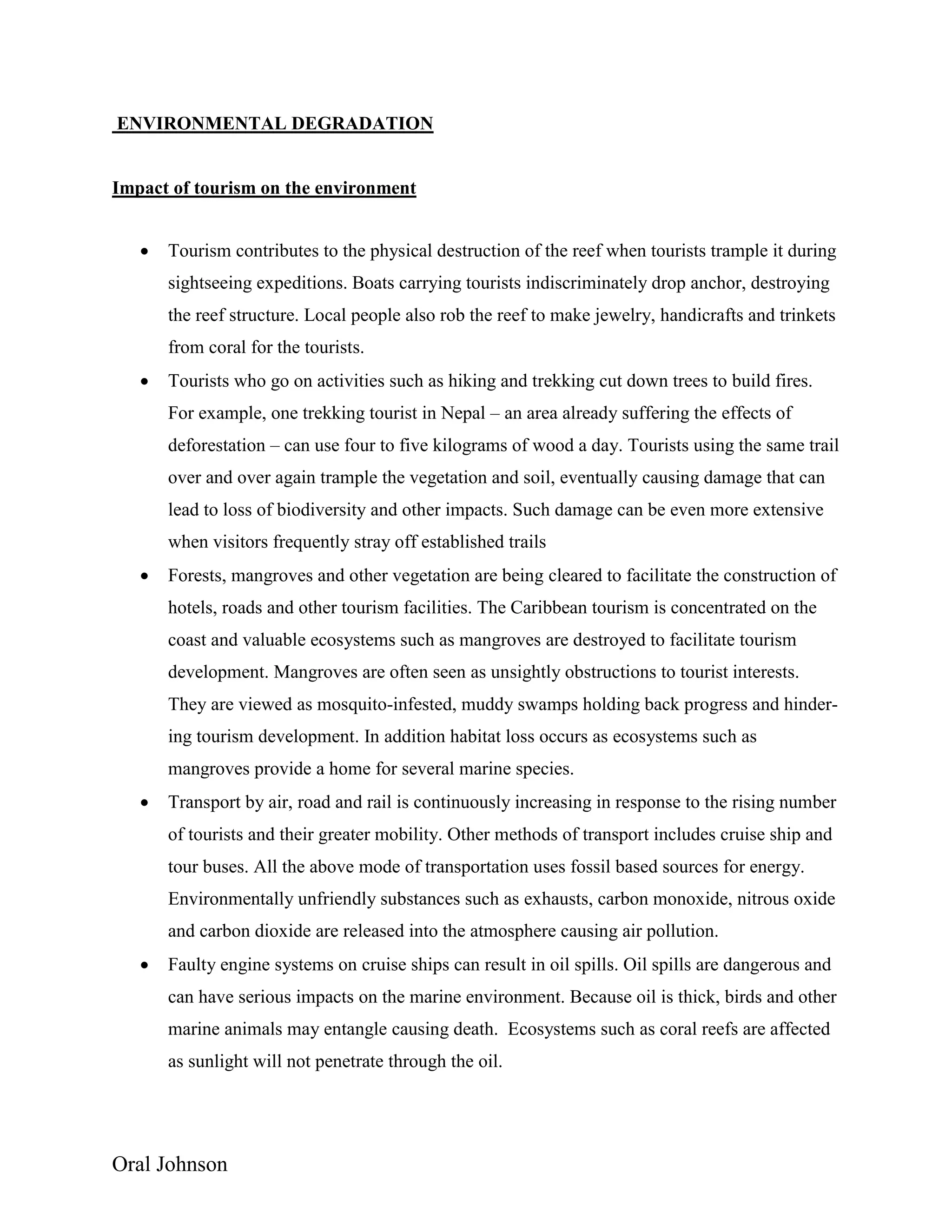 Oral Johnson
ENVIRONMENTAL DEGRADATION
Impact of tourism on the environment
 Tourism contributes to the physical destruction of the reef when tourists trample it during
sightseeing expeditions. Boats carrying tourists indiscriminately drop anchor, destroying
the reef structure. Local people also rob the reef to make jewelry, handicrafts and trinkets
from coral for the tourists.
 Tourists who go on activities such as hiking and trekking cut down trees to build fires.
For example, one trekking tourist in Nepal – an area already suffering the effects of
deforestation – can use four to five kilograms of wood a day. Tourists using the same trail
over and over again trample the vegetation and soil, eventually causing damage that can
lead to loss of biodiversity and other impacts. Such damage can be even more extensive
when visitors frequently stray off established trails
 Forests, mangroves and other vegetation are being cleared to facilitate the construction of
hotels, roads and other tourism facilities. The Caribbean tourism is concentrated on the
coast and valuable ecosystems such as mangroves are destroyed to facilitate tourism
development. Mangroves are often seen as unsightly obstructions to tourist interests.
They are viewed as mosquito-infested, muddy swamps holding back progress and hinder-
ing tourism development. In addition habitat loss occurs as ecosystems such as
mangroves provide a home for several marine species.
 Transport by air, road and rail is continuously increasing in response to the rising number
of tourists and their greater mobility. Other methods of transport includes cruise ship and
tour buses. All the above mode of transportation uses fossil based sources for energy.
Environmentally unfriendly substances such as exhausts, carbon monoxide, nitrous oxide
and carbon dioxide are released into the atmosphere causing air pollution.
 Faulty engine systems on cruise ships can result in oil spills. Oil spills are dangerous and
can have serious impacts on the marine environment. Because oil is thick, birds and other
marine animals may entangle causing death. Ecosystems such as coral reefs are affected
as sunlight will not penetrate through the oil.
 