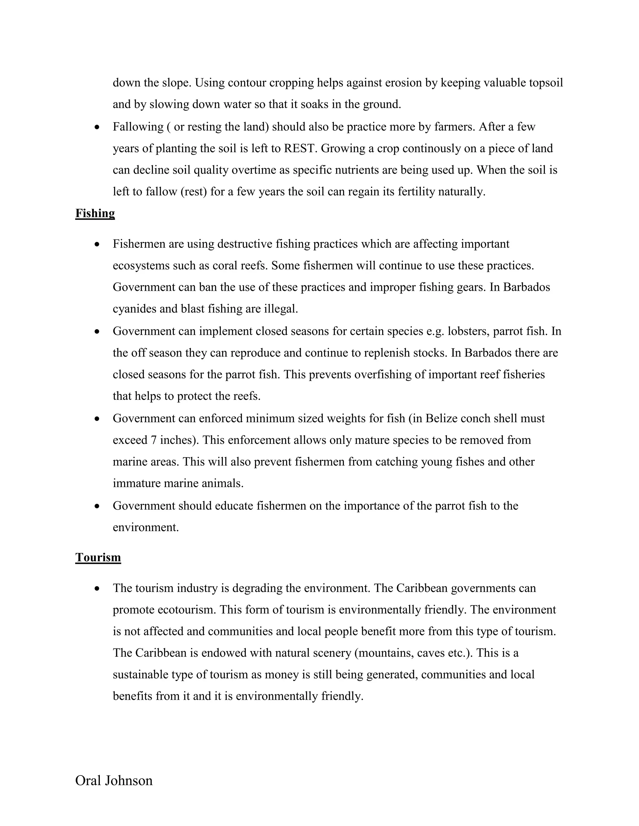 Oral Johnson
down the slope. Using contour cropping helps against erosion by keeping valuable topsoil
and by slowing down water so that it soaks in the ground.
 Fallowing ( or resting the land) should also be practice more by farmers. After a few
years of planting the soil is left to REST. Growing a crop continously on a piece of land
can decline soil quality overtime as specific nutrients are being used up. When the soil is
left to fallow (rest) for a few years the soil can regain its fertility naturally.
Fishing
 Fishermen are using destructive fishing practices which are affecting important
ecosystems such as coral reefs. Some fishermen will continue to use these practices.
Government can ban the use of these practices and improper fishing gears. In Barbados
cyanides and blast fishing are illegal.
 Government can implement closed seasons for certain species e.g. lobsters, parrot fish. In
the off season they can reproduce and continue to replenish stocks. In Barbados there are
closed seasons for the parrot fish. This prevents overfishing of important reef fisheries
that helps to protect the reefs.
 Government can enforced minimum sized weights for fish (in Belize conch shell must
exceed 7 inches). This enforcement allows only mature species to be removed from
marine areas. This will also prevent fishermen from catching young fishes and other
immature marine animals.
 Government should educate fishermen on the importance of the parrot fish to the
environment.
Tourism
 The tourism industry is degrading the environment. The Caribbean governments can
promote ecotourism. This form of tourism is environmentally friendly. The environment
is not affected and communities and local people benefit more from this type of tourism.
The Caribbean is endowed with natural scenery (mountains, caves etc.). This is a
sustainable type of tourism as money is still being generated, communities and local
benefits from it and it is environmentally friendly.
 
